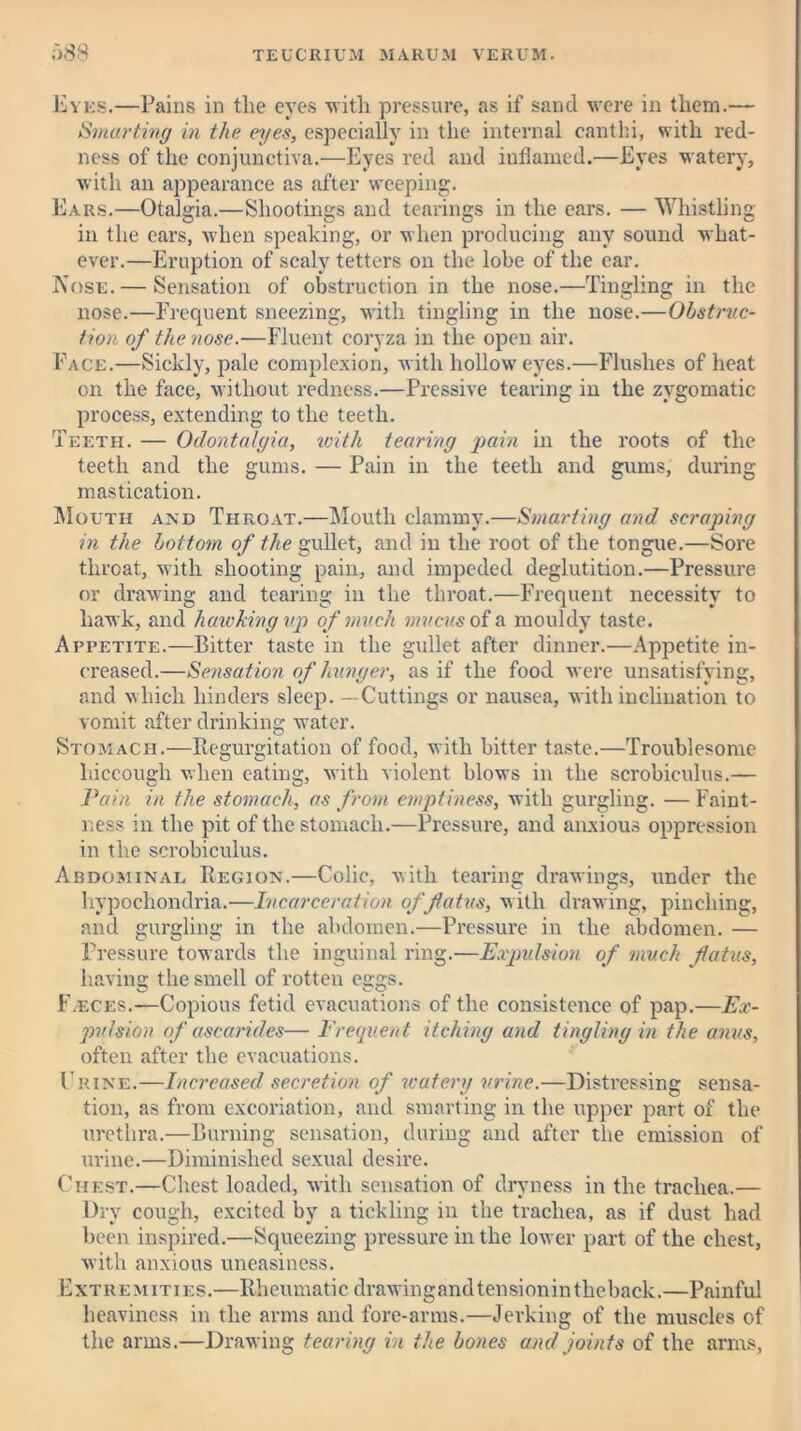 Eyes.—Pains in tlie eyes with pressure, as if sand were in them.— Smarting in the eyes, especially in the internal canthi, with red- ness of the conjunctiva.—Eyes red and inflamed.—Eyes watery, with an appearance as after weeping. Ears.—Otalgia.—Shootings and tearings in the ears. — Whistling- in the ears, when speaking, or when producing any sound what- ever.—Eruption of scaly tetters on the lobe of the ear. Nose. — Sensation of obstruction in the nose.—Tingling in the nose.—Frequent sneezing, with tingling in the nose.—Obstruc- tion of the nose.—Fluent coryza in the open air. Face.—Sickly, pale complexion, with hollow eyes.—Flushes of heat on the face, without redness.—Pressive tearing in the zygomatic process, extending to the teeth. Teeth. — Odontalgia, with tearing pain in the roots of the teeth and the gums. — Pain in the teeth and gums, during mastication. Mouth and Throat.—Mouth clammy.—Smarting and scraping in the bottom of the gullet, and in the root of the tongue.—Sore throat, with shooting pain, and impeded deglutition.—Pressure or drawing and tearing in the throat.—Frequent necessity to hawk, and hawking up of much mucus of a mouldy taste. Appetite.—Bitter taste in the gullet after dinner.—Appetite in- creased.—Sensation of hunger, as if the food were unsatisfying, and which hinders sleep. —Cuttings or nausea, with inclination to vomit after drinking water. Stomach.—Regurgitation of food, with bitter taste.—Troublesome hiccough when eating, with violent blows in the scrobiculus.— Pain in the stomach, as from emptiness, with gurgling. —Faint- ness in the pit of the stomach.—Pressure, and anxious oppression in the scrobiculus. Abdominal Region.—Colic, with tearing drawings, under the hypochondria.—Incarceration, of flatus, with drawing, pinching, and gurgling in the abdomen.—Pressure in the abdomen. — Pressure towards the inguinal ring.—Expulsion of much flatus, having the smell of rotten eggs. F/ECes.—Copious fetid evacuations of the consistence of pap.—Ex- pulsion of ascarides— Frequent itching and tingling in the anus, often after the evacuations. Chine.—Increased secretion of watery urine.—Distressing sensa- tion, as from excoriation, and smarting in the upper part of the urethra.—Burning sensation, during and after the emission of urine.—Diminished sexual desire. Chest.—Chest loaded, with sensation of dryness in the trachea.— Dry cough, excited by a tickling in the trachea, as if dust had been inspired.—Squeezing pressure in the lower part of the chest, with anxious uneasiness. Extremities.—Rheumatic drawingandtensionintheback.—Painful heaviness in the arms and fore-arms.—Jerking of the muscles of the arms.—Drawing tearing in the bones and joints of the arms,