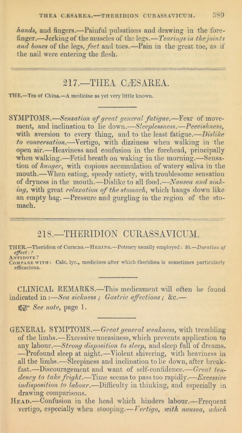 THEA C.ESAREA.—THERIDION CURASSAVICUM. r>S9 hands, ancl fingers.—Painful pulsations and drawing in the fore- finger.—Jerking of the muscles of the legs.—Tearing s in the joints and bones of the legs, feet and toes.—Pain in the great toe, as if the nail were entering the flesh. 217.—THEA (EESAREA. THE.—Tea of China.—A medicine as yet very little known. SYMPTOMS.—Sensation of great general fatigue.—Fear of move- ment, and inclination to lie down.—Sleeplessness.—Peevishness, with aversion to every thing, and to the least fatigue.—Dislike to conversation.—Vertigo, with dizziness when walking in the open air.—Heaviness and confusion in the forehead, principally when walking.—Fetid breath on waking in the morning.—Sensa- tion of hunger, with copious accumulation of watery saliva in the mouth.—When eating, speedy satiety, with troublesome sensation of dryness in the mouth.—Dislike to all food.—Nausea and sink- ing, with great relaxation of the stomach, which bangs down like an empty bag. —Pressure and gurgling in the region of the sto- mach. 213.—THERIDION CURASSAVICUM. THER.—Theridion of Curacao.—Hering.—Potency usually employed: 30 —Duration of effect: ? Antidote ? Compare with: Calc, lyc., medicines after which theridion is sometimes particularly efficacious. CLINICAL REMARKS.—This medicament will often be found indicated in :—Sea sickness ; Gastric affections ; Ac.— See note, page 1. GENERAL SYMPTOMS.—Great general weakness, with trembling of the limbs.—Excessive uneasiness, which prevents application to any labour.—Strong disposition to sleep, and sleep full of dreams. —Profound sleep at night.—Violent shivering, with heaviness in all the limbs.—Sleepiness and inclination to lie down, after break- fast.—Discouragement and want of self-confidence.—Great ten- dency to take fright.—Time seems to pass too rapidly.—Excessive indisposition to labour.—Difficulty in thinking, and especially in drawing comparisons. Head.—Confusion in the head which hinders labour.—Frequent vertigo, especially when stooping.—Vertigo, with nausea, which