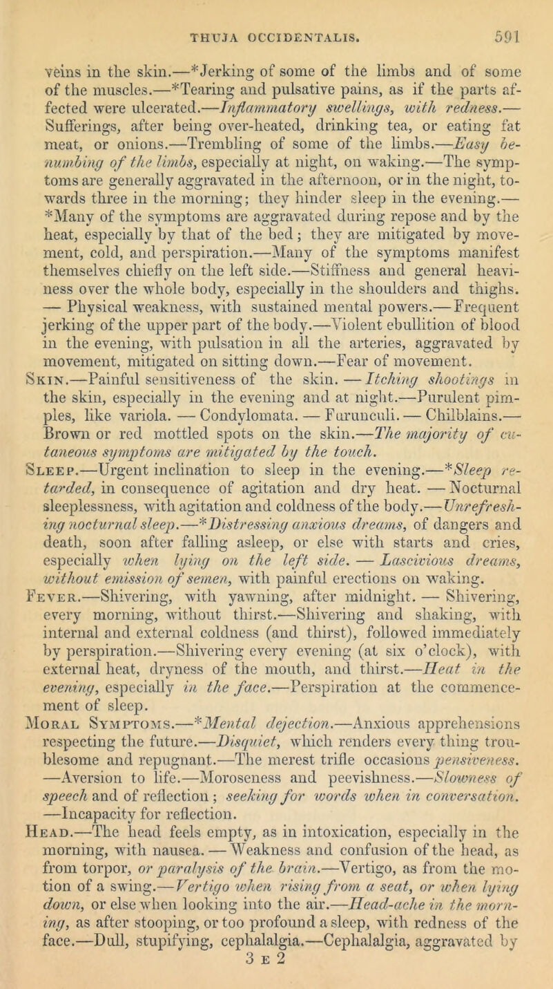 veins in the skin.—*Jerking of some of the limbs and of some of the muscles.—*Tearing and pulsative pains, as if the parts af- fected were ulcerated.—Inflammatory swellings, with redness.— Sufferings, after being over-heated, drinking tea, or eating fat meat, or onions.—Trembling of some of the limbs.—Easy be- numbing of the limbs, especially at night, on waking.—The symp- toms are generally aggravated in the afternoon, or in the night, to- wards three in the morning; they hinder sleep in the evening.— *Many of the symptoms are aggravated during repose and by the heat, especially by that of the bed; they are mitigated by move- ment, cold, and perspiration.—Many of the symptoms manifest themselves chiefly on the left side.—Stiffness and general heavi- ness over the whole body, especially in the shoulders and thighs. — Physical weakness, with sustained mental powers.— Frequent jerking of the upper part of the body.—Violent ebullition of blood in the evening, with pulsation in all the arteries, aggravated by movement, mitigated on sitting down.—Fear of movement. Skin.—Painful sensitiveness of the skin.—Itching shootings in the skin, especially in the evening and at night.—Purulent pim- ples, like variola. — Condylomata. — Furunculi. — Chilblains.— Brown or red mottled spots on the skin.—The majority of cu- taneous symptoms are mitigated by the touch. Sleep.—Urgent inclination to sleep in the evening.—* Sleep re- tarded, in consequence of agitation and dry heat. —Nocturnal sleeplessness, with agitation and coldness of the body.—Unrefresh- ing nocturnal sleep.—* Distressing anxious dreams, of dangers and death, soon after falling asleep, or else with starts and cries, especially when lying on the left side. — Lascivious dreams, without emission of semen, with painful erections on waking. Fever.—Shivering, with yawning, after midnight. — Shivering, every morning, without thirst.-—Shivering and shaking, with internal and external coldness (and thirst), followed immediately by perspiration.—Shivering every evening (at six o’clock), with external heat, dryness of the mouth, and thirst.—Heat in the evening, especially in the face.—Perspiration at the commence- ment of sleep. Moral Symptoms.—* Mental dejection.—Anxious apprehensions respecting the future.—Disquiet, which renders every thing trou- blesome and repugnant.—The merest trifle occasions pensiveness. —Aversion to life.—Moroseness and peevishness.—Slowness of speech and of reflection ; seeking for words when in conversation. —Incapacity for reflection. Head.—The head feels empty, as in intoxication, especially in the morning, with nausea.—Weakness and confusion of the head, as from torpor, or paralysis of the brain.—Vertigo, as from the mo- tion of a swing.— Vertigo when rising from a seat, or when lying down, or else when looking into the air.—Head-ache in the morn- ing, as after stooping, or too profound asleep, with redness of the face.—Dull, stupifying, cephalalgia.—Cephalalgia, aggravated by 3 e 2