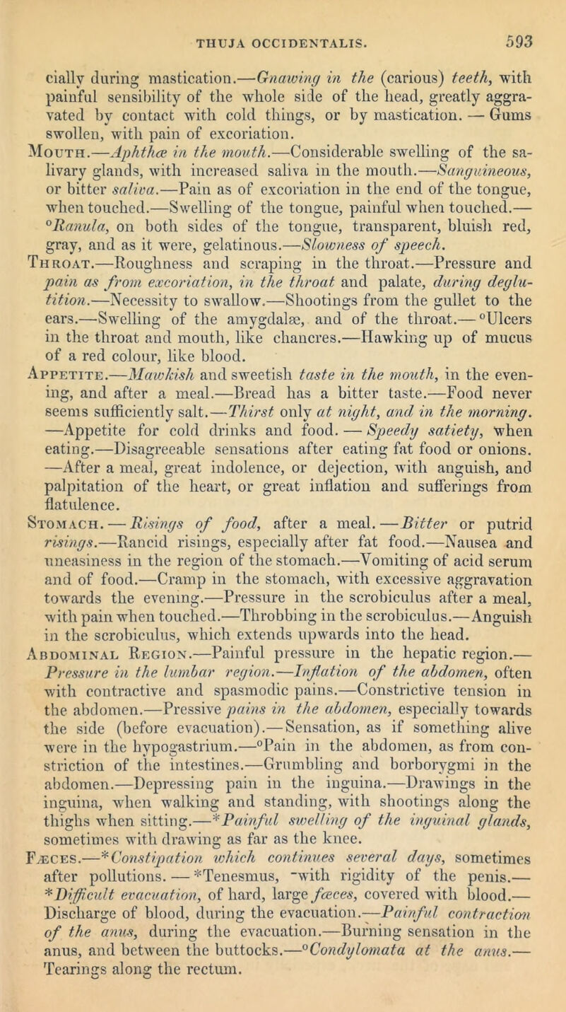 ciallv during mastication.—Gnawing in the (carious) teeth, with painful sensibility of the Avhole side of the head, greatly aggra- vated by contact with cold things, or by mastication. — Gums swollen, with pain of excoriation. Mouth.—Aphthae in the mouth.—Considerable swelling of the sa- livary glands, with increased saliva in the mouth.—Sanguineous, or bitter saliva.—Pain as of excoriation in the end of the tongue, when touched.—Swelling of the tongue, painful when touched.— °Ranula, on both sides of the tongue, transparent, bluish red, gray, and as it were, gelatinous.—Slowness of speech. Throat.—Roughness and scraping in the throat.—Pressure and pain as from excoriation, in the throat and palate, during deglu- tition.—Necessity to swallow.—Shootings from the gullet to the ears.—Swelling of the amygdalae, and of the throat.— °Ulcers in the throat and mouth, like chancres.—Hawking up of mucus of a red colour, like blood. Appetite.—Mawkish and sweetish taste in the mouth, in the even- ing, and after a meal.—Bread has a bitter taste.—Food never seems sufficiently salt.—Thirst only at night, and, in the morning. —Appetite for cold drinks and food. — Speedy satiety, when eating.—Disagreeable sensations after eating fat food or onions. —After a meal, great indolence, or dejection, with anguish, and palpitation of the heart, or great inflation and sufferings from flatulence. Stomach. — Risings of food, after a meal.—Bitter or putrid risings.—Rancid risings, especially after fat food.—Nausea and uneasiness in the region of the stomach.—Vomiting of acid serum and of food.—Cramp in the stomach, with excessive aggravation towards the evening.—Pressure in the scrobiculus after a meal, with pain when touched.—Throbbing in the scrobiculus.—Anguish in the scrobiculus, which extends upwards into the head. Abdominal Region.—Painful pressure in the hepatic region.— Pressure in the lumbar region.—Inflation of the abdomen, often with contractive and spasmodic pains.—Constrictive tension in the abdomen.—Pressive pains in the abdomen, especially towards the side (before evacuation).— Sensation, as if something alive were in the hypogastrium.—°Pain in the abdomen, as from con- striction of the intestines.—Grumbling and borborygmi in the abdomen.—Depressing pain in the inguina.—Drawings in the inguina, when walking and standing, with shootings along the thighs when sitting.—*Painful swelling of the inguinal glands, sometimes with drawing as far as the knee. Fasces.—*Constipation which continues several days, sometimes after pollutions. — ^Tenesmus, with rigidity of the penis.— *Difficult evacuation, of hard, large faeces, covered with blood.— Discharge of blood, during the evacuation.—Painful contraction of the anus, during the evacuation.—Burning sensation in the anus, and between the buttocks.—°Condylomata at the anus.— Tearings along the rectum.