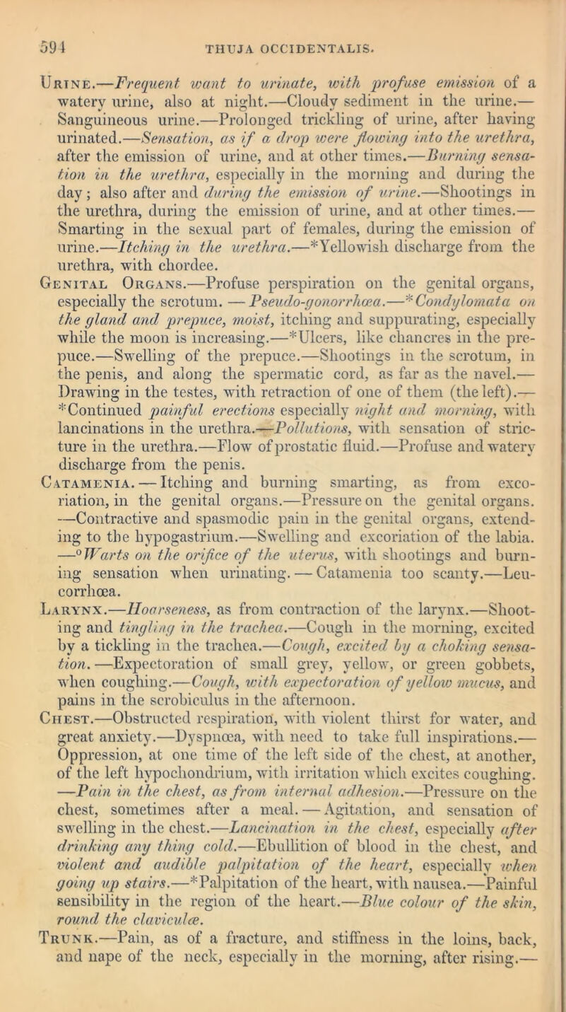 Urtne.—Frequent want to urinate, with profuse emission of a watery urine, also at night.—Cloudy sediment in the urine.— Sanguineous urine.—Prolonged trickling of urine, after having urinated.—Sensation, as if a drop were flowing into the urethra, after the emission of urine, and at other times.—Burning sensa- tion in the urethra, especially in the morning and during the day; also after and during the emission of urine.—Shootings in the urethra, during the emission of urine, and at other times.— Smarting in the sexual part of females, during the emission of urine.—Itching in the urethra.—^Yellowish discharge from the urethra, with chordee. Genital Organs.—Profuse perspiration on the genital organs, especially the scrotum. —Pseudo-gonorrhoea.—'f Condylomata on the gland and prepuce, moist, itching and suppurating, especially while the moon is increasing.—* Ulcers, like chancres in the pre- puce.—Swelling of the prepuce.—Shootings in the scrotum, in the penis, and along the spermatic cord, as Par as the navel.— Drawing in the testes, with retraction of one of them (the left).— * Continued painful erections especially night and morning, with lancinations in the urethra.—Pollutions, with sensation of stric- ture in the urethra.—Flow of prostatic fluid.—Profuse and watery discharge from the penis. Catamenia. — Itching and burning smarting, as from exco- riation, in the genital organs.—Pressure on the genital organs. —Contractive and spasmodic pain in the genital organs, extend- ing to the hypogastriura.—Swelling and excoriation of the labia. —0 Warts on the orifice of the uterus, with shootings and burn- ing sensation when urinating. — Catamenia too scanty.—Leu- corrhcea. Larynx.—Hoarseness, as from contraction of the larynx.—Shoot- ing and tingling in the trachea.—Cough in the morning, excited by a tickling in the trachea.—Cough, excited by a choking sensa- tion. —Expectoration of small grey, yellow, or green gobbets, when coughing.—Cough, with expectoration of yellow mucus, and pains in the scrobiculus in the afternoon. Chest.—Obstructed respiration, with violent thirst for water, and great anxiety.—Dyspnoea, with need to take full inspirations.— Oppression, at one time of the left side of the chest, at another, of the left hypochondrium, with irritation which excites coughing. —Pain in the chest, as from internal adhesion.—Pressure on the chest, sometimes after a meal. — Agitation, and sensation of swelling in the chest.—Lancination in the chest, especially after drinking any thing cold.—Ebullition of blood in the chest, and violent and audible palpitation of the heart, especially when going up stairs.—* Palpitation of the heart, with nausea.—Painful sensibility in the region of the heart.—Blue colour of the skin, round the claviculce. Trunk.—Pain, as of a fracture, and stiffness in the loins, back, and nape of the neck, especially in the morning, after rising.—