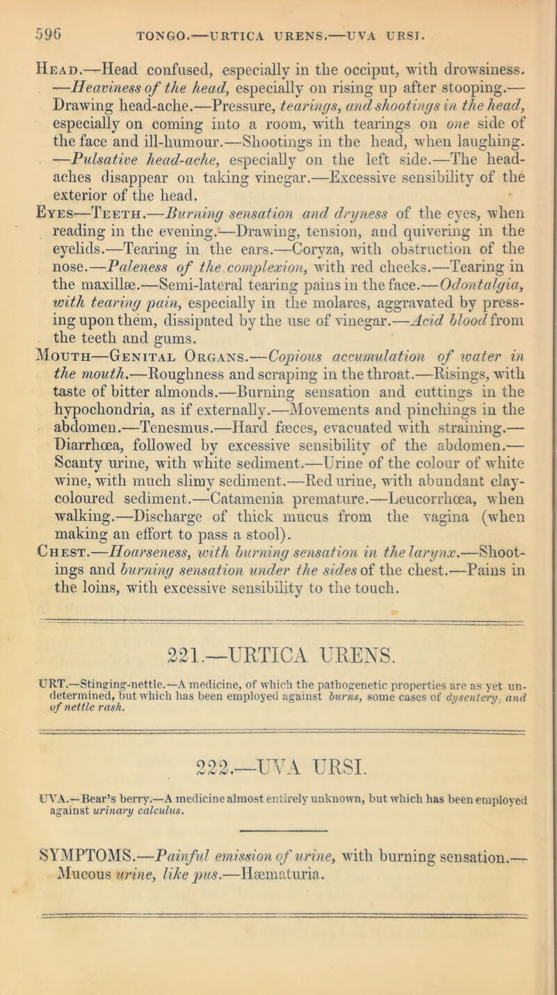 .096 TONGO.—URTICA URENS. UVA URSI. Head.—Head confused, especially in the occiput, with drowsiness. —Heaviness of the head, especially on rising up after stooping.— Drawing head-ache.—Pressure, tearings, and shootings in the head, especially on coming into a room, with tearings on one side of the face and ill-humour.—Shootings in the head, when laughing. —Pulsative head-ache, especially on the left side.—The head- aches disappear on taking vinegar.—Excessive sensibility of the exterior of the head. Eyes—Teeth.—Burning sensation and dryness of the eyes, when reading in the evening.—Drawing, tension, and quivering in the eyelids.—Tearing in the ears.—Coryza, with obstruction of the nose.—Paleness of the complexion, with red cheeks.—Tearing in the maxillae.—Semi-lateral tearing pains in the face.—Odontalgia, with tearing gain, especially in the molares, aggravated by press- ing upon them, dissipated by the use of vinegar.—Acid blood from the teeth and gums. Mouth—Genital Organs.—Copious accumulation of water in the mouth.—Roughness and scraping in the throat.—Risings, with taste of bitter almonds.—Burning sensation and cuttings in the hypochondria, as if externally.—Movements and pincliings in the abdomen.—Tenesmus.—Hard faeces, evacuated with straining.— Diarrhoea, followed by excessive sensibility of the abdomen.— Scanty urine, with white sediment.—Urine of the colour of white wine, with much slimy sediment.—Red urine, with abundant clay- coloured sediment.—Catamenia premature.—Leucorrhcea, when walking.—Discharge of thick mucus from the vagina (when making an effort to pass a stool). Chest.—Hoarseness, with burning sensation in the larynx.—Shoot- ings and burning sensation under the sides of the chest.—Pains in the loins, with excessive sensibility to the touch. 221.—URTICA URENS. URT.—Stineing-nettle.— A medicine, of which the pathogenetic properties are as yet un- determined, but which has been employed against burns, some cases of dysentery, and of nettle rash. 222.—UVA URSI. UVA.—Bear’s berry.—A medicine almost entirely unknown, but which has been employed against urinary calculus. SYMPTOMS.—Painful emission of urine, with burning sensation.— Mucous urine, like pus.—Ilaematuria.