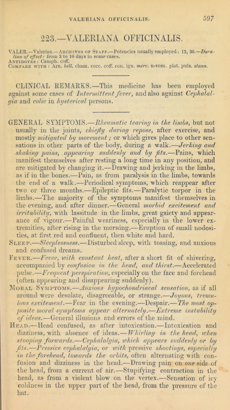 223.—VALERIANA OFFICINALIS. VALER.—Valerian.—Archives of Stapf.—Potencies usually employed: 12, 30.—Dura- tion of effect: from 3 to 10 days in some cases. Antidotes : Camph. coff. Compare with : Arn. bell, chain, cocc. coff. con. ign. mere, n-vom. plat. puls, stann. CLINICAL REMARKS.—This medicine has been employed against some cases of Intermittent fever, and also against Cephalal- gia and colic in hysterical persons. GENERAL SYMPTOMS.—Rheumatic tearing in the limbs, but not usually in the joints, chiefly during repose, after exercise, and mostly mitigated by movement; or -which gives place to other sen- sations in other parts of the body, during a walk.—Jerking and shaking pains, appearing suddenly and by fits.—Pains, which manifest themselves after resting a long time in any position, and are mitigated by changing it.—Drawing and jerking in the limbs, as if in the bones.—Pain, as from paralysis in the limbs, towards the end of a walk.—Periodical symptoms, which reappear after two or three months.—Epileptic fits.—Paralytic torpor in the limbs.—The majority of the symptoms manifest themselves in the evening, and after dinner.—General morbid excitement and irritability, with lassitude in the limbs, great gaiety and appear- ance of vigour.—Painful weariness, especially in the lower ex- tremities, after rising in the morning.—Eruption of small nodosi- ties, at first red and confluent, then white and hard. Sleep.—Sleeplessness.—Disturbed sleep, with tossing, and anxious and confused dreams. Fever.—Fever, with constant heat, after a short fit of shivering, accompanied by confusion in the head, and thirst.—Accelerated pulse.—Frequent perspiration, especially on the face and forehead (often appearing and disappearing suddenly). Moral Symptoms.—Anxious hypochondriacal sensation, as if all around were desolate, disagreeable, or strange.—Joyous, tremu- lous excitement.—Fear in the evening.—Despair.—The most op- posite. moral symptoms appear alternately.—Extreme instability of ideas.—General illusions and errors of the mind. Head.—Head confused, as after intoxication.—Intoxication and dizziness, with absence of ideas.— IVfurling in the head, when stooping forwards.— Cephalalgia, which appears suddenly or by fits.—Pressive cephalalgia, or with pressive shootings, especially in the forehead, towards the orbits, often alternating with con- fusion and dizziness in the head.—Drawing pain on one side of the head, from a current of air.—Stupifying contraction in the head, as from a violent blow on the vertex.—Sensation of icy coldness in the upper part of the head, from the pressure of the hat.