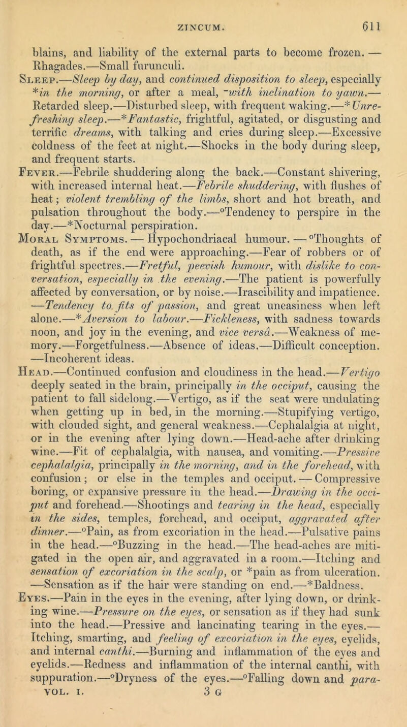 blains, and liability of the external parts to become frozen. — Rhagades.—Small furunculi. Sleep.—Sleep by day, and continued disposition to sleep, especially *in the morning, or after a meal, ~with inclination to yawn.— Retarded sleep.—Disturbed sleep, with frequent waking.—*Unre- freshing sleep.—*Fantastic, frightful, agitated, or disgusting and terrific dreams, with talking and cries during sleep.—Excessive coldness of the feet at night.—Shocks in the body during sleep, and frequent starts. Fever.—Febrile shuddering along the back.—Constant shivering, with increased internal heat.—Febrile shuddering, with flushes of heat; violent trembling of the limbs, short and hot breath, and pulsation throughout the body.—“Tendency to perspire in the day.—* Nocturnal perspiration. Moral Symptoms. — Hypochondriacal humour.—“Thoughts of death, as if the end were approaching.—Fear of x*obbers or of frightful spectres.—Fretful, peevish humour, with dislike to con- versation, especially in the evening.—The patient is powerfully affected by conversation, or by noise.—Irascibility and impatience. —Tendency to fits of passion, and great uneasiness when left alone.—*Aversion to labour.—Fickleness, with sadness towards noon, and joy in the evening, and vice versa.—Weakness of me- mory.—Forgetfulness.—Absence of ideas.—Difficult conception. —Incoherent ideas. Head.—Continued confusion and cloudiness in the head.—Vertigo deeply seated in the brain, principally in the occiput, causing the patient to fall sidelong.—Vertigo, as if the seat were undulating when getting up in bed, in the morning.—Stupifying vertigo, with clouded sight, and general weakness.—Cephalalgia at night, or in the evening after lying down.—Head-ache after drinking wine.—Fit of cephalalgia, with nausea, and vomiting.—Pressive cephalalgia, principally in the morning, and in the forehead, with confusion; or else in the temples and occiput. — Compressive boring, or expansive pressure in the head.—lirawing in the occi- put and forehead.—Shootings and tearing in the head, especially in the sides, temples, forehead, and occiput, aggravated after dinner.—“Pain, as from excoriation in the head.—Pulsative pains in the head.—“Buzzing in the head.—The head-aches are miti- gated in the open air, and aggravated in a room.—Itching and sensation of excoriation, in the scalp, or *pain as from ulceration. —Sensation as if the hair were standing on end.—*Baldness. Eyes.—Pain in the eyes in the evening, after lying down, or drink- ing wine.—Pressure on the eyes, or sensation as if they had sunk into the head.—Pressive and lancinating tearing in the eyes.— Itching, smarting, and feeling of excoriation in the eyes, eyelids, and internal canthi.—Burning and inflammation of the eyes and eyelids.—Redness and inflammation of the internal canthi, with suppuration.—“Dryness of the eyes.—“Falling down and para- VOL. i. 3 G