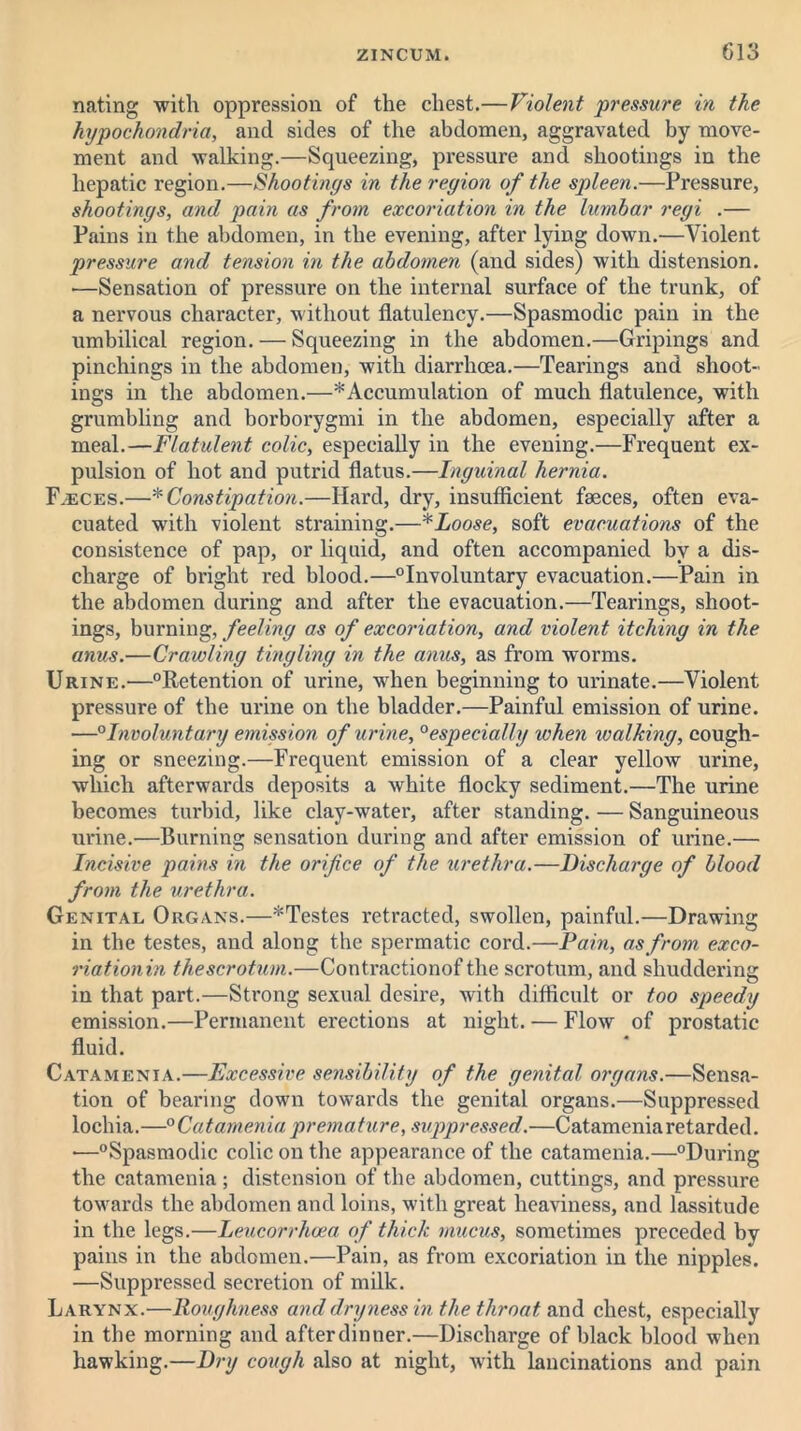 nating with oppression of the chest.—Violent pressure in the hypochondria, and sides of the abdomen, aggravated by move- ment and walking.—Squeezing, pressure and shootings in the hepatic region.—Shootings in the region of the spleen.—Pressure, shootings, and pain as from excoriation in the lumbar regi .— Pains in the abdomen, in the evening, after lying down.—Violent pressure and tension in the abdomen (and sides) with distension. —Sensation of pressure on the internal surface of the trunk, of a nervous character, without flatulency.—Spasmodic pain in the umbilical region. — Squeezing in the abdomen.—Gripings and pinchings in the abdomen, with diarrhoea.—Tearings and shoot- ings in the abdomen.—* Accumulation of much flatulence, with grumbling and borborygmi in the abdomen, especially after a meal.—Flatulent colic, especially in the evening.—Frequent ex- pulsion of hot and putrid flatus.—Inguinal hernia. F.eces.—■* Constipation.—Hard, dry, insufficient faeces, often eva- cuated with violent straining.—*Loose, soft evacuations of the consistence of pap, or liquid, and often accompanied by a dis- charge of bright red blood.—°Involuntary evacuation.—Pain in the abdomen during and after the evacuation.—Tearings, shoot- ings, burning, feeling as of excoriation, and violent itching in the anus.—Crawling tingling in the anus, as from worms. Urine.—°Retention of urine, when beginning to urinate.—Violent pressure of the urine on the bladder.—Painful emission of urine. —0Involuntary emission of urine, 0especially when walking, cough- ing or sneezing.—Frequent emission of a clear yellow urine, which afterwards deposits a white flocky sediment.—The urine becomes turbid, like clay-water, after standing. — Sanguineous urine.—Burning sensation during and after emission of urine.— Incisive pains in the orifice of the urethra.—Discharge of blood from the urethra. Genital Organs.—*Testes retracted, swollen, painful.—Drawing in the testes, and along the spermatic cord.—Pain, as from exco- riationin the scrotum.—Contractionof the scrotum, and shuddering in that part.—Strong sexual desire, with difficult or too speedy emission.—Permanent erections at night. — Flow of prostatic fluid. Catamenia.—Excessive sensibility of the genital organs.—Sensa- tion of bearing down towards the genital organs.—Suppressed lochia.—0Catamenia premature, suppressed.—Catamenia retarded. —°Spasmodic colic on the appearance of the catamenia.—°During the catamenia ; distension of the abdomen, cuttings, and pressure towards the abdomen and loins, with great heaviness, and lassitude in the legs.—Leucorrhcea of thick mucus, sometimes preceded by pains in the abdomen.—Pain, as from excoriation in the nipples. —Suppressed secretion of milk. Larynx.—Roughness and dryness in the throat and chest, especially in the morning and after dinner.—Discharge of black blood when hawking.—Dry cough also at night, with lancinations and pain