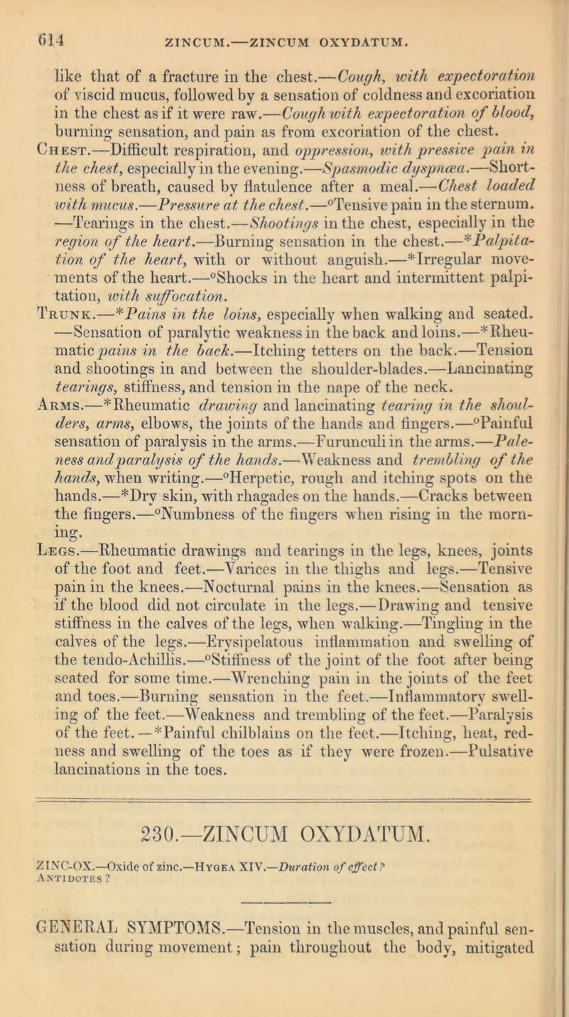 like that of a fracture in the chest.—Cough, with expectoration of viscid mucus, followed by a sensation of coldness and excoriation in the chest as if it were raw.—Cough with expectoration of blood, burning sensation, and pain as from excoriation of the chest. Chest.—Difficult respiration, and oppression, with pressive pain in the chest, especially in the evening.—Spasmodic dyspnoea.—Short- ness of breath, caused by flatulence after a meal.—Chest loaded with mucus.—Pressure at the chest.—°Tensive pain in the sternum. —Tearings in the chest.—Shootings in the chest, especially in the region of the heart.—Burning sensation in the chest.—*Palpita- tion of the heart, with or without anguish.—*Irregular move- ments of the heart.—°Shocks in the heart and intermittent palpi- tation, with suffocation. Trunk.—*Pains in the loins, especially when walking and seated. —Sensation of paralytic weakness in the back and loins.—*Rheu- m^tic pains in the bach.—Itching tetters on the back.—Tension and shootings in and between the shoulder-blades.—Lancinating tearings, stiffness, and tension in the nape of the neck. Arms.—* Rheumatic drawing and lancinating tearing in the shoul- ders, arms, elbows, the joints of the hands and fingers.—“Painful sensation of paralysis in the arms.—Furunculiin the arms.—Pale- ness and paralysis of the hands.—Weakness and trembling of the hands, when writing.—“Herpetic, rough and itching spots on the hands.—*Drv skin, wdth rhagades on the hands.—Cracks between the fingers.—“Numbness of the fingers when rising in the morn- ing- Legs.—Rheumatic drawings and tearings in the legs, knees, joints of the foot and feet.—Varices in the thighs and less.—Tensive pain in the knees.—Nocturnal pains in the knees.—Sensation as if the blood did not circulate in the legs.—Drawing and tensive stiffness in the calves of the legs, when walking.—Tingling in the calves of the legs.—Erysipelatous inflammation and swelling of the tendo-Achillis.—“Stiffness of the joint of the foot after being seated for some time.—Wrenching pain in the joints of the feet and toes.—Burning sensation in the feet.—Inflammatory swell- ing of the feet.—Weakness and trembling of the feet.—Paralysis of the feet. —*Painful chilblains on the feet.—Itching, heat, red- ness and swelling of the toes as if they were frozen.—Pulsative lancinations in the toes. 230.—ZINCUM OXYDATUM. ZINC-OX.—Oxide of zinc.—Hygea XIV.—Duration of effect? Antidotes ? GENERAL SYMPTOMS.—Tension in the muscles, and painful sen- sation during movement; pain throughout the body, mitigated