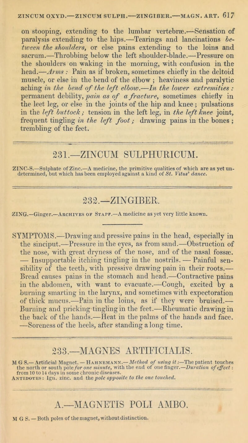 on stooping, extending to the lumbar vertebrae.—Sensation of paralysis extending to the hips.—Tearings and lancinations be- tween the shoulders, or else pains extending to the loins and sacrum.—Throbbing below the left shoulder-blade.—Pressure on the shoulders on waking in the morning, with confusion in the head.—Arms : Pain as if broken, sometimes chiefly in the deltoid muscle, or else in the bend of the elbow ; heaviness and paralytic aching in the bend of the left elbow.—In the lower extremities : permanent debility, pain as of a fracture, sometimes chiefly in the leet leg, or else in the joints of the hip and knee ; pulsations in the left buttock ; tension in the left leg, in the left knee joint, frequent tingling in the left foot; drawing pains in the bones ; trembling of the feet. 231.—ZINCUM SULPHURICUM. ZINC-S.—Sulphate of Zinc.—A medicine, the primitive qualities of which are as yet un- determined, but which has been employed against a kind of St. Vitus’ dance. 232.—ZINGIBER. ZING.—Ginger.—Archives of Stapf.—A medicine as yet very little known. SYMPTOMS.—Drawing and pressive pains in the head, especially in the sinciput.—Pressure in the eyes, as from sand.—Obstruction of the nose, with great dryness of the nose, and of the nasal fossae. — Insupportable itching tingling in the nostrils. — Painful sen- sibility of the teeth, with pressive drawing pain in their roots.— Bread causes pains in the stomach and head.—Contractive pains in the abdomen, with want to evacuate.—Cough, excited by a burning smarting in the larynx, and sometimes with expectoration of thick mucus.—Pain in the loins, as if they were bruised.— Burning and pricking tingling in the feet.—Rheumatic drawing in the back of the hands.—Heat in the palms of the hands and face. —Soreness of the heels, after standing a long time. 233.—MAGNES ARTIFICIALIS. MGS.— Artificial Magnet. — Hahnemann.— Method of using it:—The patient touches the north or south pole for one minute, with the end of one finger.—Duration of effect: from 10 to 14 days in some chronic diseases. Antidotes: Igii. zinc, and the pole opposite to the one touched. A.—MAGNETIS POLI AMBO. M G S. — Both poles of the magnet, without distinction.