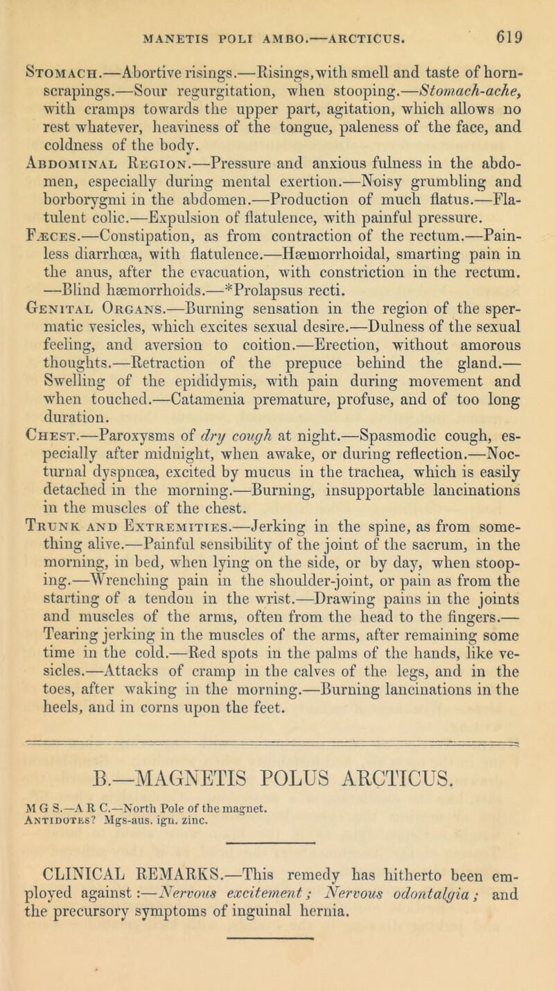 Stomach.—Abortive risings.—Risings,with smell and taste of horn- scrapings.—Sour regurgitation, Avheu stooping.—Stomach-ache, with cramps towards the upper part, agitation, which allows no rest whatever, heaviness of the tongue, paleness of the face, and coldness of the body. Abdominal Region.—Pressure and anxious fulness in the abdo- men, especially during mental exertion.—Noisy grumbling and borborygmi in the abdomen.—Production of much flatus.—Fla- tulent colic.—Expulsion of flatulence, with painful pressure. F.eces.—Constipation, as from contraction of the rectum.—Pain- less diarrhoea, with flatulence.—Hseniorrhoidal, smarting pain in the anus, after the evacuation, with constriction in the rectum. —Blind haemorrhoids.—^Prolapsus recti. Genital Organs.—Burning sensation in the region of the sper- matic vesicles, which excites sexual desire.—Dulness of the sexual feeling, and aversion to coition.—Erection, without amorous thoughts.—Retraction of the prepuce behind the gland.— Swelling of the epididymis, with pain during movement and when touched.—Catamenia premature, profuse, and of too long duration. Chest.—Paroxysms of dry cough at night.—Spasmodic cough, es- pecially after midnight, when awake, or during reflection.—Noc- turnal dyspnoea, excited by mucus in the trachea, which is easily detached in the morning.—Burning, insupportable lancinations in the muscles of the chest. Trunk and Extremities.—Jerking in the spine, as from some- thing alive.—Painful sensibility of the joint of the sacrum, in the morning, in bed, when lying on the side, or by day, when stoop- ing.—Wrenching pain in the shoulder-joint, or pain as from the starting of a tendon in the wrist.—Drawing pains in the joints and muscles of the arms, often from the head to the fingers.— Tearing jerking in the muscles of the arms, after remaining some time in the cold.—Red spots in the palms of the hands, like ve- sicles.—Attacks of cramp in the calves of the legs, and in the toes, after waking in the morning.—Burning lancinations in the heels, and in corns upon the feet. B.—MAGNETIS POLUS ABCTICUS. M G S.—A R C.—North Pole of the magnet. Antidotes? Mgs-aus. ign. zinc. CLINICAL REMARKS.—This remedy has hitherto been em- ployed against:—Nervous excitement; Nervous odontalgia; and the precursory symptoms of inguinal hernia.