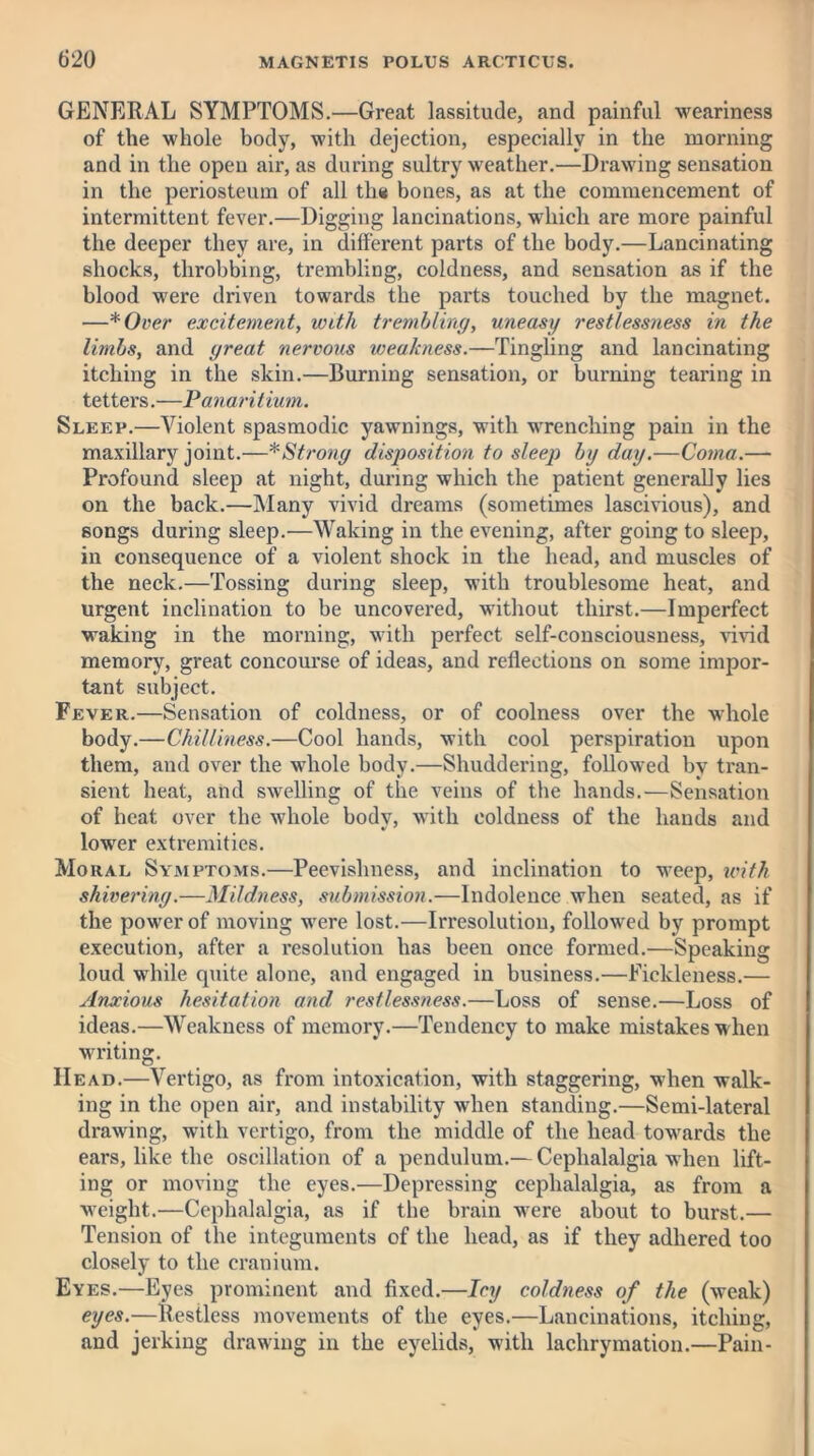 GENERAL SYMPTOMS.—Great lassitude, and painful weariness of the whole body, with dejection, especially in the morning and in the open air, as during sultry weather.—Drawing sensation in the periosteum of all th« bones, as at the commencement of intermittent fever.—Digging lancinations, which are more painful the deeper they are, in different parts of the body.—Lancinating shocks, throbbing, trembling, coldness, and sensation as if the blood were driven towards the parts touched by the magnet. —* Over excitement, with trembling, uneasy restlessness in the limbs, and great nervous weakness.—Tingling and lancinating itching in the skin.—Burning sensation, or burning tearing in tettei’S.—Panaritium. Sleep.—Violent spasmodic yawnings, with wrenching pain in the maxillary joint.—* Strong disposition to sleep by day.—Coma.— Profound sleep at night, during which the patient generally lies on the back.—Many vivid dreams (sometimes lascivious), and songs during sleep.—Waking in the evening, after going to sleep, in consequence of a violent shock in the head, and muscles of the neck.—Tossing during sleep, with troublesome heat, and urgent inclination to be uncovered, without thirst.—Imperfect waking in the morning, with perfect self-consciousness, vivid memory, great concourse of ideas, and reflections on some impor- tant subject. Fever.—Sensation of coldness, or of coolness over the whole body.—Chilliness.—Cool hands, with cool perspiration upon them, and over the whole body.—Shuddering, followed by tran- sient heat, and swelling of the veins of the hands.—Sensation of heat over the whole bodv, with coldness of the hands and lower extremities. Moral Symptoms.—Peevishness, and inclination to weep, with shivering.—Mildness, submission.—Indolence when seated, as if the power of moving were lost.—Irresolution, followed by prompt execution, after a resolution has been once formed.—Speaking loud while quite alone, and engaged in business.—Fickleness.— Anxious hesitation and. restlessness.—Loss of sense.—Loss of ideas.—Weakness of memory.—Tendency to make mistakes when writing. Head.—Vertigo, as from intoxication, with staggering, when walk- ing in the open air, and instability when standing.—Semi-lateral drawing, with vertigo, from the middle of the head towards the ears, like the oscillation of a pendulum.— Cephalalgia when lift- ing or moving the eyes.—Depressing cephalalgia, as from a weight.—Cephalalgia, as if the brain were about to burst.— Tension of the integuments of the head, as if they adhered too closely to the cranium. Eyes.—Eyes prominent and fixed.—Icy coldness of the (weak) eyes.—Restless movements of the eyes.—Lancinations, itching, and jerking drawing in the eyelids, with lachrymation.—Pain-