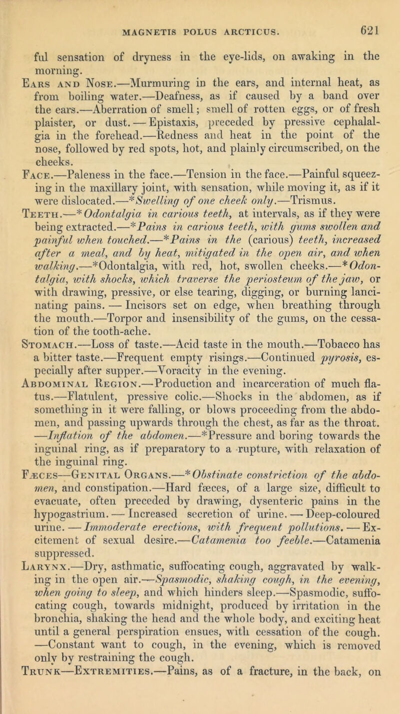 ful sensation of dryness in the eye-lids, on awaking in the morning. Ears and Nose.—Murmuring in the ears, and internal heat, as from boiling water.—Deafness, as if caused by a band over the ears.—Aberration of smell; smell of rotten eggs, or of fresh plaister, or dust. — Epistaxis, preceded by pressive cephalal- gia in the forehead.—Redness and heat in the point of the nose, followed by red spots, hot, and plainly circumscribed, on the cheeks. Face.—Paleness in the face.—Tension in the face.—Painful squeez- ing in the maxdlary joint, with sensation, while moving it, as if it were dislocated.—* Swelling of one cheek only.—Trismus. Teeth.—* Odontalgia in carious teeth, at intervals, as if they were being extracted.—* Pains in carious teeth, with gums swollen and 'painful when touched.—* Pains in the (carious) teeth, increased after a meal, and by heat, mitigated in the open air, and when walking.—*Odontalgia, with red, hot, swollen cheeks.—* Odon- talgia, with shocks, which traverse the periosteum of the jaw, or with drawing, pressive, or else tearing, digging, or burning lanci- nating pains. — Incisors set on edge, when breathing through the mouth.—Torpor and insensibility of the gums, on the cessa- tion of the tooth-ache. Stomach.—Loss of taste.—Acid taste in the mouth.—Tobacco has a bitter taste.—Frequent empty risings.—Continued pyrosis, es- pecially after supper.—Voracity in the evening. Abdominal Region.—Production and incarceration of much fla- tus.—Flatulent, pressive colic.—Shocks in the abdomen, as if something in it were falling, or blows proceeding from the abdo- men, and passing upwards through the chest, as far as the throat. —Inflation of the abdomen.—* Pressure and boring towards the inguinal ring, as if preparatory to a rupture, with relaxation of the inguinal ring. F.eces—Genital Organs.—* Obstinate constriction of the abdo- men, and constipation.—Hard faeces, of a large size, difficult to evacuate, often preceded by drawing, dysenteric pains in the liypogastrium. — Increased secretion of urine. — Deep-coloured urine.—Immoderate erections, with frequent pollutions. — Ex- citement of sexual desire.—Catamenia too feeble.—Catamenia suppressed. Larynx.—Dry, asthmatic, suffocating cough, aggravated by walk- ing in the open air.—Spasmodic, shaking cough, in the evening, when going to sleep, and which hinders sleep.—Spasmodic, suffo- cating cough, towards midnight, produced by irritation in the bronchia, shaking the head and the whole body, and exciting heat until a general perspiration ensues, with cessation of the cough. —Constant want to cough, in the evening, which is removed only by restraining the cough. Trunk—Extremities.—Pains, as of a fracture, in the back, on