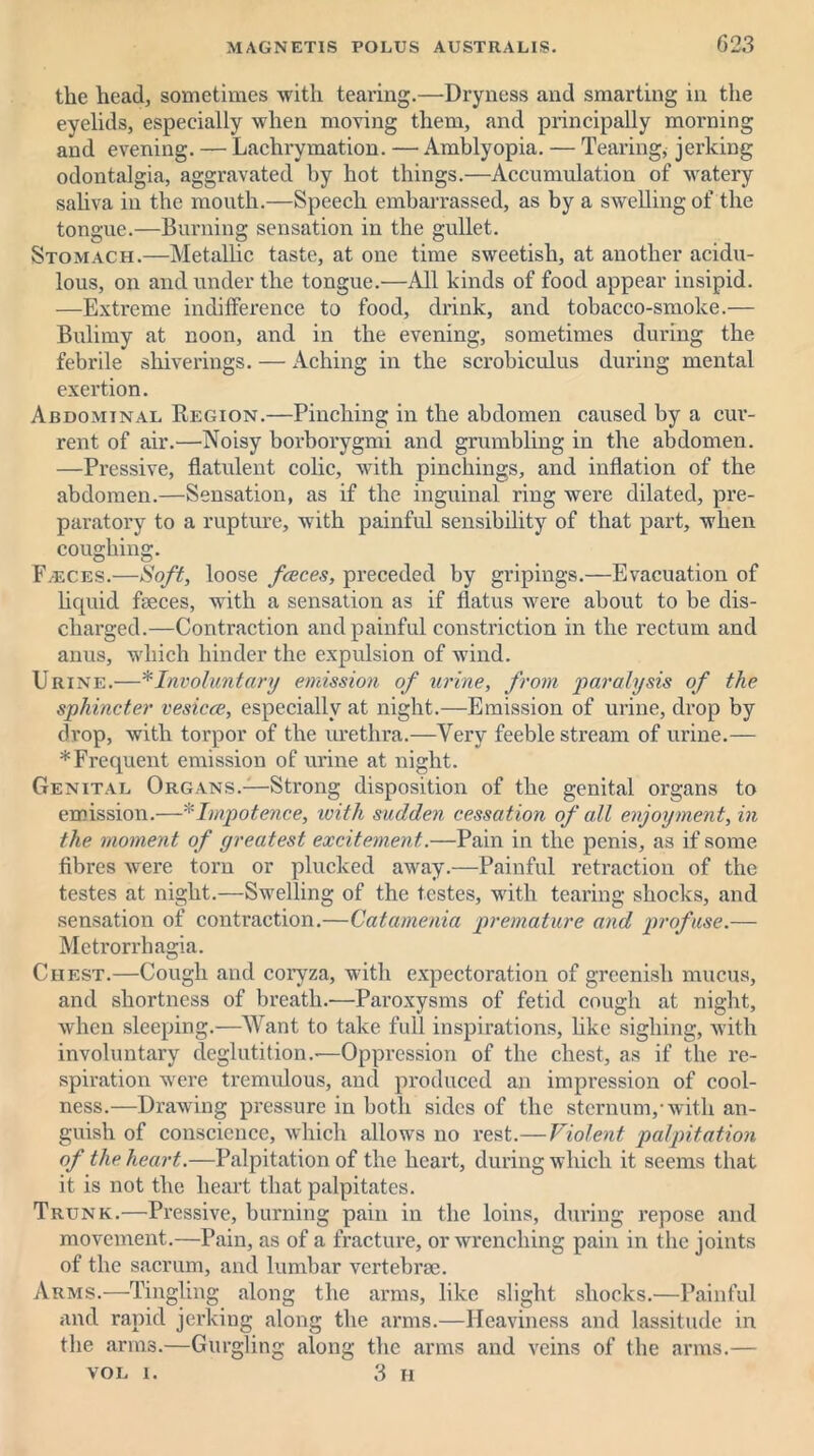 the head, sometimes with tearing.—Dryness and smarting in the eyelids, especially when moving them, and principally morning and evening. — Lachrymation. — Amblyopia. — Tearing, jerking odontalgia, aggravated by hot things.—Accumulation of watery saliva in the mouth.—Speech embarrassed, as by a swelling of the tongue.—Burning sensation in the gullet. Stomach.—Metallic taste, at one time sweetish, at another acidu- lous, on and under the tongue.—All kinds of food appear insipid. —Extreme indifference to food, drink, and tobacco-smoke.— Bulimy at noon, and in the evening, sometimes during the febrile shiverings. — Aching in the scrobiculus during mental exertion. Abdominal Region.—Pinching in the abdomen caused by a cur- rent of air.—Noisy borborygmi and grumbling in the abdomen. —Pressive, flatulent colic, with pinchings, and inflation of the abdomen.—Sensation, as if the inguinal ring were dilated, pre- paratory to a rupture, with painful sensibility of that part, when coughing. F.eces.—Soft, loose faeces, preceded by gripings.—Evacuation of liquid faeces, with a sensation as if flatus were about to be dis- charged.—Contraction and painful constriction in the rectum and anus, which hinder the expulsion of wind. Urine.—*Involuntary emission of urine, from 'paralysis of the sphincter vesicoe, especially at night.—Emission of urine, drop by drop, with torpor of the urethra.—Very feeble stream of urine.— * Frequent emission of urine at night. Genital Organs.—Strong disposition of the genital organs to emission.—* Impotence, with sudden cessation of all enjoyment, in the moment of greatest excitement,.—Pain in the penis, as if some fibres were torn or plucked away.—Painful retraction of the testes at night.—Swelling of the testes, with tearing shocks, and sensation of contraction.—Catamenia premature and profuse.— Metrorrhagia. Chest.—Cough and coryza, with expectoration of greenish mucus, and shortness of breath.—Paroxysms of fetid cough at night, when sleeping.—Want to take full inspirations, like sighing, with involuntary deglutition.-—Oppression of the chest, as if the re- spiration were tremulous, and produced an impression of cool- ness.—Drawing pressure in both sides of the sternum/with an- guish of conscience, which allows no rest.—Violent palpitation of the heart.—Palpitation of the heart, during which it seems that it is not the heart that palpitates. Trunk.—Pressive, burning pain in the loins, during repose and movement.—Pain, as of a fracture, or wrenching pain in the joints of the sacrum, and lumbar vertebrae. Arms.—Tingling along the arms, like slight shocks.—Painful and rapid jerking along the arms.—Heaviness and lassitude in the arms.—Gurgling along the arms and veins of the arms.— vol i. 3 H