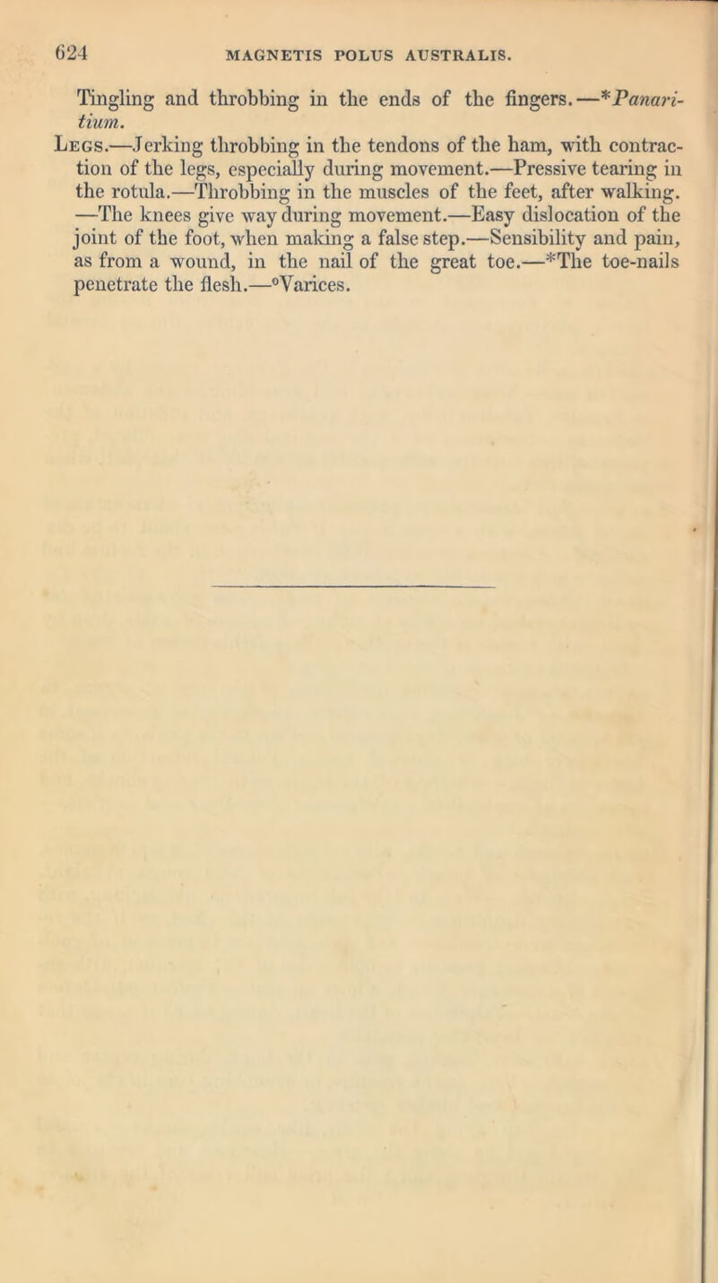 Tingling and throbbing in the ends of the fingers.—*Panari- tium. Legs.—Jerking throbbing in the tendons of the ham, with contrac- tion of the legs, especially during movement.—Pressive tearing in the rotula.—Throbbing in the muscles of the feet, after walking. —The knees give way during movement.—Easy dislocation of the joint of the foot, when making a false step.—Sensibility and pain, as from a wound, in the nail of the great toe.—*The toe-nails penetrate the flesh.—°Varices.