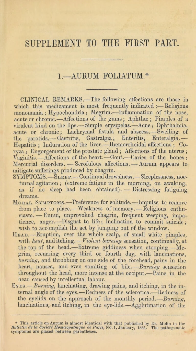 SUPPLEMENT TO THE EIRST PART. 1.—AURUM FOLIATUM.* CLINICAL REMARKS.—The following affections are those in which this medicament is most frequently indicated :— Religious monomania ; Hypochondria; Megrim.—Inflammation of the nose, acute or chronic.—Affections of the gums; Aphthae ; Pimples of a virulent kind on the lips.—Simple erysipelas.—Acne ; Ophthalmia, acute or chronic; Lachrymal fistula and abscess.—Swelling of the parotids.— Gastritis, Gastralgia; Enteritis, Enteralgia.— Hepatitis ; Induration of the liver.—Hsemorrhoidal affections ; Co- ryza ; Engorgement of the prostate gland ; Affections of the uterus; Vaginitis.—Affections of the heart.—Gout.—Caries of the bones ; Mercurial disorders.—Scrofulous affections. — Aurum appears to mitigate sufferings produced by chagrin. SYMPTOMS.—Sleep.—Continual drowsiness.—Sleeplessness, noc- turnal agitation ; (extreme fatigue in the morning, on awaking, as if no sleep had been obtained). — Distressing fatiguing dreams. Moral Symptoms.—Preference for solitude.—Impulse to remove from place to place.—Weakness of memory. — Religious enthu- siasm.— Ennui, unprovoked chagrin, frequent weeping, impa- tience, anger.—Disgust to life; inclination to commit suicide; wish to accomplish the act by jumping out of the window. Head.—Eruption, over the whole scalp, of small white pimples, with heat, and itching.— Violent burning sensation, continually, at the top of the head.—Extreme giddiness when stooping.—Me- grim, recurring every third or fourth day, with lancinations, burning, and throbbing on one side of the forehead, pains in the heart, nausea, and even vomiting of bile.—Burning sensation throughout the head, more intense at the occiput.—Pains in the head caused by intellectual labour. Eyes.—Burning, lancinating, drawing pains, and itching, in the in- ternal angle of the eyes.—Redness of the sclerotica.—Redness of the eyelids on the approach of the monthly period.—Burning, lancinations, and itching, in the eye-lids.—Agglutination of the * This article on Aurum is almost identical with that published by Dr. Molin in the Bulletin de la Societc Honueopcithique dc Palis, No. 1, January, 1S35. The pathogenetic symptoms arc placed between parentheses.