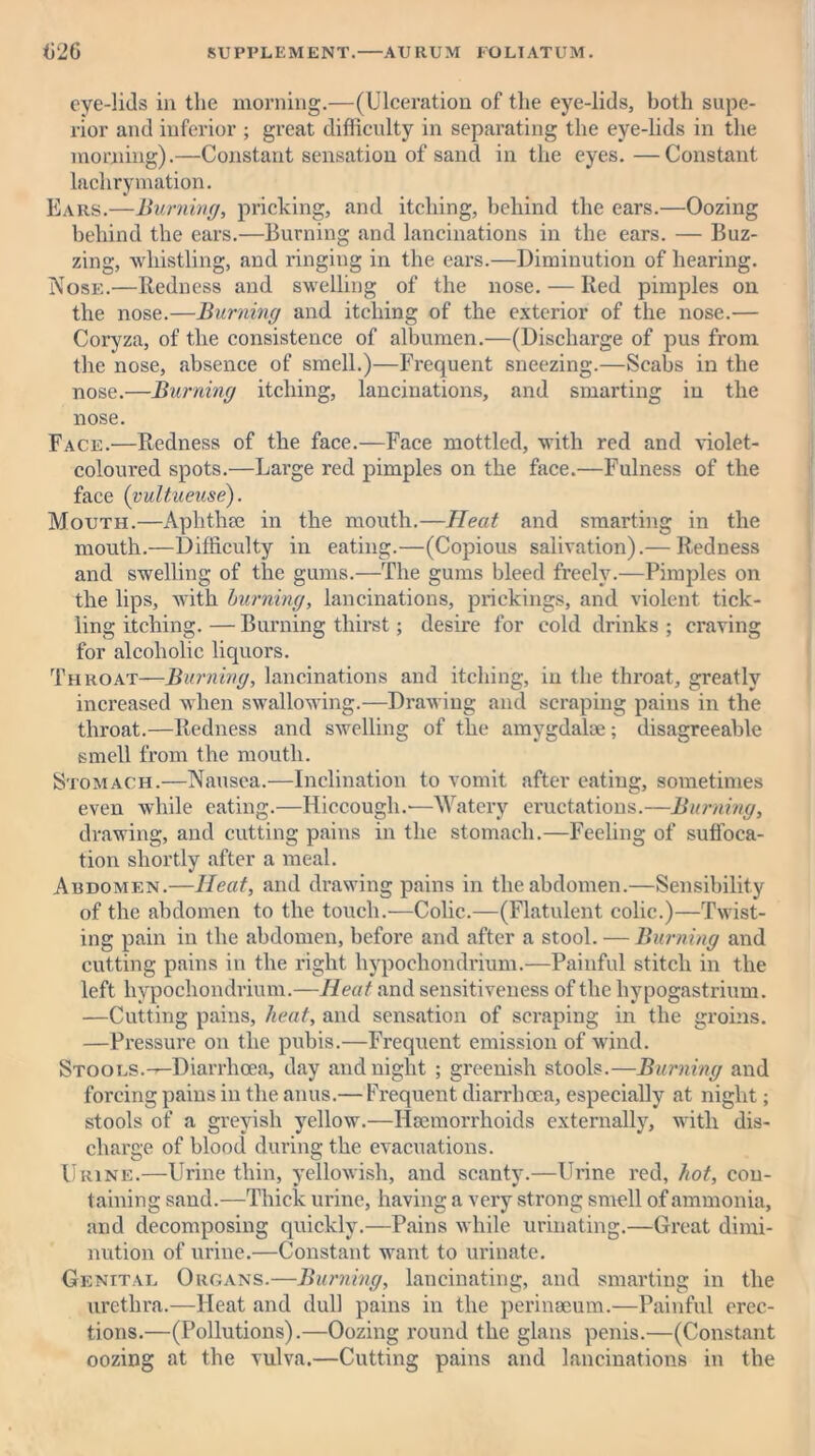 eye-lids in the morning.—(Ulceration of the eye-lids, both supe- rior and inferior ; great difficulty in separating the eye-lids in the morning).—Constant sensation of sand in the eyes. —Constant laclirymation. Ears.—Burning, pricking, and itching, behind the ears.—Oozing behind the ears.—Burning and lancinations in the ears. — Buz- zing, whistling, and ringing in the ears.—Diminution of hearing. Nose.—Redness and swelling of the nose. — Red pimples on the nose.—Burning and itching of the exterior of the nose.— Coryza, of the consistence of albumen.—(Discharge of pus from the nose, absence of smell.)—Frequent sneezing.—Scabs in the nose.—Burning itching, lancinations, and smarting in the nose. Face.—Redness of the face.—Face mottled, with red and violet- coloured spots.—Large red pimples on the face.—Fulness of the face (vultueuse). Mouth.—Aplithm in the mouth.—Heat and smarting in the mouth.—Difficulty in eating.—(Copious salivation).— Redness and swelling of the gums.—The gums bleed freely.—Pimples on the lips, with burning, lancinations, prickings, and violent tick- ling itching. — Burning thirst; desire for cold drinks ; craving for alcoholic liquors. Throat—Burning, lancinations and itching, in the throat, greatly increased when swallowing.—Drawing and scraping pains in the throat.—Redness and swelling of the amygdalae; disagreeable smell from the mouth. Stomach.—Nausea.—Inclination to vomit after eating, sometimes even while eating.—Hiccough.'—Watery eructations.—Burning, drawing, and cutting pains in the stomach.—Feeling of suffoca- tion shortly after a meal. Abdomen.—Heat, and drawing pains in the abdomen.—Sensibility of the abdomen to the touch.—Colic.—(Flatulent colic.)—Twist- ing pain in the abdomen, before and after a stool. — Burning and cutting pains in the right hypochondrium.—Painful stitch in the left hypochondrium.—Heat and sensitiveness of the hypogastrium. —Cutting pains, heat, and sensation of scraping in the groins. —Pressure on the pubis.—Frequent emission of wind. Stools.-—Diarrhoea, day and night ; greenish stools.—Burning and forcing pains in the anus.— Frequent diarrhoea, especially at night; stools of a greyish yellow.—Haemorrhoids externally, with dis- charge of blood during the evacuations. Urine.—Urine thin, yellowish, and scanty.—Urine red, hot, con- taining sand.—Thick urine, having a very strong smell of ammonia, and decomposing quickly.—Pains while urinating.—Great dimi- nution of urine.—Constant want to urinate. Genital Organs.—Burning, lancinating, and smarting in the urethra.—Heat and dull pains in the perinseum.—Painful erec- tions.—(Pollutions).—Oozing round the glans penis.—(Constant oozing at the vulva.—Cutting pains and lancinations in the