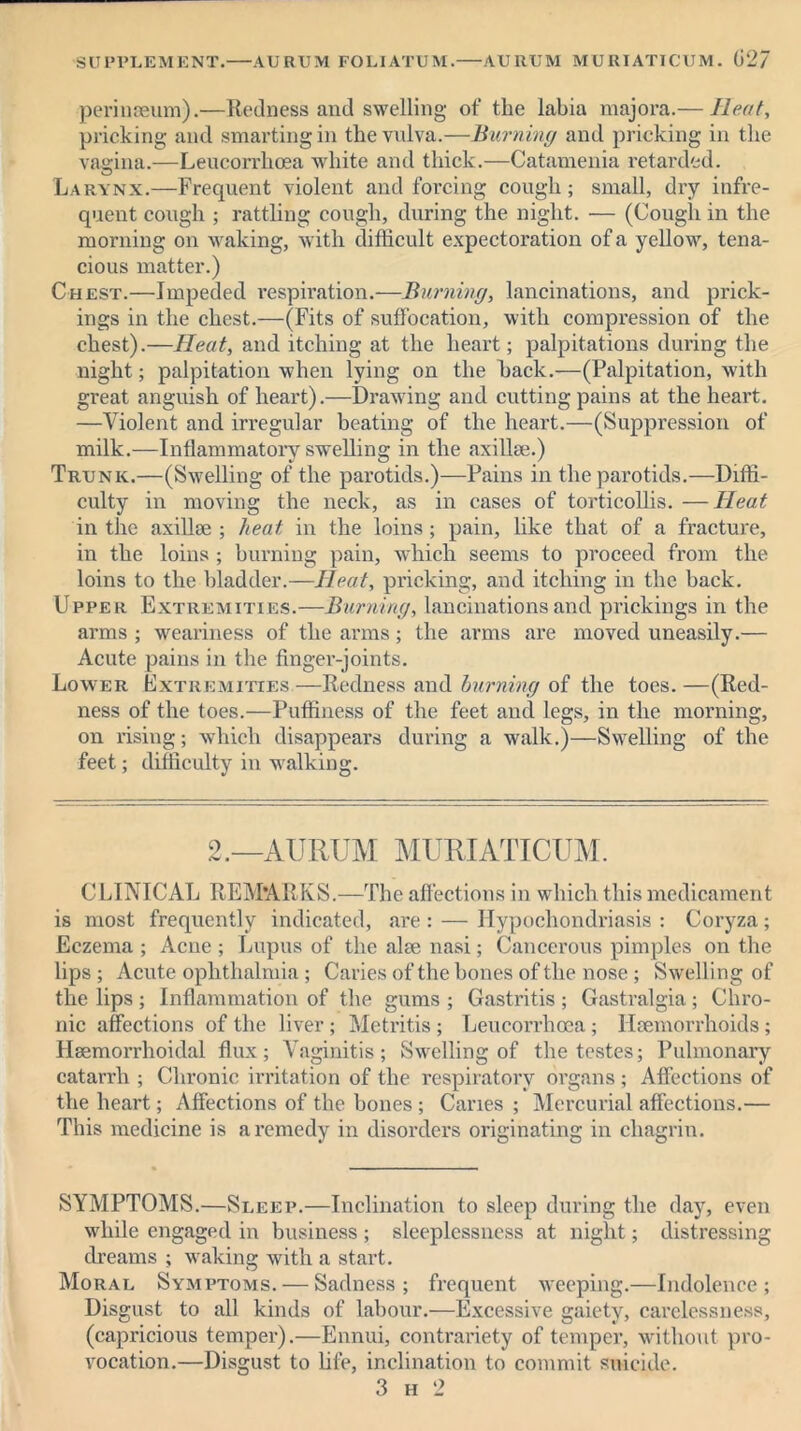 SUPPLEMENT. AURUM FOLIATUM. AURi’M MURIATICUM. 027 perinseum).—Redness and swelling of the labia majora.— Heat, pricking and smarting in the vulva.—Burning and pricking in the vagina.—Leucorrhoea white and thick.—Catamenia retarded. Larynx.—Frequent violent and forcing cough; small, dry infre- quent cough ; rattling cough, during the night. — (Cough in the morning on waking, with difficult expectoration of a yellow, tena- cious matter.) Chest.—Impeded respiration.—Burning, lancinations, and prick- ings in the chest.—(Fits of suffocation, with compression of the chest).—Heat, and itching at the heart; palpitations during the night; palpitation when lying on the hack.—(Palpitation, with great anguish of heart).—Drawing and cutting pains at the heart. —Violent and irregular beating of the heart.—(Suppression of milk.—Inflammatory swelling in the axillae.) Trunk.—(Swelling of the parotids.)—Pains in the parotids.—Diffi- culty in moving the neck, as in cases of torticollis. —Heat in the axillae ; heat in the loins; pain, like that of a fracture, in the loins ; burning pain, which seems to proceed from the loins to the bladder.—Heat, pricking, and itching in the back. Upper Extremities.—Burning, lancinations and prickings in the arms ; weariness of the arms; the arms are moved uneasily.— Acute pains in the finger-joints. Lower Extremities.—Redness and burning of the toes. —(Red- ness of the toes.—Puffiness of the feet and legs, in the morning, on rising; which disappears during a walk.)—Swelling of the feet; difficulty in walking. 2.—AURUM MURIATICUM. CLINICAL REMARKS.—The affections in which this medicament is most frequently indicated, are : — Hypochondriasis : Coryza; Eczema ; Acne ; Lupus of the alae nasi; Cancerous pimples on the lips ; Acute ophthalmia ; Caries of the bones of the nose ; Swelling of the lips ; Inflammation of the gums ; Gastritis ; Gastralgia; Chro- nic affections of the liver ; Metritis ; Leucorrhoea ; Haemorrhoids; Haemorrlioidal flux; Vaginitis; Swelling of the testes; Pulmonary catarrh ; Chronic irritation of the respiratory organs ; Affections of the heart; Affections of the bones; Canes ; Mercurial affections.— This medicine is a remedy in disorders originating in chagrin. SYMPTOMS.—Sleep.—Inclination to sleep during the day, even while engaged in business ; sleeplessness at night; distressing dreams ; waking with a start. Moral Symptoms. — Sadness; frequent weeping.—Indolence; Disgust to all kinds of labour.—Excessive gaiety, carelessness, (capricious temper).—Ennui, contrariety of temper, without pro- vocation.—Disgust to life, inclination to commit suicide. 3 h 2