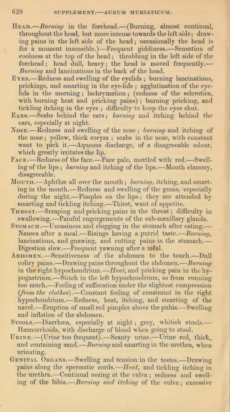 Head.—Burning in the forehead.—(Bui*ning, almost continual, throughout the head, but more intense towards the left side; draw- ing pains in the left side of the head; occasionally the head is for a moment insensible.)—Frequent giddiness.—Sensation of coolness at the top of the head ; throbbing in the left side of the forehead; head dull, heavy; the head is moved frequently.— Burning and lancinations in the back of the head. Eyes.—Redness and swelling of the eyelids ; burning lancinations, prickings, and smarting in the eye-lids ; agglutination of the eye- lids in the morning ; lachrymation ; (redness of the sclerotica, with burning heat and pricking pains) ; burning pricking, and tickling itching in the eyes ; difficulty to keep the eyes shut. Ears.—Scabs behind the ears; burniny and itching behind the ears, especially at night. Nose.—Redness and swelling of the nose ; burniny and itching of the nose; yellow, thick coryza ; scabs in the nose, with constant want to pick it.—Aqueous discharge, of a disagreeable odour, which greatly irritates the Up. Face.—Redness of the face.—Face pale, mottled with red.—Swell- ing of the lips ; burniny and itching of the lips.—Mouth clammy, disagreeable. Mouth.—Aphthae all over the mouth; burniny, itching, and smart- ing in the mouth.—Redness and swelling of the gums, especially during the night.—Pimples on the lips; they are attended by smarting and tickling itching.—Thirst, want of appetite. Throat.—Scraping and pricking pains in the throat; difficulty in swallowing.—Painful engorgements of the sub-maxillarv glands. Stomach.—Uneasiness and clogging in the stomach after eating.— Nausea after a meal.—Risings having a putrid taste.—Burniny, lancinations, and gnawing, and cutting pains in the stomach.— Digestion slow.—Frequent yawning after a mfeal. Abdomen.—Sensitiveness of the abdomen to the touch.—Dull colicy pains.—Drawing pains throughout the abdomen.—Burniny in the right hypocliondrium.—Heat, and pricking pain in thehy- pogastrium.—Stitch in the left hypocliondrium, as from running too much.—Feeling of suffocation under the slightest compression {from the clothes).—Constant feeling of constraint in the right hypocliondrium.—Redness, heat, itching, and smarting of the navel.—Eruption of small red pimples above the pubis.—Swelling and inflation of the abdomen. Stools.—Diarrhoea, especially at night; grey, whitish stools.— Haemorrhoids, with discharge of blood when going to stool. Urine.—(Urine too frequent).—Scanty urine.—Urine red, thick, and containing sand.—Burniny and smarting in the urethra, when urinating. Genital Organs.—Swelling and tension in the testes.—Drawing pains along the spermatic cords.—Heat, and tickling itching in the urethra.—Continual oozing at the vulva ; redness and swell- ing of the labia.—Burniny and itching of the vulva; excessive