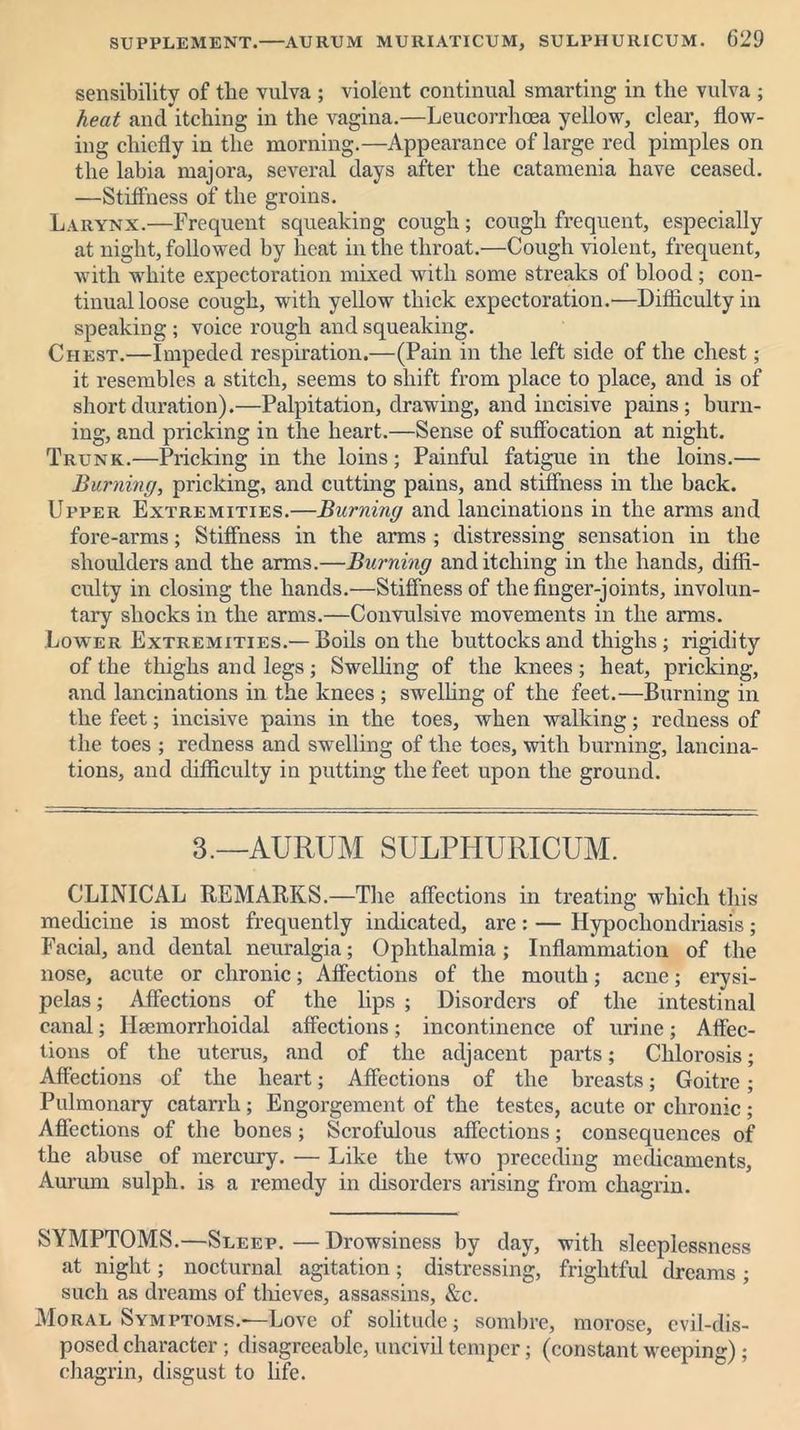 sensibility of the vulva ; violent continual smarting in the vulva ; heat and itching in the vagina.—Leucorrhcea yellow, clear, flow- ing chiefly in the morning.—Appearance of large red pimples on the labia majora, several days after the catamenia have ceased. —Stiffness of the groins. Larynx.—Frequent squeaking cough; cough frequent, especially at night, followed by heat in the throat.—Cough violent, frequent, with white expectoration mixed with some streaks of blood ; con- tinual loose cough, with yellow thick expectoration.—Difficulty in speaking ; voice rough and squeaking. Chest.—Impeded respiration.—(Pain in the left side of the chest; it resembles a stitch, seems to shift from place to place, and is of short duration).—Palpitation, drawing, and incisive pains; burn- ing, and pricking in the heart.—Sense of suffocation at night. Trunk.—Pricking in the loins; Painful fatigue in the loins.— Burning, pricking, and cutting pains, and stiffness in the back. Upper Extremities.—Burning and lancinations in the arms and fore-arms; Stiffness in the arms ; distressing sensation in the shoulders and the arms.—Burning and itching in the hands, diffi- culty in closing the hands.—Stiffness of the finger-joints, involun- tary shocks in the arms.—Convulsive movements in the arms. Lower Extremities.— Boils on the buttocks and thighs; rigidity of the thighs and legs; Swelling of the knees; heat, pricking, and lancinations in the knees ; swelling of the feet.—Burning in the feet; incisive pains in the toes, when walking; redness of the toes ; redness and swelling of the toes, with burning, lancina- tions, and difficulty in putting the feet upon the ground. 3.—AURUM SULPHURICUM. CLINICAL REMARKS.—The affections in treating which this medicine is most frequently indicated, are: — Hypochondriasis; Facial, and dental neuralgia; Ophthalmia ; Inflammation of the nose, acute or chronic; Affections of the mouth; acne; erysi- pelas ; Affections of the lips ; Disorders of the intestinal canal; Ilsemorrhoidal affections; incontinence of urine; Affec- tions of the uterus, and of the adjacent parts; Chlorosis; Affections of the heart; Affections of the breasts; Goitre; Pulmonary catarrh ; Engorgement of the testes, acute or chronic; Affections of the bones; Scrofulous affections; consequences of the abuse of mercury. — Like the two preceding medicaments, Aururn sulph. is a remedy in disorders arising from chagrin. SYMPTOMS.—Sleep. — Drowsiness by day, with sleeplessness at night; nocturnal agitation; distressing, frightful dreams; such as dreams of thieves, assassins, &c. Moral Symptoms.—Love of solitude; sombre, morose, evil-dis- posed character ; disagreeable, uncivil temper; (constant weeping) ; chagrin, disgust to life.