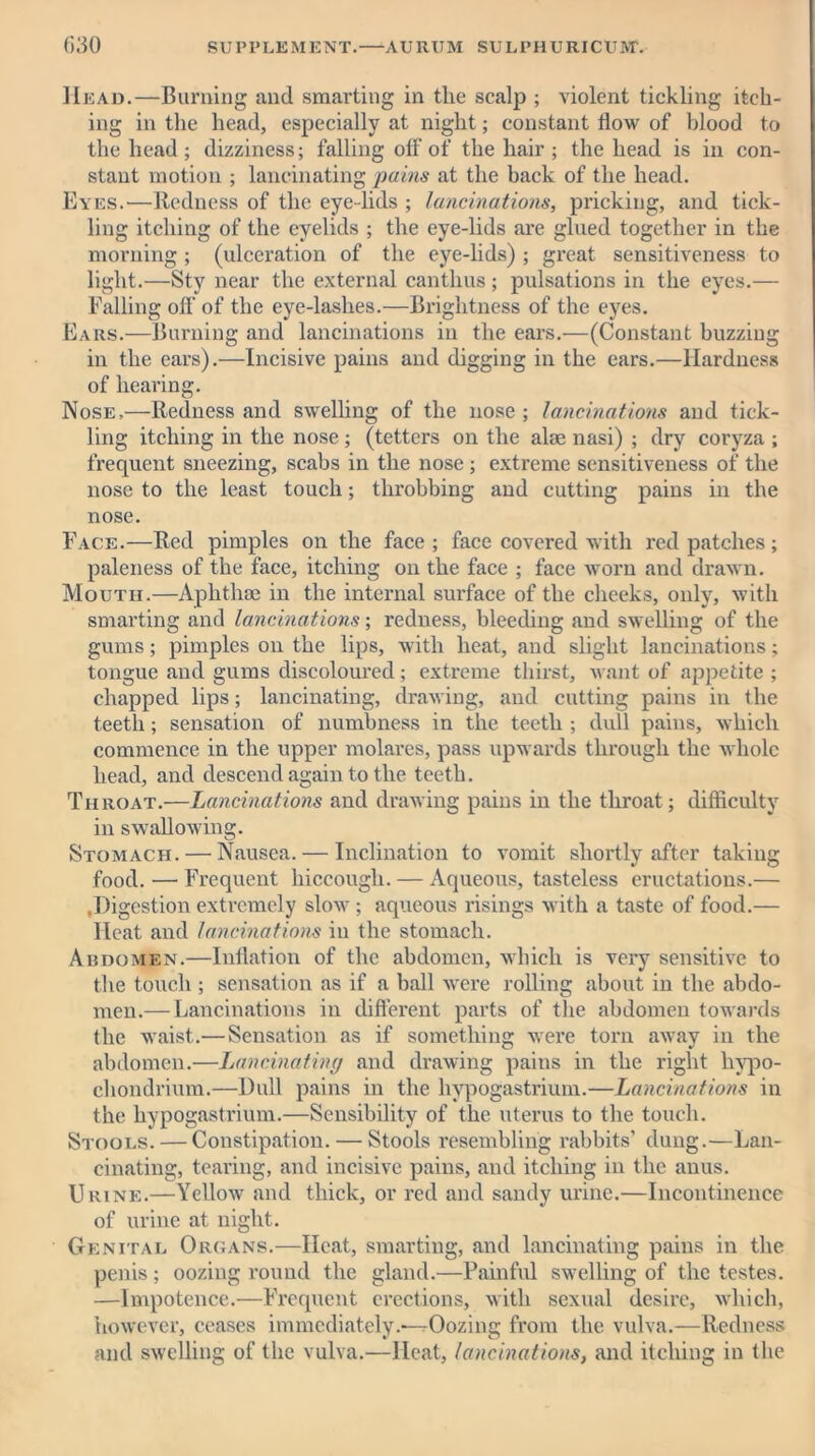 Head.—Burning and smarting in tlie scalp ; violent tickling itch- ing in the head, especially at night; constant flow of blood to the head ; dizziness; falling off of the liair ; the head is in con- stant motion ; lancinating pains at the back of the head. Eyes.—Redness of the eye-lids ; lancinations, pricking, and tick- ling itching of the eyelids ; the eye-lids are glued together in the morning; (ulceration of the eye-lids) ; great sensitiveness to light.—Sty near the external canthus; pulsations in the eyes.— Falling off of the eye-laslies.—Brightness of the eyes. Ears.—Burning and lancinations in the ears.—(Constant buzzing in the ears).—Incisive pains and digging in the ears.—Hardness of hearing. Nose,—Redness and swelling of the nose ; lancinations and tick- ling itching in the nose; (tetters on the alae nasi) ; dry coryza ; frequent sneezing, scabs in the nose; extreme sensitiveness of the nose to the least touch; throbbing and cutting pains in the nose. Face.—Red pimples on the face; face covered with red patches; paleness of the face, itching on the face ; face worn and drawn. Mouth.—Aphthae in the internal surface of the cheeks, only, with smarting and lancinations; redness, bleeding and swelling of the gums; pimples on the lips, with heat, and slight lancinations; tongue and gums discoloured ; extreme thirst, want of appetite ; chapped lips; lancinating, drawing, and cutting pains in the teeth; sensation of numbness in the teeth ; dull pains, which commence in the upper molares, pass upwards through the whole head, and descend again to the teeth. Throat.—Lancinations and drawing pains in the throat; difficulty in swallowing. Stomach. — Nausea. — Inclination to vomit shortly after taking food. — Frequent hiccough. — Aqueous, tasteless eructations.— ,Digestion extremely slow ; aqueous risings with a taste of food.— Heat and lancinations in the stomach. Abdomen.—Inflation of the abdomen, which is very sensitive to the touch ; sensation as if a ball were rolling about in the abdo- men.— Lancinations in different parts of the abdomen towards the waist.—Sensation as if something -were tom away in the abdomen.—Lancinating and drawing pains in the right hvpo- chondrium.—Dull pains in the hypogastrium.—Lancinations in the hypogastrium.—Sensibility of the uterus to the touch. Stools. — Constipation. — Stools resembling rabbits’ dung.—Lan- cinating, tearing, and incisive pains, and itching in the anus. Urine.—Yellow and thick, or red and sandy urine.—Incontinence of urine at night. Genital Organs.—Heat, smarting, and lancinating pains in the penis; oozing round the gland.—Painful swelling of the testes. —Impotence.—Frequent erections, with sexual desire, which, however, ceases immediately.—rOozing from the vulva.—Redness and swelling of the vulva.—Heat, lancinations, and itching in the