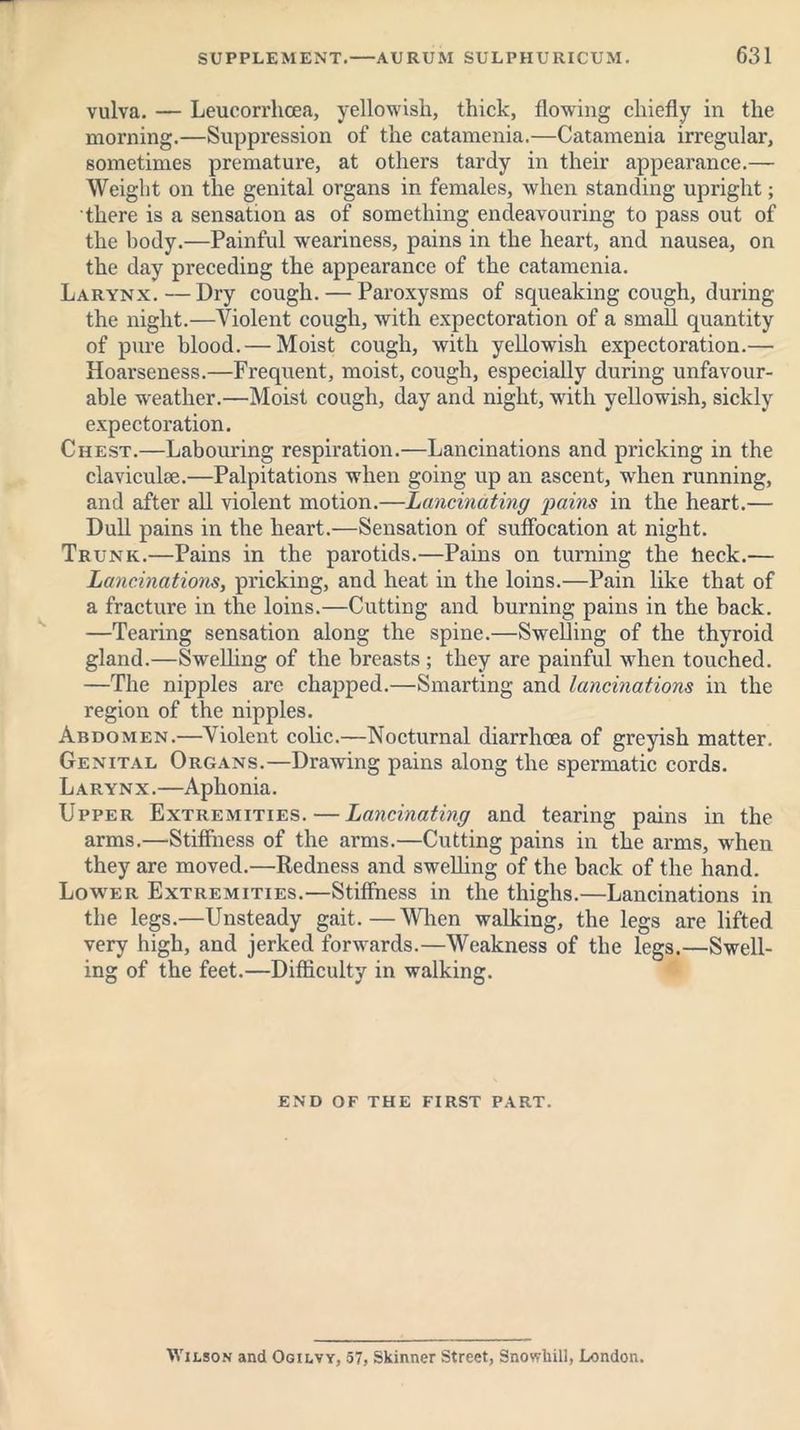vulva. — Leucorrhcea, yellowish, thick, flowing chiefly in the morning.—Suppression of the catamenia.—Catamenia irregular, sometimes premature, at others tardy in their appearance.— Weight on the genital organs in females, when standing upright; there is a sensation as of something endeavouring to pass out of the body.—Painful weariness, pains in the heart, and nausea, on the day preceding the appearance of the catamenia. Larynx.—Dry cough. — Paroxysms of squeaking cough, during the night.—Violent cough, with expectoration of a small quantity of pure blood. — Moist cough, with yellowish expectoration.— Hoarseness.—Frequent, moist, cough, especially during unfavour- able weather.—Moist cough, day and night, with yellowish, sickly expectoration. Chest.—Labouring respiration.—Lancinations and pricking in the claviculse.—Palpitations when going up an ascent, when running, and after all violent motion.—Lancinating pains in the heart.— Dull pains in the heart.—Sensation of suffocation at night. Trunk.—Pains in the parotids.—Pains on turning the heck.— Lancinations, pricking, and heat in the loins.—Pain like that of a fracture in the loins.—Cutting and burning pains in the back. —Tearing sensation along the spine.—Swelling of the thyroid gland.—Swelling of the breasts ; they are painful when touched. —The nipples are chapped.—Smarting and lancinations in the region of the nipples. Abdomen.—Violent colic.—Nocturnal diarrhoea of greyish matter. Genital Organs.—Drawing pains along the spermatic cords. Larynx.—Aphonia. Upper Extremities. — Lancinating and tearing pains in the arms.—Stiffness of the arms.—Cutting pains in the arms, when they are moved.—Redness and swelling of the back of the hand. Lower Extremities.—Stiffness in the thighs.—Lancinations in the legs.—Unsteady gait.—When walking, the legs are lifted very high, and jerked forwards.—Weakness of the legs.—Swell- ing of the feet.—Difficulty in walking. end of the first part. Wilson and Ogilvy, 57, Skinner Street, Snovrhill, London.