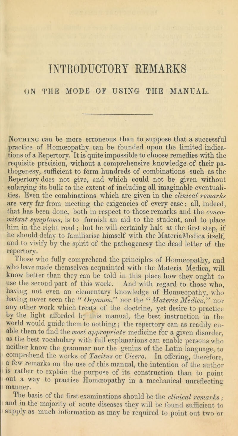 INTRODUCTORY REMARKS ON THE MODE OF USING THE MANUAL. Nothing can be more erroneous than to suppose that a successful practice of Homoeopathy can be founded upon the limited indica- tions of a Repertory. It is quite impossible to choose remedies with the requisite precision, without a comprehensive knowledge of their pa- thogenesy, sufficient to form hundreds of combinations such as the Repertory does not give, and which could not be given without enlarging its bulk to the extent of including all imaginable eventuali- ties. Even the combinations which are given in the clinical remarks are very far from meeting the exigencies of every case; all, indeed, that has been done, both in respect to those remarks and the conco- mitant symptoms, is to furnish an aid to the student, and to place him in the right road ; but he will certainly halt at the first step, if he should delav to familiarise himself with the MateriaMedica itself, and to vivify by the spirit of the pathogenesy the dead letter of the repertory. Those who fully comprehend the principles of Homoeopathy, and who have made themselves acquainted with the Materia Medica, will know better than they can he told in this place how they ought to use the second part of this work. And with regard to those who, having not even an elementary knowledge of Homoeopathy, who having never seen the “ Organon,” nor the “Materia Medica,” nor any other work which treats of the doctrine, yet desire to practice by the light afforded Ir ais manual, the best instruction in the world would guide them to nothing; the repertory can as readily en- able them to find the most appropriate medicine for a given disorder, as the best vocabulary with full explanations can enable persons who neither know the grammar nor the genius of the Latin language, to comprehend the works of Tacitus or Cicero. In offering, therefore, a few remarks on the use of this manual, the intention of the author is rather to explain the purpose of its construction than to point out a way to practise Homoeopathy in a mechanical unreflecting: manner. The basis of the first examinations should be the clinical remarks; and in the majority of acute diseases they will be found sufficient to supply as much information as may be required to point out two or