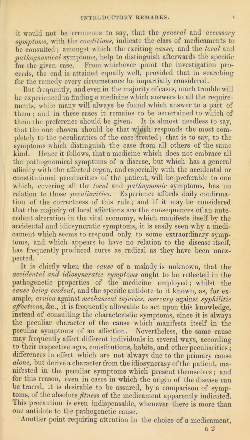 it 'would not be erroneous to say, that the general and accessory symptoms, with the conditions, indicate the class of medicaments to be consulted ; amongst which the exciting cause, and the local and pathognomical symptoms, help to distinguish afterwards the specific for the given case. From whichever point the investigation pro- ceeds, the end is attained equally well, provided that in searching for the remedy every circumstance be impartially considered. But frequently, and even in the majority of cases, much trouble will be experienced in finding a medicine which answers to all the require- ments, while many will always be found which answer to a part of them ; and in these cases it remains to be ascertained to which of them the preference should be given. It is almost needless to say, that the one chosen should be that which responds the most com- pletely to the peculiarities of the case treated; that is to say, to the symptoms which distinguish the case from all others of the same kind. Hence it follows, that a medicine which does not embrace all the pathognomical symptoms of a disease, but which has a general affinity with the affected organ, and especially with the accidental or constitutional peculiarities of the patient, will be preferable to one which, covering all the local and pathognomic symptoms, has no relation to those peculiarities. Experience affords daily confirma- tion of the correctness of this rule; and if it may be considered that the majority of local affections are the consequences of an ante- cedent alteration in the vital economy, which manifests itself by the accidental and idiosyncratic symptoms, it is easily seen why a medi- cament which seems to respond only to some extraordinary symp- toms, and which appears to have no relation to the disease itself, has frequently produced cures as radical as they have been unex- pected. It is chiefly when the cause of a malady is unknown, that the accidental and idiosyncratic symptoms ought to be reflected in the pathogenetic properties of the medicine employed; whilst the cause being evident, and the specific antidote to it known, as, for ex- ample, arnica against mechanical injuries, mercury against syphilitic affections, &c., it is frequently allowable to act upon this knowledge, instead of consulting the characteristic symptoms, since it is always the peculiar character of the cause which manifests itself in the peculiar symptoms of an affection. Nevertheless, the same cause may frequently affect different individuals in several wrays, according to their respective ages, constitutions, habits, and other peculiarities; differences in effect which are not always due to the primary cause alone, but derive a character from the idiosyncrasy of the patient, ma- nifested in the peculiar symptoms which present themselves; and for this reason, even in cases in which the origin of the disease can be traced, it is desirable to be assured, by a comparison of symp- toms, of the absolute fitness of the medicament apparently indicated. This precaution is even indispensable, whenever there is more than one antidote to the pathogenetic cause. Another point requiring attention in the choice of a medicament,