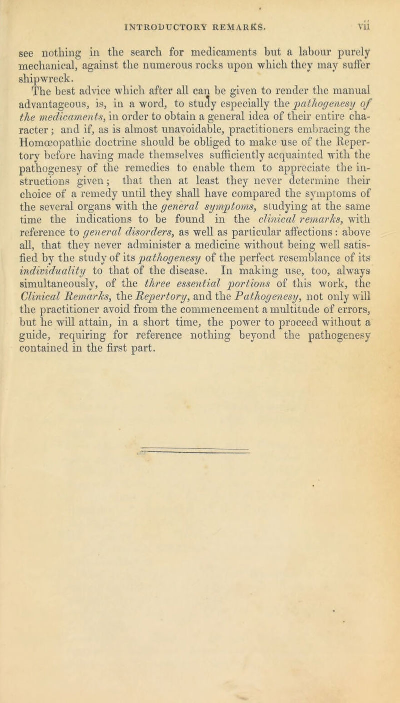 see nothing in the search for medicaments but a labour purely mechanical, against the numerous rocks upon which they may suffer shipwreck. The best advice which after all can be given to render the manual advantageous, is, in a word, to study especially the pathogenesy of the medicaments, in order to obtain a general idea of their entire cha- racter ; and if, as is almost unavoidable, practitioners embracing the Homoeopathic doctrine should be obliged to make use of the Reper- tory before having made themselves sufficiently acquainted with the pathogenesy of the remedies to enable them to appreciate the in- structions given; that then at least they never determine their choice of a remedy until they shall have compared the symptoms of the several organs with the general symptoms, studying at the same time the indications to be found in the clinical remarks, with reference to general disorders, as well as particular affections: above all, that they never administer a medicine without being well satis- fied by the study of its pathogenesy of the perfect resemblance of its individuality to that of the disease. In making use, too, always simultaneously, of the three essential portions of this work, the Clinical Remarks, the Repertory, and the Pathogenesy, not only will the practitioner avoid from the commencement a multitude of errors, but he will attain, in a short time, the power to proceed without a guide, requiring for reference nothing beyond the pathogenesy contained in the first part.