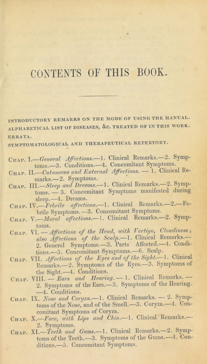 CONTENTS OF THIS BOOK. introductory remarks on the mode of using the manual. alphabetical list of diseases, &c. treated of in this work. ERRATA. SYMPTOMATOLOGJCAL AND THERAPEUTICAL REPERTORI. Chap. I—General Affections.—1. Clinical Remarks.—2. Symp- toms.—3. Conditions.—4. Concomitant Symptoms. Chap. II.—Cutaneous and External Affections. — 1. Clinical Re- marks.—2. Symptoms. Chap. HI.—Sleep and Dreams.—1. Clinical Remarks.—2. Symp- toms. — 3. Concomitant Symptoms manifested during sleep.—4. Dreams. Chap. IV.—Febrile affections— 1. Clinical Remarks.—2.—Fe- brile Symptoms. —3. Concomitant Symptoms. Chap. X.—Moral affections.— 1. Clinical Remarks.—2. Symp- toms. Chap. VI. — Affections of the Head, with Vertigo, Cloudiness; also Affections of the Scalp— 1. Clinical Remarks.— 2. General Symptoms.—3. Parts Affected.—4. Condi- tions.—5. Concomitant Symptoms.—6. Scalp. Chap. VII. Affections of the Eyes and of the Sight.— 1. Clinical Remarks.—2. Symptoms of the Eyes.—3. Symptoms of the Sight.—4. Conditions. Chap. VIII. — Ears and Hearing. — 1. Clinical Remarks.— 2. Symptoms of the Ears.—3. Symptoms of the Hearing. —4. Conditions. Chap. IX. Nose and Coryza.— 1. Clinical Remarks. — 2. Symp- toms of the Nose, and of the Smell.—3. Coryza.—4. Con- comitant Symptoms of Coryza. Chap. X.—Face, with Lips and Chin.—1. Clinical Remarks. 2. Symptoms. Chap. XI.—Teeth and Gums.—1. Clinical Remarks. 2. Symp- toms of the Teeth.—3. Symptoms of the Gums.—4. Con- ditions.—5. Concomitant Symptoms.