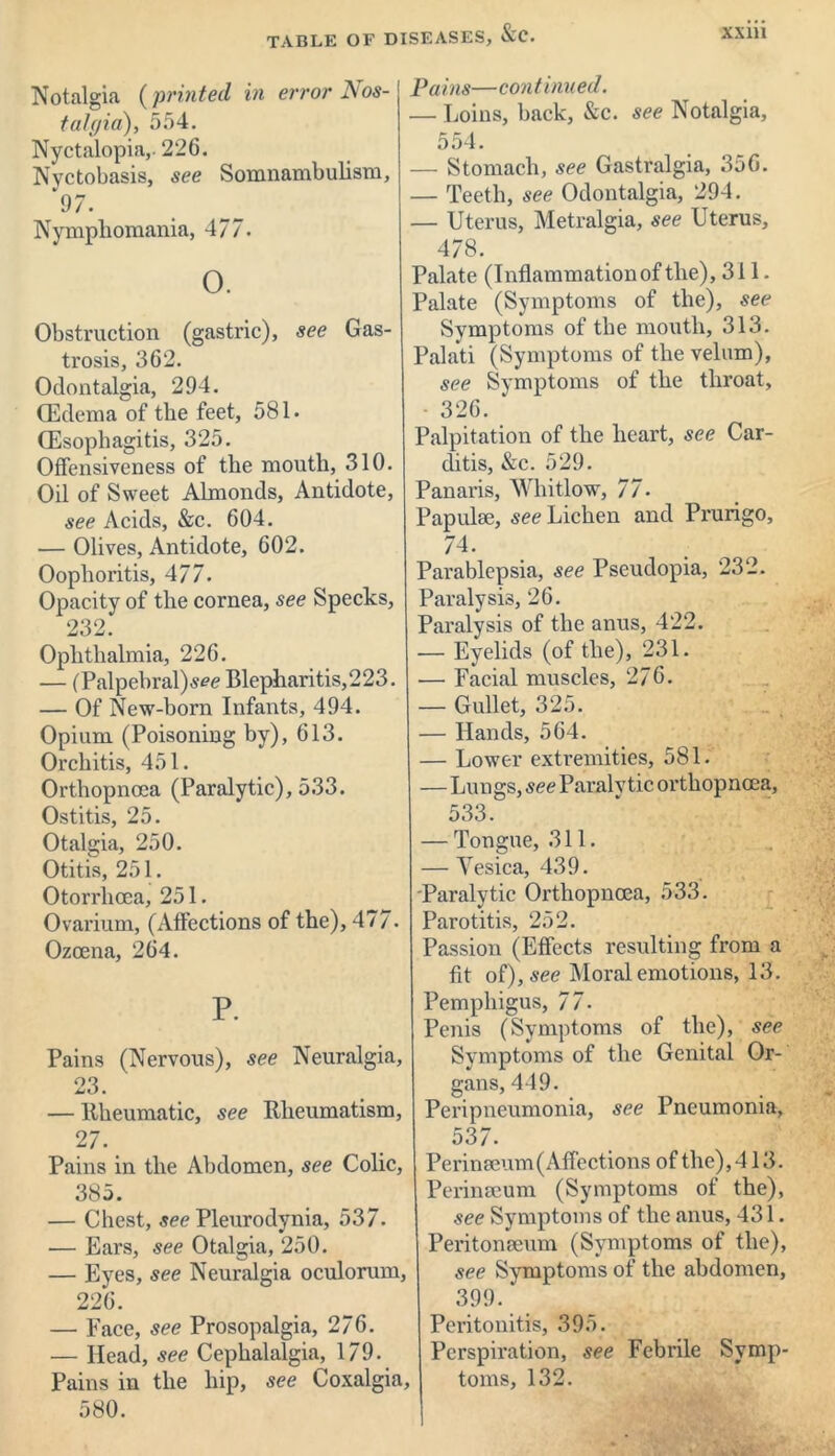 Notalgia (printed in error Nos- talgia), 554. Nyctalopia,- 226. Nyctobasis, see Somnambulism, 97. Nymphomania, 477. 0. Obstruction (gastric), see Gas- trosis, 362. Odontalgia, 294. (Edema of the feet, 581. (Esophagitis, 325. Offensiveness of the mouth, 310. Oil of Sweet Almonds, Antidote, see Acids, &c. 604. — Olives, Antidote, 602. Oophoritis, 477. Opacity of the cornea, see Specks, 232. Ophthalmia, 226. — (Palpebral) Blepharitis,223. — Of New-born Infants, 494. Opium (Poisoning by), 613. Orchitis, 451. Orthopnoca (Paralytic), 533. Ostitis, 25. Otalgia, 250. Otitis, 251. Otorrhoea, 251. Ovarium, (Affections of the), 477. Ozcena, 264. P. Pains (Nervous), see Neuralgia, 23. — Rheumatic, see Rheumatism, 27. Pains in the Abdomen, see Colic, 385. — Chest, see Pleurodynia, 537. — Ears, see Otalgia, 250. — Eyes, see Neuralgia oculorum, 226. — Face, see Prosopalgia, 276. — Head, see Cephalalgia, 179. Pains in the hip, see Coxalgia, 580. Pa ins—continued. — Loins, back, &c. see Notalgia, 554. — Stomach, see Gastralgia, 356. — Teeth, see Odontalgia, 294. — Uterus, Metralgia, see Uterus, 478. Palate (Inflammation of the), 311. Palate (Symptoms of the), see Symptoms of the mouth, 313. Palati (Symptoms of the velum), see Symptoms of the throat, — 326. Palpitation of the heart, see Car- ditis, &c. 529. Panaris, Whitlow, 77- Papulae, see Lichen and Prurigo, 74. Parablepsia, see Pseudopia, 232. Paralysis, 26. Paralysis of the anus, 422. — Eyelids (of the), 231. — Facial muscles, 276. — Gullet, 325. — Hands, 564. — Lower extremities, 581. — Lungs, see Paralytic orthopnoca, 533. — Tongue, 311. — Vesica, 439. Paralytic Orthopnoca, 533. Parotitis, 252. Passion (Effects resulting from a fit of), see Moral emotions, 13. Pemphigus, 77- Penis (Symptoms of the), see Symptoms of the Genital Or- gans, 449. Peripneumonia, see Pneumonia, 537. Perinaeum(Affections of the), 413. Perinaeum (Symptoms of the), see Symptoms of the anus, 431. Peritonaeum (Symptoms of the), see Symptoms of the abdomen, 399. Peritonitis, 395. Perspiration, see Febrile Symp- toms, 132.