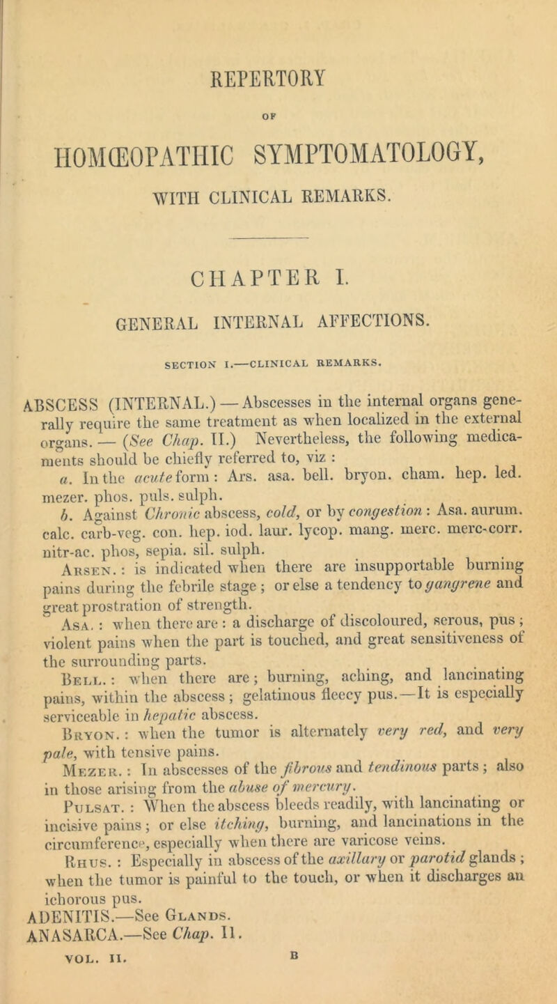 REPERTORY OF HOMEOPATHIC SYMPTOMATOLOGY, WITH CLINICAL REMARKS. CHAPTER I. GENERAL INTERNAL AFFECTIONS. SECTION I. CLINICAL REMARKS. ABSCESS (INTERNAL.)—Abscesses in the internal organs gene- rally require the same treatment as when localized in the external organs. — (See Chap. II.) Nevertheless, the following medica- ments should be chiefly referred to, viz : a. In the acute form: Ars. asa. bell, bryon. cham. hep. led. mezer. phos. puls, sulph. h. Against Chronic abscess, cold, or by congestion : Asa. aurum. calc, carb-veg. con. hep. iod. laur. lycop. mang. mere, merc-corr. nitr-ac. phos, sepia, sil. sulph. Arsen.: is indicated when there are insupportable burning pains during the febrile stage ; or else a tendency to gangrene and great prostration of strength. Asa. : when there are : a discharge of discoloured, serous, pus ; violent pains when the part is touched, and great sensitiveness of the surrounding parts. Bell. : when there are; burning, aching, and lancinating pains, within the abscess ; gelatinous fleecy pus.—It is especially serviceable in hepatic abscess. Bryon. : when the tumor is alternately very red, and very pale, with tensive pains. Mezer. : In abscesses ol the Jibrous and tendinous paits; also in those arising from the abuse of mercury. Pulsat. : When the abscess bleeds readily, with lancinating or incisive pains; or else itching, burning, and lancinations in the circumference, especially when there are varicose veins. Rhus. : Especially in abscess of the axillary or parotid glands ; when the tumor is painful to the touch, or when it discharges au ichorous pus. ADENITIS.—See Glands. ANASARCA.—See Chap. II. VOL. II. n