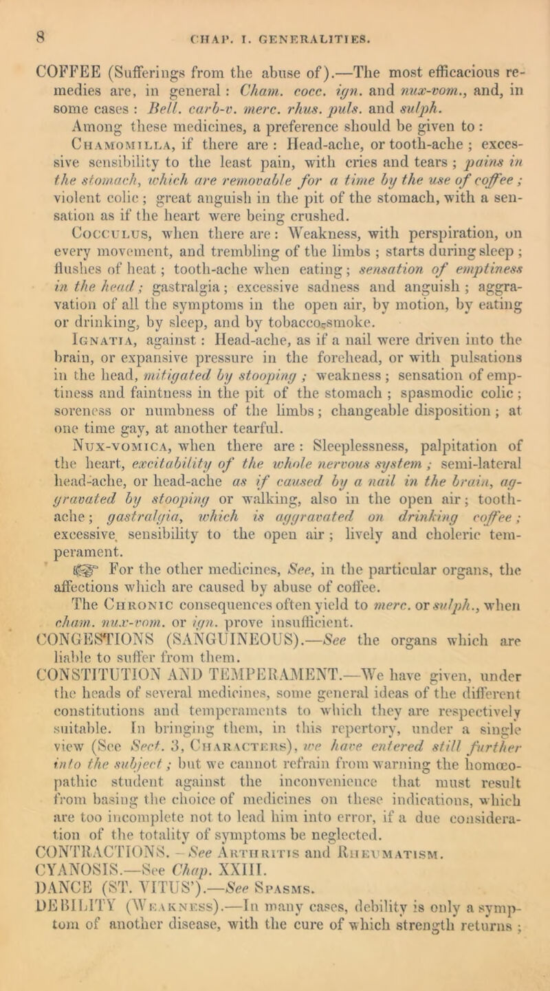 COFFEE (Sufferings from the abuse of).—The most efficacious re- medies are, in general: Cham. cocc. ign. and nux-vom., and, in some cases : Bell, carb-v. mere. rhus. jrnls. and sulph. Among these medicines, a preference should be given to : Chamomilla, if there are: Head-ache, or tooth-ache ; exces- sive sensibility to the least pain, with cries and tears ; pains in the stomach, which are removable for a time by the use of coffee ; violent colic ; great anguish in the pit of the stomach, with a sen- sation as if the heart were being crushed. Cocculus, when there are: Weakness, with perspiration, on every movement, and trembling of the limbs ; starts during sleep ; Hushes of heat; tooth-ache when eating; sensation of emptiness in the head; gastralgia; excessive sadness and anguish; aggra- vation of all the symptoms in the open air, by motion, by eating or drinking, by sleep, and by tobacco^smoke. Ignatia, against: Head-ache, as if a nail were driven into the brain, or expansive pressure in the forehead, or with pulsations in the head, mitigated by stooping ; weakness ; sensation of emp- tiness and faintness in the pit of the stomach ; spasmodic colic ; soreness or numbness of the Limbs; changeable disposition ; at one time gay, at another tearful. Nux-vomica, when there are: Sleeplessness, palpitation of the heart, excitability of the whole nervous system ; semi-lateral liead-ache, or head-ache as if caused by a nail in the brain, ag- gravated by stooping or walking, also in the open air; tooth- ache ; gastralgia, which is aggravated on drinking coffee ; excessive sensibility to the open air ; lively and choleric tem- perament. For the other medicines, See, in the particular organs, the affections which are caused by abuse of coffee. The Chronic consequences often yield to mere, or sulph., when cham. nux-vom. or ign. prove insufficient. CONGESTIONS (SANGUINEOUS).—See the organs which are liable to suffer from them. CONSTITUTION AND TEMPERAMENT.—We have given, under the heads of several medicines, some general ideas of the different constitutions and temperaments to which they are respectively suitable. In bringing them, in this repertory, under a single view (See Sect. 3, Characters), we have entered still further info the subject; but we cannot refrain from warning the homoeo- pathic student against the inconvenience that must result from basing the choice of medicines on these indications, which are too incomplete not to lead him into error, if a due considera- tion of the totality of symptoms be neglected. CONTRACTIONS. - See Arthritis and Rheumatism. CYANOSIS.—See Chap. XXIII. DANCE (ST. VITUS’).—See Spasms. DEBILITY (We vkness).—In many cases, debility is only a symp- tom of another disease, with the cure of which strength returns ;