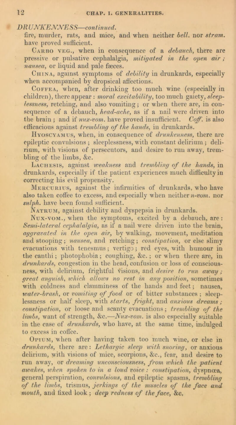 DRUNKENNESS—continued. fire, murder, rats, and mice, and when neither bell, nor strain. have proved sufficient. Cakho veg., when in consequence of a debauch, there are pressive or pulsative cephalalgia, mitigated in the open air; nausea, or liquid and pale faeces. China, against symptoms of debility in drunkards, especially when accompanied by dropsical affections. Co fee a, when, after drinking too much wine (especially in children), there appear : moral excitability, too much gaiety, sleep- lessness, retching, and also vomiting; or when there are, in con- sequence of a debauch, head-ache, as if a nail were driven into the brain ; and if nux-vom. have proved insufficient. Coff. is also efficacious against trembling of the hands, in drunkards. IIyoscyamus, when, in consequence of drunkenness, there are epileptic convulsions ; sleeplessness, with constant delirium ; deli- rium, with visions of persecutors, and desire to run away, trem- bling of the limbs, &c. Lachesis, against weakness and trembling of the hands, in drunkards, especially if the patient experiences much difficulty in correcting his evil propensity. Mercurius, against the infirmities of drunkards, who have also taken coffee to excess, and especially when neither n-vom. nor sulph. have been found sufficient. Natrijm, against debility and dyspepsia in drunkards. Nux-vom., when the symptoms, excited by a debauch, are: Semi-lateral cephalalgia, as if a nail were driven into the brain, aggravated, in the open air, by walking, movement, meditation and stooping; nausea, and retching; constipation, or else slimy evacuations with tenesmus; vertigo; red eyes, with humour in the canthi; photophobia ; coughing, &c.; or when there are, in drunkards, congestion in the head, confusion or loss of conscious- ness, with delirium, frightful visions, and desire to run away; great anguish, which allows no rest in any position, sometimes with coldness and clamminess of the hands and feet; nausea, water-brash, or vomiting of food or of bitter substances ; sleep- lessness or half sleep, with starts, fright, and anxious dreams ; constipation, or loose and scanty evacuations; trembling of the limbs, want of strength, &c.—Nux-vom. is also especially suitable in the case of drunkards, who have, at the same time, indulged to excess in coffee. Opium, when after having taken too much wine, or else in drunkards, there are: Lethargic sleep with snoring, or anxious delirium, with visions of mice, scorpions, &c., fear, and desire to run away, or dreaming unconsciousness, from which the patient awakes, when spoken to in a loud voice : constipation, dyspnoea, general perspiration, convulsions, and epileptic spasms, trembling of the limbs, trismus, jerkings of the muscles of the face and mouth, and fixed look ; deep redness of the face, &c.