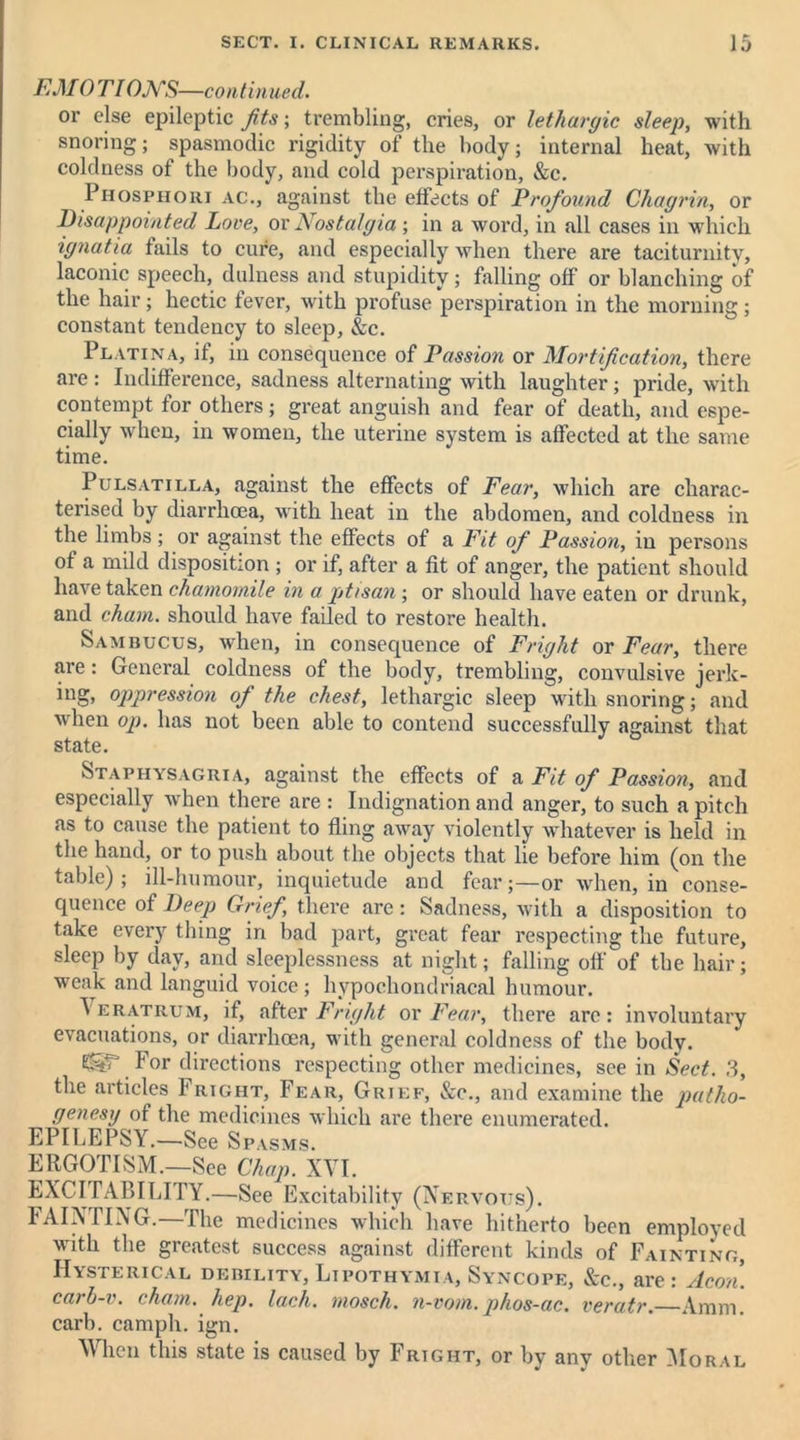 EMOTIONS—continued. or else epileptic Jits; trembling, cries, or lethargic sleep, with snoring; spasmodic rigidity of the body; internal heat, with coldness of the body, and cold perspiration, &c. Phosphoiii ac., against the effects of Profound Chagrin, or Disappointed Love, or Nostalgia ; in a word, in all cases in which ignatia fails to cure, and especially when there are taciturnity, laconic speech, dulness and stupidity; falling off or blanching of the hair; hectic fever, with profuse perspiration in the morning; constant tendency to sleep, &c. Platina, if, in consequence of Passion or Mortification, there are : Indifference, sadness alternating with laughter; pride, with contempt for others; great anguish and fear of death, and espe- cially when, in women, the uterine system is affected at the same time. Pulsatilla, against the effects of Fear, which are charac- terised by diarrhoea, with heat in the abdomen, and coldness in the limbs; or against the effects of a Fit of Passion, in persons of a mild disposition ; or if, after a fit of anger, the patient should have taken chamomile in a ptisan; or should have eaten or drunk, and chain, should have failed to restore health. Sambucus, when, in consequence of Fright or Fear, there are: General coldness of the body, trembling, convulsive jerk- ing, oppression of the chest, lethargic sleep with snoring; and when op. has not been able to contend successfully against that state. Staphysagria, against the effects of a Fit of Passion, and especially when there are : Indignation and anger, to such a pitch as to cause the patient to fling away violently whatever is held in the hand, or to push about the objects that lie before him (on the table); ill-humour, inquietude and fear;—or when, in conse- quence of Deep Grief there arc: Sadness, with a disposition to take every thing in bad part, great fear respecting the future, sleep by day, and sleeplessness at night; falling off of the hair; weak and languid voice; hypochondriacal humour. I eratrum, if, after Fright ox Fear, there are: involuntary evacuations, or diarrhoea, with general coldness of the body. For directions respecting other medicines, see in Sect. 3, the articles Fright, Fear, Grief, &c., and examine the patho- genesy of the medicines which are there enumerated. EPILEPSY.—See Spasms. ERGOTISM.—See Chap. XVI. EXCITABILITY.—See Excitability (X ERVOTTs). FAINTING.—The medicines which have hitherto been employed with the greatest success against different kinds of Fainting, Hysterical debility, Lipothymia, Syncope, &c., are: Aeon. caib-v. ( ham. hep. lach. mosch. n-vom. phos-ac. veratr. Amm. carb. camph. ign. When this state is caused by Fright, or by any other Moral