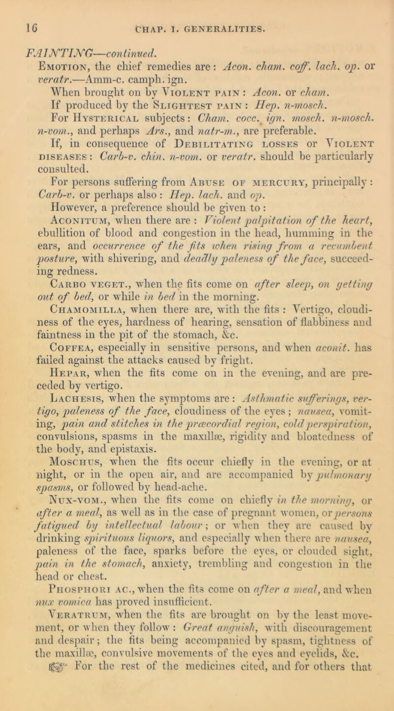FA I NT ING—con tinned. Emotion, the chief remedies are: Aeon, chant, coff. lack. op. or veratr.—Amm-c. camph. ign. When brought on by Violent pain : Aeon, or chain. If produced by the Slightest pain : Hep. n-mosek. For Hysterical subjects: Cham, cocc. ign. mosek. n-mosch. n-vom., and perhaps Arc., and natr-m., are preferable. If, in consequence of Debilitating losses or Violent diseases : Carb-v. chin, n-vom. or veratr. should be particularly consulted. For persons suffering from Abuse of mercury, principally : Carb-v. or perhaps also : llep. lack, and op. However, a preference should be given to : Aconitum, when there are : Violent palpitation of the heart, ebullition of blood and congestion in the head, humming in the ears, and occurrence of the fits when rising from a recumbent posture, with shivering, and deadly paleness of the face, succeed- ing redness. Carbo veget., when the fits come on after sleep, on getting out of bed, or while in bed in the morning. Chamomilla, when there are, with the fits : Vertigo, cloudi- ness of the eyes, hardness of hearing, sensation of flabbiness and faintness in the pit of the stomach, &c. Coffea, especially in sensitive persons, and when aconit. has failed against the attacks caused by fright. Hepar, when the fits come on in the evening, and are pre- ceded by vertigo. Lachesis, when the symptoms are : Asthmatic sufferings, ver- tigo, paleness of the face, cloudiness of the eyes ; nausea, vomit- ing, pain and stitches in the prcecordial region, cold perspiration, convulsions, spasms in the maxillae, rigidity and bloatedness of the body, and epistaxis. Moschus, when the fits occur chiefly in the evening, or at night, or in the open air, and are accompanied by pulmonary spasms, or followed by head-ache. Nux-vom., when the fits come on chiefly in the morning, or after a meal, as well as in the case of pregnant women, or persons fatigued by intellectual labour; or when they are caused by drinking spirituous liquors, and especially when there are nausea, paleness of the face, sparks before the eyes, or clouded sight, pain in the stomach, anxiety, trembling and congestion in the head or chest. Phosphori ac., when the fits come on after a meal, and when mix vomica has proved insufficient. Veratrum, when the fits are brought on by the least move- ment, or when they follow : Great anguish, with discouragement and despair; the fits being accompanied by spasm, tightness of the maxillae, convulsive movements of the eyes and eyelids, &c. For the rest of the medicines cited, and for others that