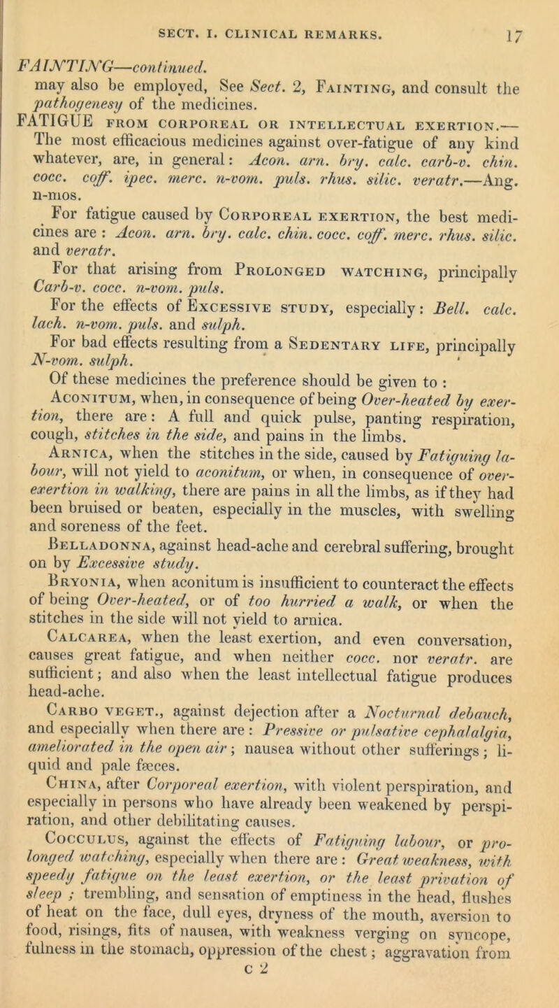 FA IJVTING—continued. may also be employed, See Sect. 2, Fainting, and consult the pathogenesy of the medicines. FATIGUE FROM CORPOREAL OR INTELLECTUAL EXERTION. The most efficacious medicines against over-fatigue of any kind whatever, are, in general: Aeon. am. bry. calc, carb-v. chin, cocc. coff. ipec. mere, n-vom. puls. rhus. side, veratr.—Ang. n-mos. For fatigue caused by Corporeal exertion, the best medi- cines are : Aeon. am. bry. calc. chin. cocc. coff. mere. rhus. silic. and veratr. For that arising from Prolonged watching, principally Carb-v. cocc. n-vom. puls. For the effects of Excessive study, especially: Bell, calc, lach. n-vom. puls, and sulph. For bad effects resulting from a Sedentary life, principally N-vom. sulph. Of these medicines the preference should be given to : Aconitum, when, in consequence of being Over-heated by exer- tion, there are: A full and quick pulse, panting respiration, cough, stitches in the side, and pains in the limbs. Arnica, when the stitches in the side, caused by Fatiguing la- bour, will not yield to aconitum, or when, in consequence of over- exertion in walking, there are pains in all the limbs, as if they had been bruised or beaten, especially in the muscles, with swelling and soreness of the feet. Belladonna, against head-ache and cerebral suffering, brought on by Excessive study. Bryonia, when aconitum is insufficient to counteract the effects of being Over-heated, or of too hurried a walk, or when the stitches in the side will not yield to arnica. Calcarea, when the least exertion, and even conversation, causes great fatigue, and when neither cocc. nor veratr. are sufficient; and also when the least intellectual fatigue produces head-ache. Garbo veget., against dejection after a Nocturnal debauch, and especially when there are : Pressive or pulsative cephalalgia, ameliorated in the open air; nausea without other sufferings ; li- quid and pale faeces. China, after Corporeal exertion, with violent perspiration, and especially in persons who have already been weakened by perspi- ration, and other debilitating causes. Cocculus, against the effects of Fatiguing labour, or pro- longed watching, especially when there are : Great, weakness, with speedy fatigue on the least exertion, or the least privation of sleep ; trembling, and sensation of emptiness in the head, flushes of heat on the face, dull eyes, dryness of the mouth, aversion to food, risings, fits ot nausea, with weakness verging on syncope, fulness in the stomach, oppression of the chest; aggravation from c 2