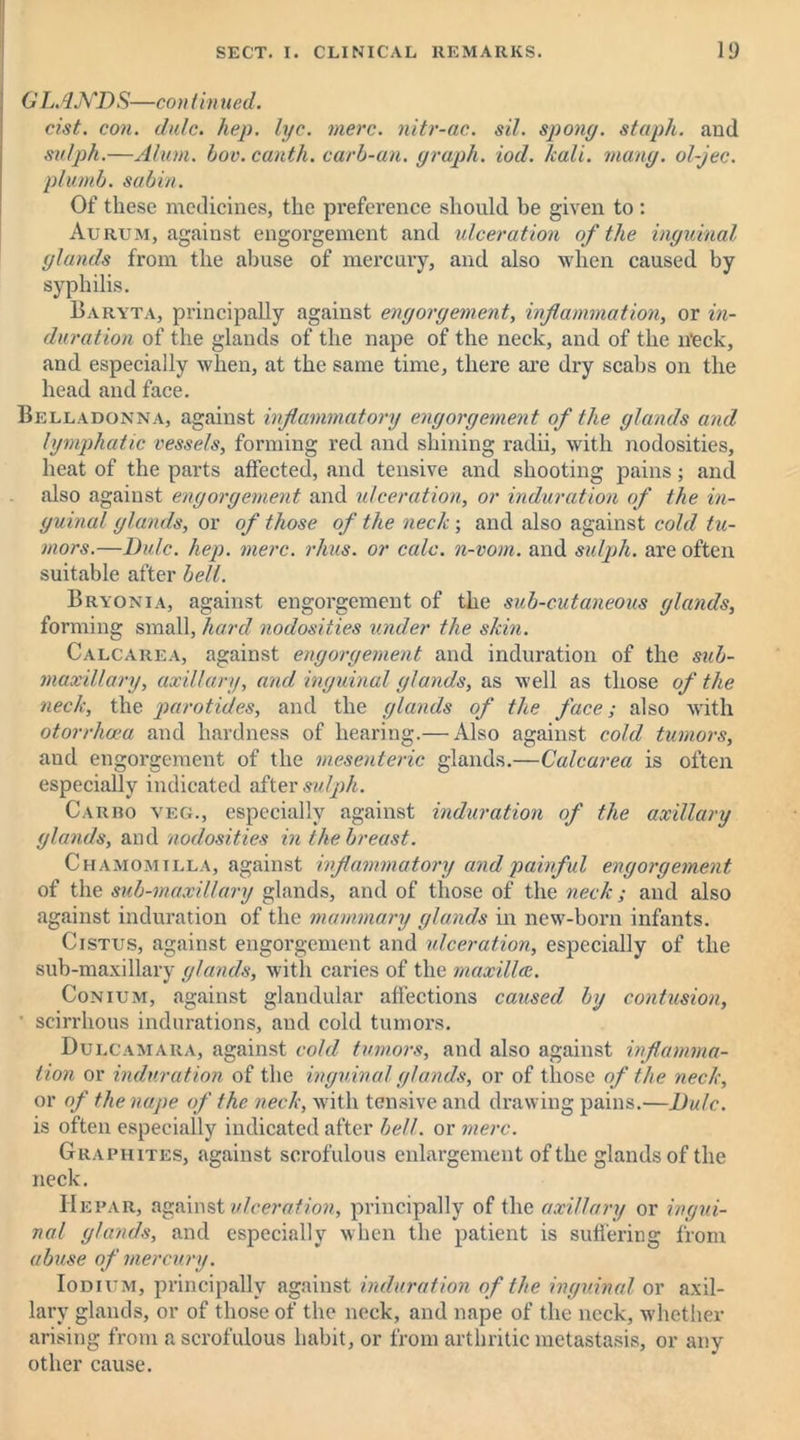 6' LANDS—con tin tied. cist. con. dulc. hep. lye. mere, nitr-ac. sil. spong. staph, and sulph.—Alum. bov. canth. carb-an. graph, iod. kali. mang. ol-jec. plumb, sabin. Of these medicines, the preference should be given to : Aurum, against engorgement and ulceration of the inguinal glands from the abuse of mercury, and also when caused by syphilis. Baryta, principally against engorgement, inflammation, or in- duration of the glands of the nape of the neck, and of the n*eck, and especially when, at the same time, there are dry scabs on the head and face. Belladonna, against inflammatory engorgement of the glands and lymphatic vessels, forming red and shining radii, with nodosities, heat of the parts affected, and tensive and shooting pains; and also against engorgement and ulceration, or induration of the in- guinal glands, or of those of the neck ; and also against cold tu- mors.—Dulc. hep. mere. rhus. or calc, n-vom. and sulph. are often suitable after bell. Bryonia, against engorgement of the sub-cutaneous glands, forming small, hard nodosities under the skin. Calcarea, against engorgement and induration of the sub- maxillary, axillary, and inguinal glands, as well as those of the neck, the parotides, and the glands of the face; also with otorrlicea and hardness of hearing.— Also against cold tumors, and engorgement of the mesenteric glands.—Calcarea is often especially indicated after sulph. Carro veg., especially against induration of the axillary glands, and nodosities in the breast. Chamomilla, against inflammatory and painful engorgement of the sub-maxillary glands, and of those of the neck; and also against induration of the mammary glands in new-born infants. Cistus, against engorgement and ulceration, especially of the sub-maxillary glands, with caries of the maxilla. Conium, against glandular affections caused by contusion, ' scirrhous indurations, and cold tumors. Dulcamara, against cold tumors, and also against inflamma- tion or induration of the inguinal glands, or of those of the neck, or of the nape of the neck, with tensive and drawing pains.—Dulc. is often especially indicated after bell, or mere. Graphites, against scrofulous enlargement of the glands of the neck. Hepar, against ulceration, principally of the axillary or ingui- nal glands, and especially when the patient is suffering from abuse of mercury. Iodium, principally against induration of the inguinal or axil- lary glands, or of those of the neck, and nape of the neck, whether arising from a scrofulous habit, or from arthritic metastasis, or any other cause.