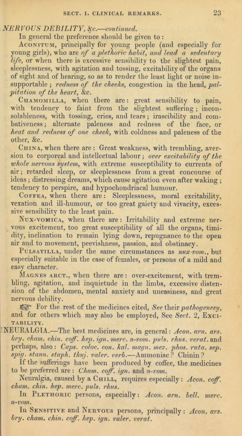 NERVOUS DEBILITY, ^c.—continued. In general the preference should be given to : Agonitum, principally for young people (and especially for young girls), who are of a plethoric habit, and lead a sedentary life, or when there is excessive sensibility to the slightest pain, sleeplessness, with agitation and tossing, excitability of the organs of sight and of hearing, so as to render the least light or noise in- supportable ; redness of the cheeks, congestion in the head, pal- pitation of the heart, &c. Ciiamomilla, when there are: great sensibility to pain, with tendency to faint from the slightest suffering; incon- solableness, with tossing, cries, and tears; irascibility and com- bativeness ; alternate paleness and redness of the face, or heat and redness of one cheek, with coldness and paleness of the other, &c. China, when there are : Great weakness, with trembling, aver- sion to corporeal and intellectual labour ; over excitability of the whole nervous system, with extreme susceptibility to currents of air; retarded sleep, or sleeplessness from a great concourse of ideas; distressing dreams, which cause agitation even after waking ; tendency to perspire, and hypochondriacal humour. Coffea, when there are: Sleeplessness, moral excitability, vexation and ill-humour, or too great gaiety and vivacity, exces- sive sensibility to the least pain. Nux-vomica, when there are: Irritability and extreme ner- vous excitement, too great susceptibility of all the organs, timi- dity, inclination to remain lying down, repugnance to the open air and to movement, peevishness, passion, and obstinacy. Pulsatilla, under the same circumstances as nuxvom., but especially suitable in the case of females, or persons of a mild and easy character. Magnes arct., when there are : over-excitement, with trem- bling, agitation, and inquietude in the limbs, excessive disten- sion of the abdomen, mental anxiety and uneasiness, and great nervous debility. (§!?■ For the rest of the medicines cited, See their pathoyenesy, and for others which may also be employed, See Sect. 2, Exci- tability. NEURALGIA.—The best medicines are, in general: Aeon. am. ars. bry. chain, chin. coff. hep. ign. mere, n-vom. puls. rhus. verat. and perhaps, also : Caps, coloc. con. kal. magn. inez. phos. ruta. sep. spig. stann. staph, thuj. valer. verb.—Ammoniac? Chinin ? If the sufferings have been produced by coffee, the medicines to be preferred are : Cham. coff. ign. and n-vom. Neuralgia, caused by a Chill, requires especially: Aeon. coff. chain, chin. hep. mere. puls. rhus. In Plethoric persons, especially: Aeon. am. bell. mere, n-vom. In Sensitive and Nervous persons, principally: Aeon. ars. bry. cham. chin. coff. hep. ign. valer. verat.
