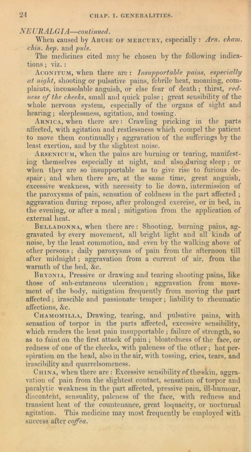 NEURALGIA—continued. When caused by Abuse of mercury, especially : Am. chain, chin. hep. and puls. The medicines cited may be chosen by the following indica- tions ; viz. : Aconitum, when there are : Insupportable pains, especially at niyht, shooting or pulsative pains, febrile heat, moaning, com- plaints, inconsolable anguish, or else fear of death; thirst, red- ness of the cheeks, small and quick pulse ; great sensibility of the whole nervous system, especially of the organs of sight and hearing; sleeplessness, agitation, and tossing. Arnica, when there are: Crawling pricking in the parts affected, with agitation and restlessness which compel the patient to move them continually ; aggravation of the sufferings by the least exertion, and by the slightest noise. Arsenicum, when the pains are burning or tearing, manifest- ing themselves especially at night, and also.during sleep ; or when they are so insupportable as to give rise to furious de- spair ; and when there are, at the same time, great anguish, excessive weakness, with necessity to lie down, intermission of the paroxysms of pain, sensation of coldness in the part affected ; aggravation during repose, after prolonged exercise, or in bed, in the evening, or after a meal; mitigation from the application of external heat. Belladonna, when there are: Shooting, burning pains, ag- gravated by every movement, all bright light and all kinds of noise, by the least commotion, and even by the walking above of other persons; daily paroxysms of pain from the afternoon till after midnight; aggravation from a current of air, from the warmth of the bed, &c. Bryonia, Pressive or drawing and tearing shooting pains, like those of sub-cutaneous ulceration; aggravation from move- ment of the body, mitigation frequently from moving the part affected; irascible and passionate temper; liability to rheumatic affections, &c. Chamomilla, Drawing, tearing, and pulsative pains, with sensation of torpor in the parts affected, excessive sensibility, which renders the least pain insupportable ; failure of strength, so as to faint on the first attack of pain ; bloatedness of the face, or redness of one of the cheeks, with paleness of the other; hot per- spiration on the head, also in the air, with tossing, cries, tears, and irascibility and quarrelsomeness. China, when there are: Excessive sensibility of theskin, aggra- vation of pain from the slightest contact, sensation of torpor and paralytic weakness in the part affected, pressive pain, ill-humour, discontent, sensuality, paleness of the face, with redness and transient heat of the countenance, great loquacity, or nocturnal agitation. This medicine may most frequently be employed with success after coffea.