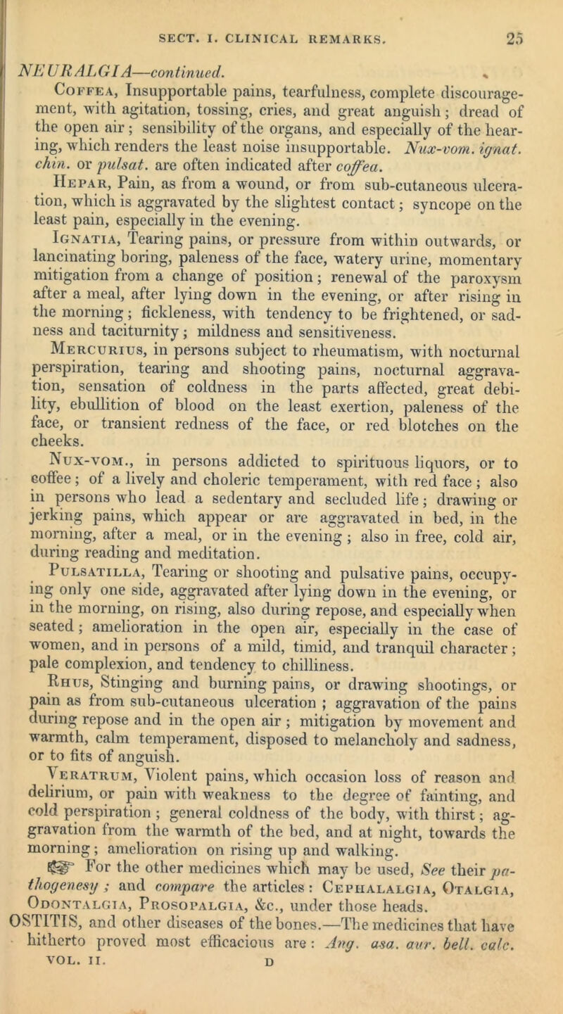 NEURALGIA—continued. « Coffea, Insupportable pains, tearfulness, complete discourage- ment, with agitation, tossing, cries, and great anguish; dread of the open air ; sensibility of the organs, and especially of the hear- ing, which renders the least noise insupportable. Nux-vom. ignat. chin, or pulsat. are often indicated after coffea. Hepar, Pain, as from a wound, or from sub-cutaneous ulcera- tion, which is aggravated by the slightest contact; syncope on the least pain, especially in the evening. Ignatia, Tearing pains, or pressure from within outwards, or lancinating boring, paleness of the face, watery urine, momentary mitigation from a change of position; renewal of the paroxysm after a meal, after lying down in the evening, or after rising in the morning; fickleness, with tendency to be frightened, or sad- ness and taciturnity; mildness and sensitiveness. Mercurius, in persons subject to rheumatism, with nocturnal perspiration, tearing and shooting pains, nocturnal aggrava- tion, sensation of coldness in the parts affected, great debi- lity, ebullition of blood on the least exertion, paleness of the face, or transient redness of the face, or red blotches on the cheeks. Nux-vom., in persons addicted to spirituous liquors, or to coffee; of a lively and choleric temperament, with red face; also in persons who lead a sedentary and secluded life; drawing or jerking pains, which appear or are aggravated in bed, in the morning, after a meal, or in the evening; also in free, cold air, during reading and meditation. Pulsatilla, Tearing or shooting and pulsative pains, occupy- ing only one side, aggravated after lying down in the evening, or in the morning, on rising, also during repose, and especially when seated; amelioration in the open air, especially in the case of women, and in persons of a mild, timid, and tranquil character; pale complexion, and tendency to chilliness. Rhus, Stinging and burning pains, or drawing shootings, or pain as from sub-cutaneous ulceration ; aggravation of the pains during repose and in the open air ; mitigation by movement and warmth, calm temperament, disposed to melancholy and sadness, or to fits of anguish. y eratrum. Violent pains, which occasion loss of reason and delirium, or pain with weakness to the degree of fainting, and cold perspiration ; general coldness of the body, with thirst; ag- gravation from the warmth of the bed, and at night, towards the morning; amelioration on rising up and walking. For the other medicines which may be used, See their pa- thogen esy ; and compare the articles : Cephalalgia, Otalgia, Odontalgia, Prosopalgia, &c., under those heads. OSTITIS, and other diseases of the bones.—The medicines that have hitherto proved most efficacious are : Ang. a-sa. aur. bell. calc. VOL. II. D