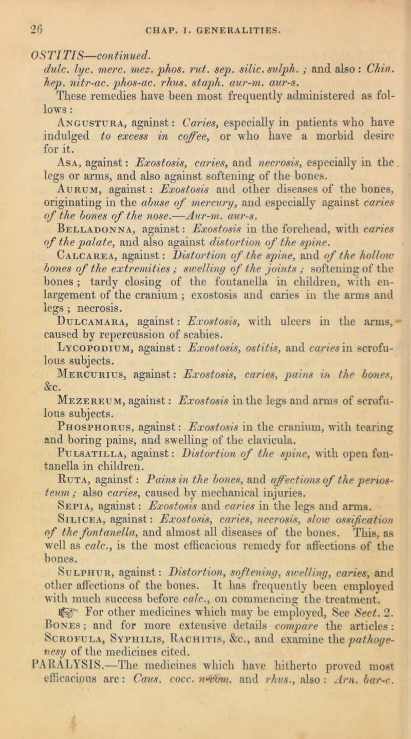 OST1TIS—continued. dulc. lyc. mere. mez. phos. rut. sep. silic.sulph. ; and also : Chin, hep. nitr-ac. phos-ac. rhus. staph, aur-m. aur-s. These remedies have been most frequently administered as fol- lows : Angustura, against: Caries, especially in patients who have indulged to excess in coffee, or who have a morbid desire for it. Asa, against: Exostosis, caries, and necrosis, especially in the. legs or arms, and also against softening of the bones. Aurum, against: Exostosis and other diseases of the bones, originating in the abuse of mercury, and especially against caries of the bones of the nose.—Aur-m. aur-s. Belladonna, against: Exostosis in the forehead, with caries of the palate, and also against distortion of the spine. Calcarea, against: Distortion of the spine, and of the hollow bones of the extremities ; swelling of the joints ; softening of the bones ; tardy closing of the fontanella in children, with en- largement of the cranium ; exostosis and caries in the arms and legs ; necrosis. Dulcamara, against: Exostosis, with ulcers in the arms,* caused by repercussion of scabies. Lycopodium, against: Exostosis, ostitis, and caries in scrofu- lous subjects. Mercurius, against: Exostosis, caries, pains in the bones, &c. Mezereum, against: Exostosis in the legs and arms of scrofu- lous subjects. Phosphorus, against: Exostosis in the cranium, with tearing and boring pains, and swelling of the clavicula. Pulsatilla, against: Distortion of the spine, with open fon- tanella in children. Ruta, against: Pains in the bones, and affections of the perios- teum ; also caries, caused by mechanical injuries. Sepia, against: Exostosis and caries in the legs and arms. Silicea, against: Exostosis, caries, necrosis, slow ossification of the fontanella, and almost all diseases of the bones. This, as well as calc., is the most efficacious remedy for affections of the bones. Sulphur, against: Distortion, softening, swelling, caries, and other affections of the bones. It has frequently been employed with much success before calc., on commencing the treatment. For other medicines which may be employed, See Sect. 2. Bones; and for more extensive details compare the articles: Scrofula, Syphilis, Rachitis, &c., and examine the pathoge- nesy of the medicines cited. PARALYSIS.—The medicines which have hitherto proved most efficacious are: Cans. cocc. wwom. and rhus., also : Am. bar-c. i