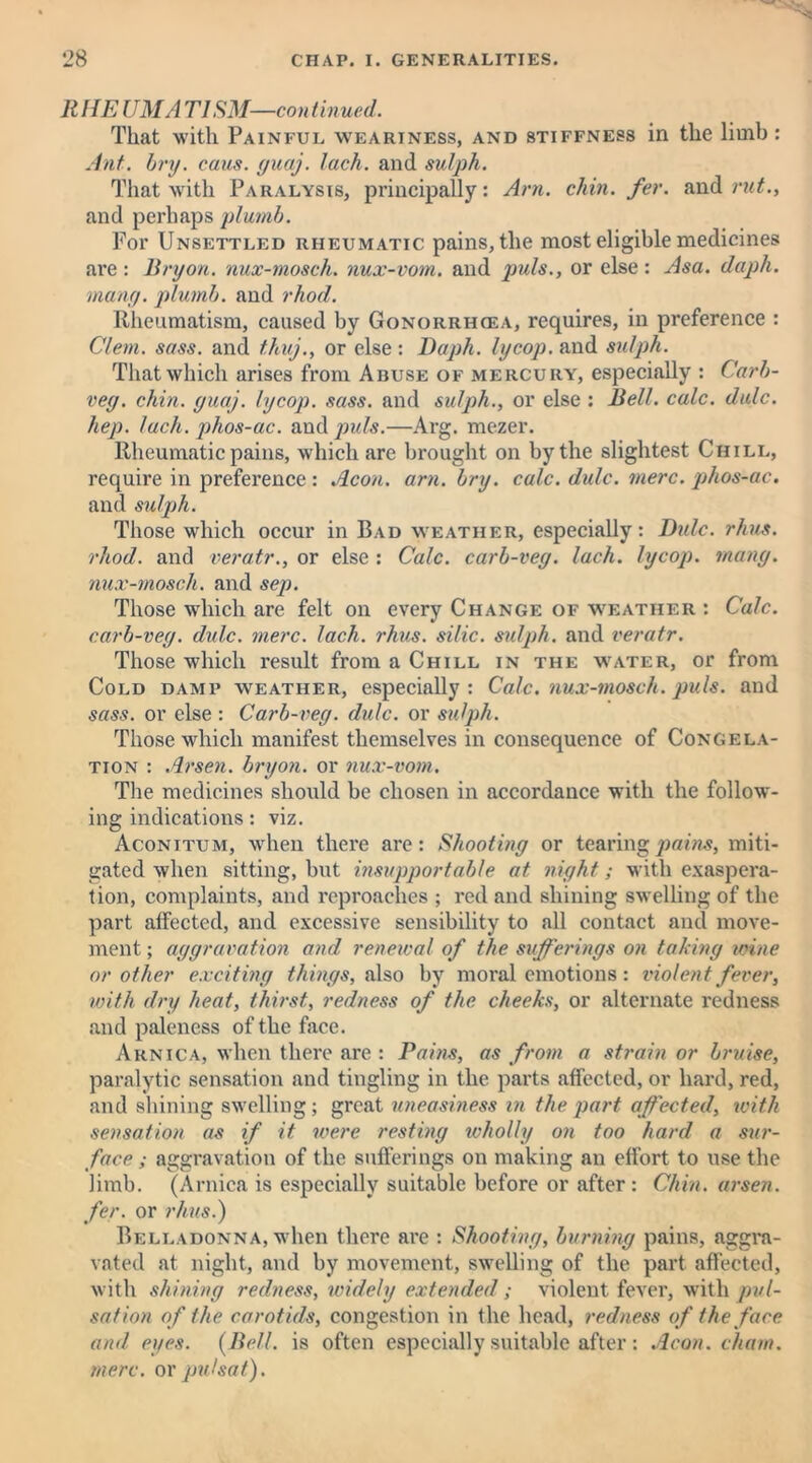 R HE UMA TISM—con tinned. That with Painful weariness, and stiffness in the limb: Ant. bry. cans. yuaj. lack, and sulph. That with Paralysis, principally: Am. chin. fer. and rut., and perhaps plumb. For Unsettled rheumatic pains, the most eligible medicines are : Bryon. nux-mosch. nux-vom. and puls., or else : Asa. daph. many, plumb, and rhod. Rheumatism, caused by Gonorrhiea, requires, in preference : Clem. sass. and t.huj., or else : Daph. lycop. and sulph. That which arises from Abuse of mercury, especially : Carb- vey. chin. yuaj. lycop. sass. and sulph., or else : Bell. calc. dale, hep. lack, phos-ac. and puls.—Arg. mezer. Rheumatic pains, which are brought on by the slightest Chill, require in preference : Aeon. am. bry. calc. dulc. mere, phos-ac. and sulph. Those which occur in Bad weather, especially: Dulc. rhus. rhod. and veratr., or else : Calc, carb-vey. Inch, lycop. many, nux-mosch. and sep. Those which are felt on every Change of weather : Calc, carb-vey. dulc. mere. lack. rhus. silic. sulph. and veratr. Those which result from a Chill in the water, or from Cold damp weather, especially: Calc, nux-mosch. puls, and sass. or else : Carb-vey. dulc. or sulph. Those which manifest themselves in consequence of Congela- tion : Arsen, bryon. or nux-vom. The medicines should be chosen in accordance with the follow'- ing indications: viz. Aconitum, when there are: Shootiny or tearing pains, miti- gated when sitting, hut insupportable at niyht; with exaspera- tion, complaints, and reproaches ; red and shining swelling of the part affected, and excessive sensibility to all contact and move- ment ; ayyravation and renewal of the sujferinys on takiny wine or other exciting thinys, also by moral emotions: violent fever, with dry heat, thirst, redness of the cheeks, or alternate redness and paleness of the face. Arnica, when there are : Pains, as from a strain or bruise, paralytic sensation and tingling in the parts affected, or hard, red, and shining swelling; great uneasiness in the part affected, with sensation as if it were restiny wholly on too hard a sur- face ; aggravation of the sufferings on making an effort to use the limb. (Arnica is especially suitable before or after : Chin, arsen. fer. or rhus.) Belladonna, when there are : Shootiny, burniny pains, aggra- vated at night, and by movement, swelling of the part affected, with shininy redness, widely extended; violent fever, with pul- sation of the carotids, congestion in the head, redness of the face and eyes. (Bell, is often especially suitable after: Aeon, chain, mere, ox put sat).
