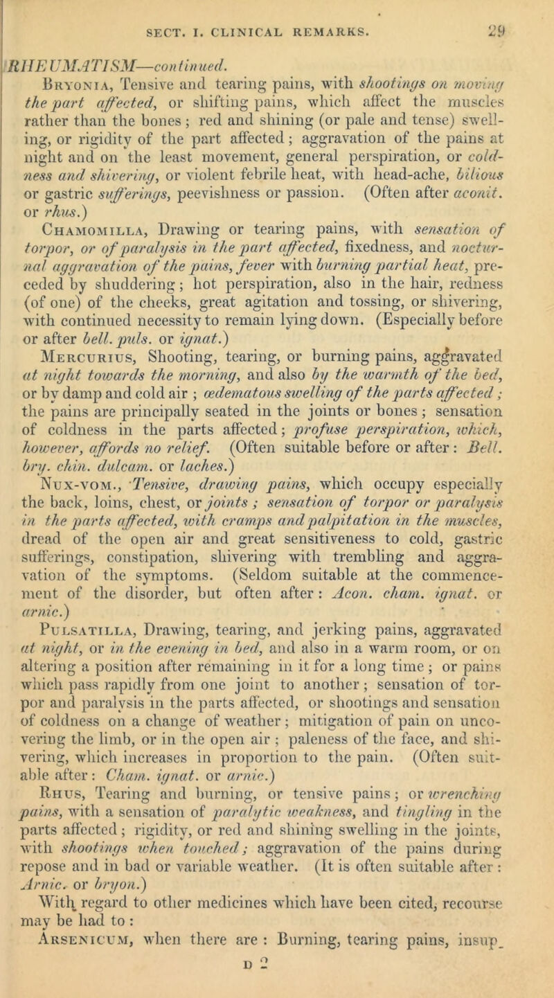 <> R1IE UMAT ISM-—con tin ued. Bryonia, Tensive and tearing pains, with shootings on moving the part affected, or shifting pains, which affect the muscles rather than the bones ; red and shining (or pale and tense) swell- ing, or rigidity of the part affected; aggravation of the pains at night and on the least movement, general perspiration, or cold- ness and shivering, or violent febrile heat, with head-ache, bilious or gastric sufferings, peevishness or passion. (Often after aconit. or rhus.) Chamomilla, Drawing or tearing pains, with sensation of torpor, or of paralysis in the part affected, fixedness, and noctur- nal aggravation of the pains, fever with burning partial heat, pre- ceded by shuddering; hot perspiration, also in the hair, redness (of one) of the cheeks, great agitation and tossing, or shivering, with continued necessity to remain lying down. (Especially before or after bell. puls, or ignat.) Mercurius, Shooting, tearing, or burning pains, aggravated at night towards the morning, and also by the warmth of the bed, or by damp and cold air ; cedematous swelling of the parts affected; the pains are principally seated in the joints or bones ; sensation of coldness in the parts affected; profuse perspiration, which, however, affords no relief. (Often suitable before or after : Bell, bry. chin, dulcam. or laches.) Nux-vom., Tensive, drawing pains, which occupy especially the back, loins, chest, or joints ; sensation of torpor or paralysis in the parts affected, with cramps and palpitation in the muscles, dread of the open air and great sensitiveness to cold, gastric sufferings, constipation, shivering with trembling and aggra- vation of the symptoms. (Seldom suitable at the commence- ment of the disorder, but often after: Aeon, chain, ignat. or arnic.) Pulsatilla, Drawing, tearing, and jerking pains, aggravated at night, or in the evening in bed, and also in a warm room, or on altering a position after remaining in it for a long time ; or pains which pass rapidly from one joint to another; sensation of tor- por and paralysis in the parts affected, or shootings and sensation of coldness on a change of weather; mitigation of pain on unco- vering the limb, or in the open air ; paleness of the face, and shi- vering, which increases in proportion to the pain. (Often suit- able after: Cham, ignat. or arnic.) Rhus, Tearing and burning, or tensive pains; ox wrenching pains, with a sensation of paralytic weakness, and tingling in the parts affected; rigidity, or red and shining swelling in the joints, with shootings when touched; aggravation of the pains during repose and in bad or variable weather. (It is often suitable after : Arnicr or bryon.) With regard to other medicines which have been cited, recourse may be had to : Arsenicum, when there are : Burning, tearing pains, insup_