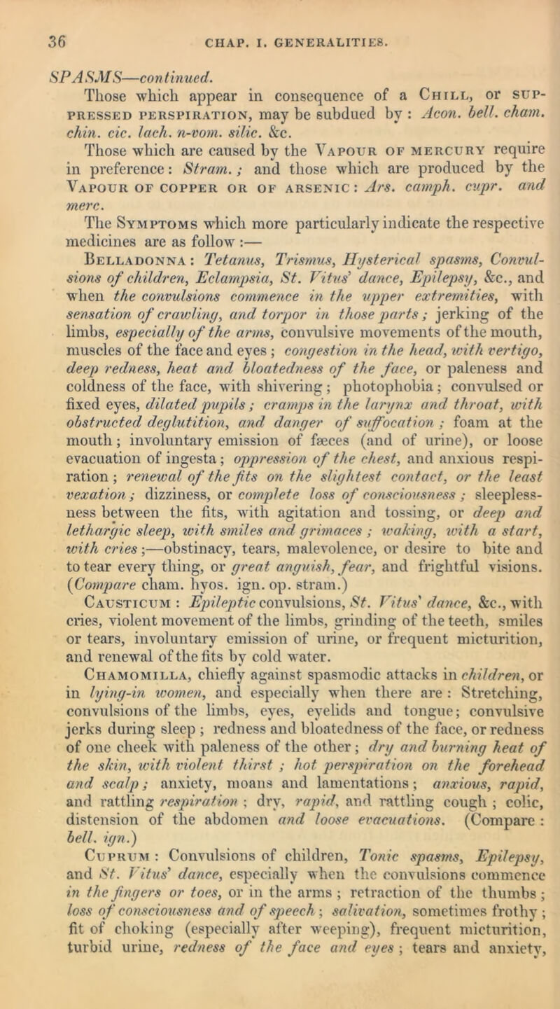 SPA SMS—continued. Those which appear in consequence of a Chill, or sup- pressed perspiration, may be subdued by : Aeon. bell, chain, chin. cic. lack, n-vom. silic. &c. Those which are caused by the Vapour of mercury require in preference: Strain.; and those which are produced by the Vapour of copper or of arsenic : Ars. camph. cupr. and mere. The Symptoms which more particularly indicate the respective medicines are as follow :— Belladonna : Tetanus, Trismus, Hysterical spasms, Convul- sions of children, Eclampsia, St. Vitus’ dance, Epilepsy, &c., and when the convulsions commence in the upper extremities, with sensation of crawling, and torpor in those parts; jerking of the limbs, especially of the arms, convulsive movements of the mouth, muscles of the face and eyes ; congestion in the head, with vertigo, deep redness, heat and bloatedness of the face, or paleness and coldness of the face, with shivering ; photophobia ; convulsed or fixed eyes, dilated pupils ; cramps in the larynx and throat, with obstructed deglutition, and danger of suffocation ; foam at the mouth; involuntary emission of faeces (and of urine), or loose evacuation of ingesta ; oppression of the chest, and anxious respi- ration ; renewal of the fits on the slightest contact, or the least vexation; dizziness, or complete loss of consciousness ; sleepless- ness between the fits, with agitation and tossing, or deep and lethargic sleep, with smiles arid grimaces ; waking, with a start, with cries;—obstinacy, tears, malevolence, or desire to bite and to tear every thing, or great anguish, fear, and frightful visions. (Compare eham. hvos. ign. op. strain.) Causticum : Epileptic convulsions, St. Vitus' dance, &c., with cries, violent movement of the limbs, grinding of the teeth, smiles or tears, involuntary emission of urine, or frequent micturition, and renewal of the fits by cold water. Chamomilla, chiefly against spasmodic attacks in children, or in lying-in women, and especially when there are : Stretching, convulsions of the limbs, eyes, eyelids and tongue; convulsive jerks during sleep ; redness and bloatedness of the face, or redness of one cheek with paleness of the other; dry and burning heat of the skin, tvith violent thirst ; hot perspiration on the forehead and scalp; anxiety, moans and lamentations; anxious, rapid, and rattling respiration ; dry, rapid, and rattling cough ; colic, distension of the abdomen and loose evacuations. (Compare : bell, ign.) Cuprum : Convulsions of children, Tonic spasms, Epilepsy, and St. Vitus’ dance, especially when the convulsions commence in the fingers or toes, or in the arms ; retraction of the thumbs; loss of consciousness and of speech; salivation, sometimes frothy ; fit of choking (especially after weeping), frequent micturition, turbid urine, redness of the face and eyes ; tears and anxiety,