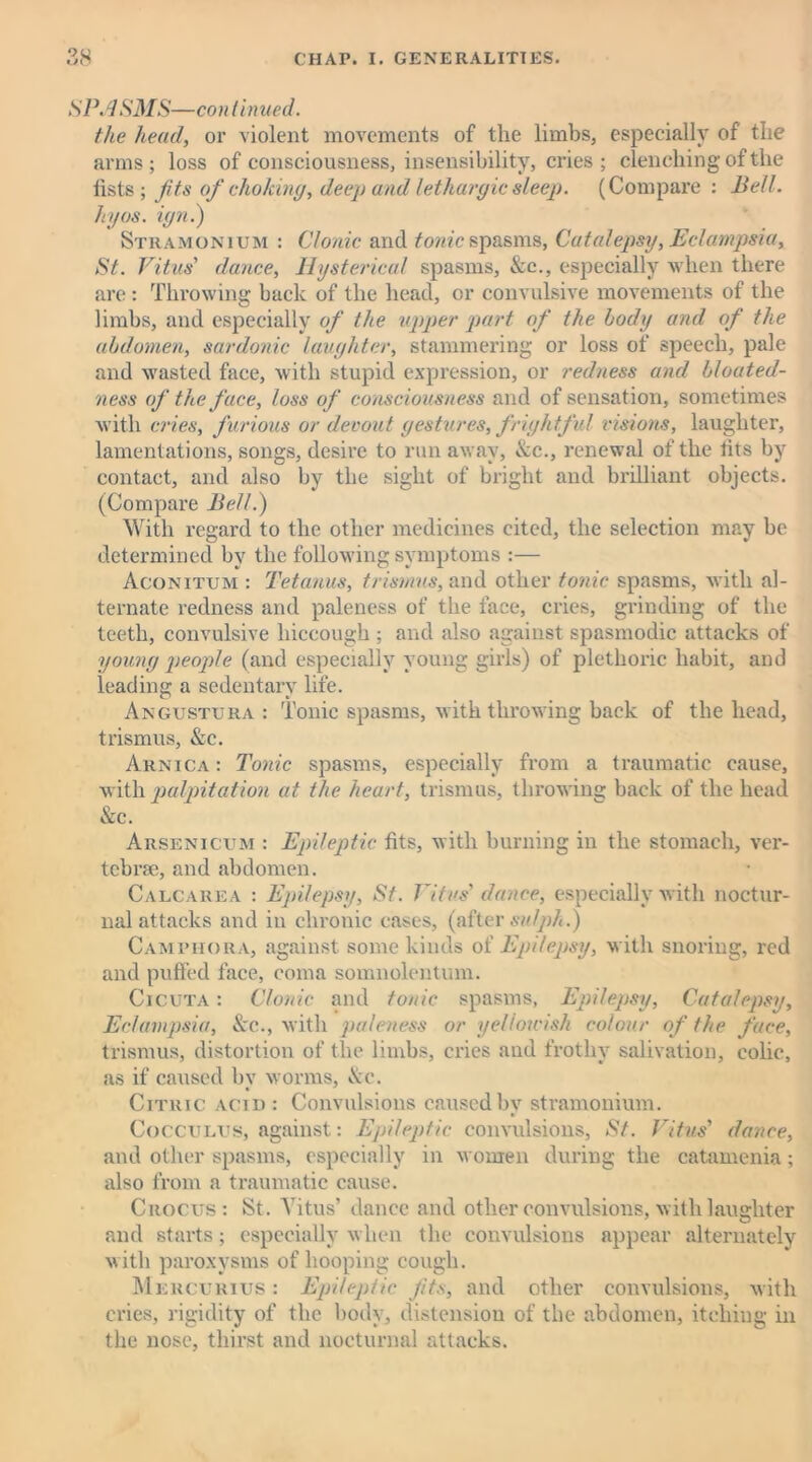 S PA SMS— continued. the head, or violent movements of the limbs, especially of the arms; loss of consciousness, insensibility, cries ; clenching’of the lists; fits of choking, deep and lethargic sleep. (Compare: Bell, hyos. ign.) Stramonium : Clonic and tonic spasms, Catalepsy, Eclampsia, St. Vitus' dance, Hysterical spasms, &c., especially when there are: Throwing back of the head, or convulsive movements of the limbs, and especially of the upper part of the body and of the abdomen, sardonic laughter, stammering or loss of speech, pale and wasted face, with stupid expression, or redness and bloated- ness of the face, loss of consciousness and of sensation, sometimes with cries, furious or devout gestures, frightful visions, laughter, lamentations, songs, desire to run away, &c., renewal of the iits by contact, and also by the sight of bright and brilliant objects. (Compare Bell.) With regard to the other medicines cited, the selection may be determined by the following symptoms :— Aconitum : Tetanus, trismus, and other tonic spasms, with al- ternate redness and paleness of the face, cries, grinding of the teeth, convulsive hiccough ; and also against spasmodic attacks of young people (and especially young girls) of plethoric habit, and leading a sedentary life. Angustura : Tonic spasms, with throwing back of the head, trismus, Ac. Arnica : Tonic spasms, especially from a traumatic cause, with palpitation at the heart, trismus, throwing back of the head Ac. Arsenicum : Epileptic fits, with burning in the stomach, ver- tebra:, and abdomen. Calcarea : Epilepsy, St. Vitus' dance, especially with noctur- nal attacks and in chronic cases, (after su/ph.) Camphora, against some kinds of Epilepsy, with snoring, red and puffed face, coma somnolentum. Cicuta : Clonic and tonic spasms, Epilepsy, Catalepsy, Eclampsia, Ac., with paleness or yel/oivish colour of the face, trismus, distortion of the limbs, cries and frothy salivation, colic, as if caused by worms, Ac. Citric acid : Convulsions caused by stramonium. Cocculus, against: Epileptic convulsions, St. Vitus' dance, and other spasms, especially in women during the catamenia; also from a traumatic cause. Crocus: St. Vitus’ dance and other convulsions, with laughter and starts; especially when the convulsions appear alternately with paroxysms of hooping cough. Mercurius : Epileptic fits, and other convulsions, with cries, rigidity of the body, distension of the abdomen, itching in the nose, thirst and nocturnal attacks.