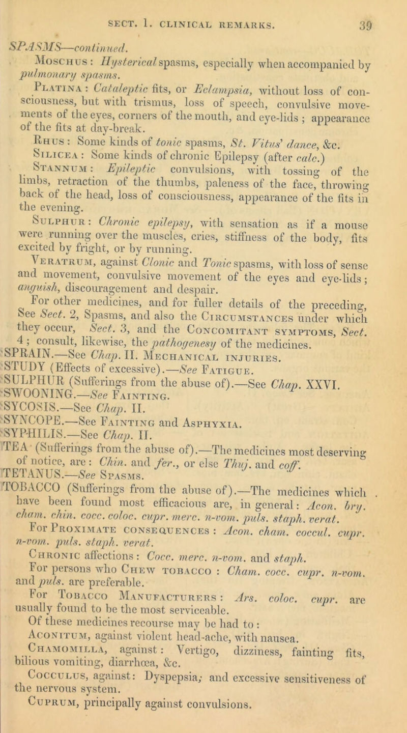 SPA SMS—co n t in ued. Moschus : Hysterical spasms, especially when accompanied by pulmonary spasm#. Platina : Cataleptic fits, or Eclampsia, without loss of con- sciousness, but with trismus, loss ot speech, convulsive move- ments ot the eyes, corners ot the mouth, and eye-lids ; appearance of the fits at day-break. Rhus : Some kinds of tonic spasms, St. Vitus' dance, &c. Silicea : Some kinds of chronic Epilepsy (after calc.) Stannum : Epileptic convulsions, with tossing of the limbs, retraction of the thumbs, paleness of the face, throwing back of the head, loss of consciousness, appearance of the fits in the evening. Sulphur: Chronic epilepsy, with sensation as if a mouse were running over the muscles, cries, stiffness of the body, fits excited by fright, or by running. Veratrum, against Clonic and Tonic spasms, with loss of sense and movement, convulsive movement of the eyes and eyedids; anguish, discouragement and despair. Foi other medicines, and for fuller details of the preceding, kee Sect. 2, Spasms, and also the Circumstances under which they occur, Sect. 3, and the Concomitant symptoms, Sect. 4 ; consult, likewise, the pathogenesy of the medicines. SPRAIN.—See Chap. II. Mechanical injuries. STUDY (Effects of excessive).—See Fatigue. SULPHUR (Sufferings from the abuse of).—See Chan. XXVI 'SWOONING.—See Fainting. 'SYCOSIS—See Chap. II. 'SYNCOPE.—See Fainting and Asphyxia. 'SYPHILIS.—See Chap. II. 1EA (Sufferings from the abuse of).—The medicines most deserving of notice, are : Chin, and fer., or else Thu), and coif TETANUS.—See S PASMS. 101)AGCO (Suflerings from the abuse of).—The medicines which . have been found most efficacious are, in general: Aeon. bry. chain, chin. cocc. coloc. cupr. mere, n-vom. puls, staph, verat. Tor Proximate consequences: Aeon, chain, coccul. cupr. n-vom. puls, staph, verat.. Chronic affections: Cocc. mere, n-vom. and staph. F°i persons who Chew tobacco : Cham. cocc. cupr. n-vom. and puls, are preferable. lor Tobacco Manufacturers: Ars. coloc. cupr. are usually found to be the most serviceable. Of these medicines recourse may lie had to : Aconitum, against violent head-ache, with nausea. Chamomilla, against: Vertigo, dizziness, fainting fits, bilious vomiting, diarrhoea, &c. Cocculus, against: Dyspepsia; and excessive sensitiveness of the nervous system. Cuprum, principally against convulsions.