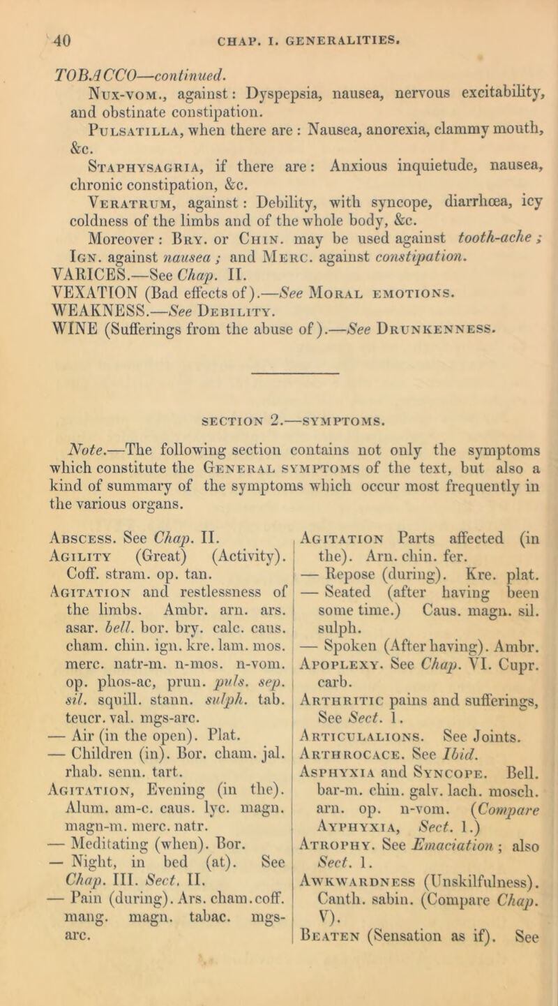 TOBA CCO—continued. Nux-vom., against: Dyspepsia, nausea, nervous excitability, and obstinate constipation. Pulsatilla, when there are : Nausea, anorexia, clammy mouth, &c. Staphysaguia, if there are: Anxious inquietude, nausea, chronic constipation, &c. Veratrum, against: Debility, with syncope, diarrhoea, icy coldness of the limbs and of the whole body, &c. Moreover: Bry. or Chin, may be used against tooth-ache; Ign. against nausea ; and Merc, against constipation. VARICES.—See Chap. II. VEXATION (Bad effects of).—See Moral emotions. WEAKNESS.—See Debility. WINE (Sufferings from the abuse of).—See Drunkenness. SECTION 2.—SYMPTOMS. Note.—The following section contains not only the symptoms which constitute the General symptoms of the text, but also a kind of summary of the symptoms which occur most frequently in the various organs. Abscess. See Chap. II. Agility (Great) (Activity). Coff. strain, op. tan. Agitation and restlessness of the limbs. Ambr. arn. ars. asar. bell. bor. bry. calc. cans, cham. chin. ign. kre. lam. mos. mere, natr-m. n-mos. n-vom. op. phos-ac, prun. puls. sep. sil. squill, stann. sulph. tab. teucr. val. mgs-arc. — Air (in the open). Plat. — Children (in). Bor. chain, jal. rliab. semi. tart. Agitation, Evening (in the). Alum. am-c. caus. lvc. magn. magn-m. mere. natr. — Meditating (when). Bor. — Night, in bed (at). See Chap. III. Sect. II. — Pain (during). Ars. cham.coff. mang. magn. tabac. mgs- arc. Agitation Parts affected (in the). Arn. chin. fer. — Repose (during). Kre. plat. — Seated (after having been some time.) Caus. magn. sil. sulph. — Spoken (Afterhaving). Ambr. Apoplexy. See Chap. VI. Cupr. carb. Arthritic pains and sufferings, See Sect. 1. Articulalions. See Joints. Artiirocace. See Ibid. Asphyxia and Syncope. Bell, bar-m. chin. galv. lacli. moscli. arn. op. n-vom. (Compare Ayphyxia, Sect. 1.) Atrophy. See Emaciation ; also Sect. 1. I Awkwardness (Unskilfulness). Canth. sabin. (Compare Chap. I V)< Beaten (Sensation as if). See