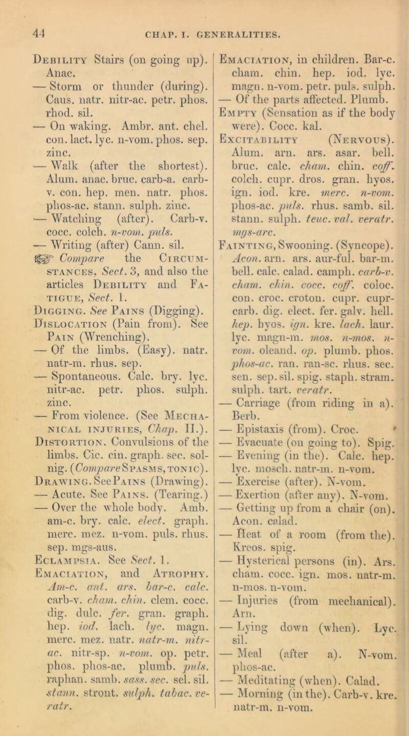 Debility Stairs (on going up). Anac. — Storm or thunder (during). Caus. natr. nitr-ac. petr. plios. rhod. sil. — On waking. Ambr. ant. chel. con. lact. lyc. n-vom. plios. sep. zinc. — Walk (after the shortest). Alum. anac. bruc. carb-a. carb- v. con. hep. men. natr. plios. phos-ac. stann. sulph. zinc. — Watching (after). Carb-v. cocc. coich. n-vom. puls. ■— Writing (after) Cann. sil. Compare the Circum- stances, Sect. 3, and also the articles Debility and Fa- tigue, Sect. 1. Digging. See Pains (Digging). Dislocation (Pain from). See Pain (Wrenching). — Of the limbs. (Easy), natr. natr-m. rhus. sep. — Spontaneous. Calc. bry. lyc. nitr-ac. petr. plios. sulph. zinc. — From violence. (See Mecha- nical injuries, Chap. II.). Distortion. Convulsions of the limbs. Cic. cin. graph, sec. sol- nig. (Compare Spasms, tonic) . Drawing.SccPatns (Drawing). — Acute. See Pains. (Tearing.) — Over the whole body. Amb. am-c. bry. calc, elect, graph, mere. mez. n-vom. puls. rhus. sep. mgs-aus. Eclampsia. See Sect. 1. Emaciation, and Atrophy. Am-c. ant. ars. bar-c. calc. carb-v. chain, chin. clem. cocc. dig. dulc. fer. gran, graph, hep. iod. lach. lyc. magn. mere. mez. natr. natr-m. nitr- ac. nitr-sp. n-vom. op. petr. plios. phos-ac. plumb, puls. raplian. samb. sass. sec. sel. sil. stann. stront. sulph. tabac. ve- ratr. Emaciation, in children. Bar-c. chain, chin. hep. iod. lyc. magn. n-vom. petr. puls, sulph. — Of the parts affected. Plumb. Empty (Sensation as if the body were). Cocc. leal. Excitability (Nervous). Alum. aru. ars. asar. bell, bruc. calc, chain, chin. coff. coich. cupr. dros. gran, liyos. ign. iod. kre. mere, n-vom. phos-ac. puls. rhus. samb. sil. stann. sulph. teuc. val. veratr. mys-arc. Fainting,Swooning. (Syncope). Aeon. arn. ars. aur-ful. bar-m. bell. calc, calad. camph. carb-v. chain, chin. cocc. coff. coloc. con. croc, croton, cupr. cupr- carb. dig. elect, fer. galv. hell. hep. hyos. ign. kre. lach. laur. lyc. magn-rn. mos. n-mos. n- votn. oleand. op. plumb, plios. phos-ac. ran. ran-sc. rhus. sec. sen. sep. sil. spig. staph, stram. sulph. tart, veratr. — Carriage (from riding in a). Berb. — Epistaxis (from). Croc. ' — Evacuate (on going to). Spig. — Evening (in the). Calc. hep. lyc. mosch. natr-m. n-vom. — Exercise (after). N-vom. — Exertion (after any). N-vom. — Getting up from a chair (on). Aeon, calad. — Heat of a room (from the). Kreos. spig. — Hysterical persons (in). Ars. cliam. cocc. ign. mos. natr-m. n-mos. n-vom. — Injuries (from mechanical). Arn. — Lying down (when). Lyc. sil. — Meal (after a). N-vom. phos-ac. — Meditating (when). Calad. — Morning (in the). Carb-v. kre. natr-m. n-vom.