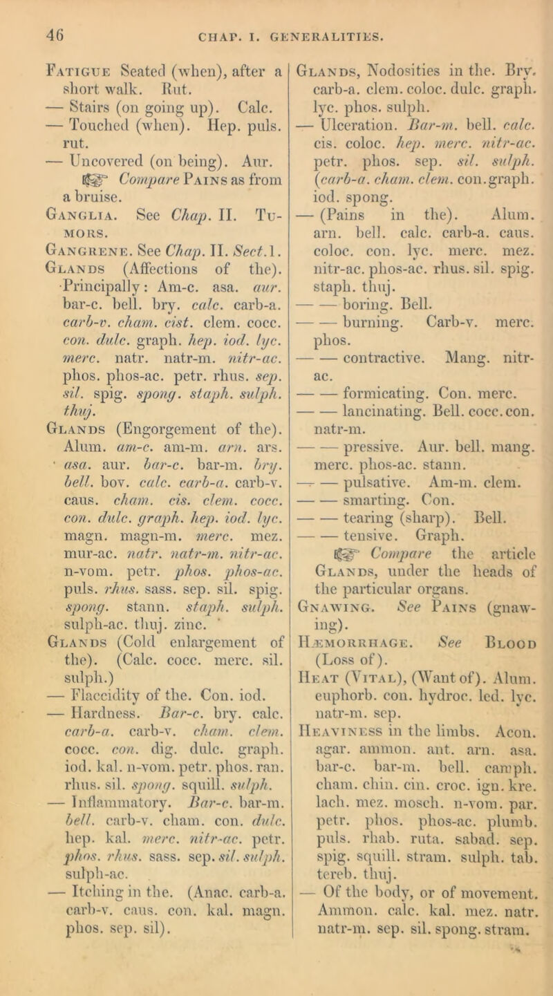 Fatigue Seated (when), after a short walk. Rut. — Stairs (on going up). Calc. — Touched (when). Ilep. puls, rut. — Uncovered (on being). Aur. ffiT Compare Pains as from a bruise. Ganglia. See Chap. II. Tu- mors. Gangrene. See Chap. II. Sect.l. Glands (Affections of the). •Principally: Am-c. asa. aur. bar-c. bell. bry. calc, carb-a. carb-v. cham. cist. clem. cocc. con. dale, graph, hep. iod. lyc. mere. natr. natr-m. nitr-ac. plios. phos-ac. petr. rhus. sep. sil. spig. spong. staph, sulph. thuj. Glands (Engorgement of the). Alum. am-c. am-m. am. ars. ■ asa. aur. bar-c. bar-m. bry. bell. bov. calc, carb-a. carb-v. cans. cham. cis. clem. cocc. con. dulc. graph, hep. iod. lyc. magn. magn-m. mere. mez. mur-ac. natr. natr-m. nitr-ac. n-vom. petr. phos. phos-ac. puls. rJius. sass. sep. sil. spig. spong. stann. staph, sulph. sulph-ac. thuj. zinc. Glands (Cold enlargement of the). (Calc. cocc. mere. sil. sulph.) — Flaccidity of the. Con. iod. — Hardness. Bar-c. bry. calc. carb-a. carb-v. cham. clem. cocc. con. dig. dulc. graph, iod. kal. n-vom. petr. phos. ran. rhus. sil. spong. squill, sulph. — Inflammatory. Bar-c. bar-m. belt, carb-v. cham. con. dulc. hep. kal. mere, nitr-ac. petr. phos. rhus. sass. sep. sil. sulph. sulph-ac. — Itching in the. (Anac. carb-a. carb-v. caus. con. kal. magn. phos. sep. sil). Glands, Nodosities in the. Bry. carb-a. clem.coloc. dulc. graph, lyc. phos. sulph. — Ulceration. Bar-m. bell. calc. cis. coloc. hep. mere, nitr-ac. petr. phos. sep. sil. sulph. (icarb-a. cham. clem. con.graph, iod. spong. — (Pains in the). Alum, arn. bell. calc, carb-a. caus. coloc. con. lyc. mere. mez. nitr-ac. phos-ac. rhus. sil. spig. staph, thuj. boring. Bell. burning. Carb-v. mere. phos. —- — contractive. Mang. nitr- ac. formicating. Con. mere. lancinating. Bell. cocc.con. natr-m. pressive. Aur. bell. mang. mere, phos-ac. stann. — — pulsative. Am-m. clem. smarting. Con. tearing (sharp). Bell. tensive. Graph. Compare the article Glands, under the heads of the particular organs. Gnawing. See Pains (gnaw- ing). Hemorrhage. See Blood (Loss of). Heat (Vital), (Want of). Alum, euphorb. con. liydroc. led. lyc. natr-m. sep. Heaviness in the limbs. Aeon, agar, amrnon. ant. arn. asa. bar-c. bar-m. bell, carnph. cham. chin. cin. croc, ign.kre. lach. mez. moscli. n-vom. par. petr. phos. phos-ac. plumb, puls. rhab. ruta. sabad. sep. spig. squill, stram. sulph. tab. tereb. thuj. — Of the body, or of movement. Ammon, calc. kal. mez. natr. natr-m. sep. sil. spong. stram.