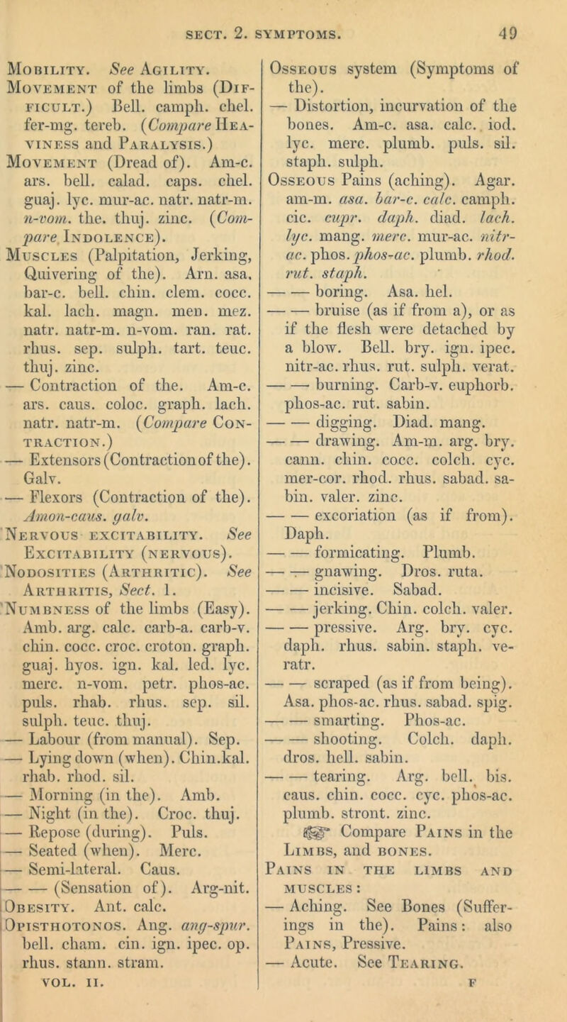 Mobility. See Agility. Movement of the limbs (Dif- ficult.) Bell, campli. chel. fer-mg. tereb. (Compare Hea- viness and Paralysis.) Movement (Dread of). Am-c. ars. bell, calad. caps. chel. guaj. lyc. mur-ac. natr. natr-m. n-vom. the. thuj. zinc. (Com- pare Indolence). Muscles (Palpitation, Jerking, Quivering of the). Arn. asa. bar-c. bell. chin. clem. eocc. kal. lack. magn. men. mez. natr. natr-m. n-vom. ran. rat. rhus. sep. sulpli. tart. teuc. thuj. zinc. — Contraction of the. Am-c. ars. caus. coloc. graph, lacli. natr. natr-m. (Compare Con- traction.) — Extensors (Contraction of the). Galv. — Flexors (Contraction of the). Amon-caus. yalv. Nervous excitability. See Excitability (nervous). Nodosities (Arthritic). See Arthritis, Sect. 1. Numbness of the limbs (Easy). Amb. arg. calc, carb-a. carb-v. chin. cocc. croc, croton, graph, guaj. hyos. ign. kal. led. lyc. mere, n-vom. petr. phos-ac. puls, rliab. rhus. sep. ail. sulph. teuc. thuj. — Labour (from manual). Sep. — Lying down (when). Chin.kal. rhab. rhod. sil. — Morning (in the). Amb. — Night (in the). Croc. thuj. — Repose (during). Puls. — Seated (when). Merc. — Semi-lateral. Caus. (Sensation of). Arg-nit. Obesity. Ant. calc. iOpisthotonos. Ang. ang-spur. bell, chain, cin. ign. ipec. op. rhus. stann. strain. VOL. II. Osseous system (Symptoms of the). — Distortion, incurvation of the bones. Am-c. asa. calc. iod. lyc. mere, plumb, puls. sil. staph, sulph. Osseous Pains (aching). Agar, am-m. asa. bar-c. calc, campli. cic. cupr. daph. diad. lack, lyc. rnang. mere, mur-ac. nitr- ue. phos.phos-ac. plumb, rhod. rut. staph. boring. Asa. hel. bruise (as if from a), or as if the flesh were detached by a blow. Bell. bry. ign. ipec. nitr-ac. rhus. rut. sulph. verat. burning. Carb-v. euphorb. phos-ac. rut. sabin. digging. Diad. mang. drawing. Am-m. arg. bry. cann. chin. cocc. colch. eye. mer-cor. rhod. rhus. sabad. sa- bin. valer. zinc. excoriation (as if from). Daph. formicating. Plumb. — gnawing. Dros. ruta. incisive. Sabad. jerking. Chin, colch. valer. pressive. Arg. bry. eye. daph. rhus. sabin. staph, ve- ratr. scraped (as if from being). Asa. phos-ac. rhus. sabad. spig. smarting. Phos-ac. shooting. Colch. daph. dros. hell, sabin. tearing. Arg. bell. bis. caus. chin. cocc. eye. phos-ac. plumb, stront. zinc. Compare Pains in the Limbs, and bones. Pains in the limbs and muscles : — Aching. See Bones (Suffer- ings in the). Pains: also Pains, Pressive. — Acute. See Tearing. f
