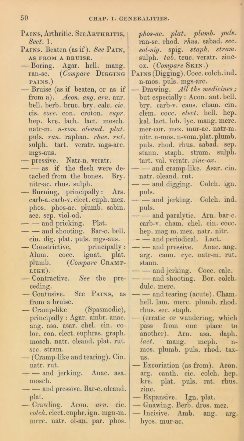 Pains, Arthritic. SccArthritis, Sect. 1. Pains. Beaten (as if). See Pain, AS FROM A BRUISE. — Boring. Agar. hell. mang. ran-sc. (Compare Digging pains.) — Bruise (as if beaten, or as if from a). Aeon. ang. am. aur. bell. berb. bruc. bry. calc. cic. cis. cocc. con. croton, cupr. hep. kre. lacli. Lact. mosch. natr-m. n-vorn. oleand. plat. puls. ran. raphan. rhus. rut. sulph. tart, veratr. mgs-arc. mgs-aus. — pressive. Natr-n. veratr. as if the flesh were de- tached from the bones. Bry. nitr-ac. rhus. sulph. — Burning, principally : Ars. carb-a. carb-v. elect, eupli. mez. phos. phos-ac. plumb, sabin. sec. sep. viol-od. and pricking. Plat. and shooting. Bar-c. bell. cin. dig. plat. puls, mgs-aus. — Constrictive, principally : Alum. coec. ignat. plat, plumb. (Compare Cramp- like). — Contractive. See the pre- ceding. — Contusive. See Pains, as from a bruise. — Cramp-like (Spasmodic), principally : Agar. ambr. anac. ang. asa. asar. chel. cin. co- loe. con. elect, euphras. graph, mosch. natr. oleand. plat. rut. sec. strain. — (Cramp-like and tearing). Cin. natr. rut. and jerking. Anac. asa. mosch. and pressive. Bar-c. oleand. plat. — Crawling. Aeon. am. cic. colch. elect.cuphr.ign. mgn-m. mere. natr. ol-an. par. phos. phos-ac. plat, plumb, puls. ran-sc. rliod. rhus. sabad. sec. sol-nig. spig. staph, strain. sulph. tab. teuc. veratr. zinc- ox. (Compare Skin.) Pains (Digging). Cocc. colch.ind. n-mos. puls, mgs-arc. — Drawing. All the medicines ; but especially : Aeon. ant. bell, bry. carb-v. caus. chain, cin. clem. cocc. elect, hell. hep. kal. lact. lob. lyc. mang. mere, mer-cor. mez. mur-ac. natr-m. nitr. n-mos. n-vom.plat.plumb, puls, rliod. rhus. sabad. sep. stann. staph, strain, sulph. tart. val. veratr. zinc-ox. and cramp-like. Asar. cin. natr. oleand. rut. — -— and digging. Colch. ign. puls. and jerking. Colch. ind. puls. and paralytic. Arn. bar-c. carb-v. cham. chel. cin. cocc. hep. mag-m.mez. natr. nitr. and periodical. Lact. and pressive. Anac. ang. arg. cann. eye. natr-m. rut. stann. and jerking. Cocc. calc. and shooting. Bor. colch. dulc. mere. and tearing (acute). Cham. hell. lam. mere, plumb, rhod. rhus. sec. staph. — (erratic or wandering, which pass from one place to another). Arn. asa. daph. lact. mang. meph. n- mos. plumb, puls. rhod. tax- us. — Excoriation (as from). Aeon, arg. cantli. cic. colch. hep. kre. plat. puls. rat. rhus. zinc. — Expansive. Ign. plat. — Gnawing. Berb. dros. mez. — Incisive. Amb. ang. arg. hvos. mur-ac.