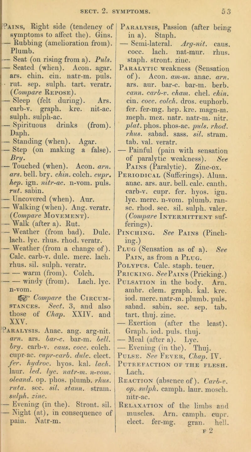Pains, Right side (tendency of symptoms to affect the). Gins. — Rubbing (amelioration from). Plumb. — Seat (on rising from a). Puls. — Seated (when). Aeon. agar, ars. chin. cin. natr-m. puls. • rut. sep. sulph. tart, veratr. (Compare Repose). — Sleep (felt during). Ars. carb-v. graph, kre. nit-ac. sulph. sulph-ac. — Spirituous drinks (from). Daph. — Standing (when). Agar. — Step (on making a false). Bry. — Touched (when). Aeon. am. ars. bell. bry. chin, colch. cupr. hep. ign. nitr-ac. n-vom. puls. rut. sabin. — Uncovered (when). Aur. — Walking (when). Ang. veratr. (Compare Movement). — Walk (after a). Rut. — Weather (from bad). Dulc. laeh. lyc. rhus. rhod. veratr. — Weather (from a change of). Calc, carb-v. dulc. mere. lack, rhus. sil. sulph. vei’atr. warm (from). Colch. windy (from). Lack. lyc. n-vom. Compare the Circum- stances. Sect. 3, and also those of Chap. XXIV. and XXV. Paralysis. Anac. ang. arg-nit. am. ars. har-c. bar-m. bell, bry. carb-v. cans. cocc. colch. cupr-ac. cupr-carb. dulc. elect. fer. hydroc. hyos. kal. Inch. laur. led. lyc. natr-m. n-vom. oleand. op. phos. plumb, rhus. ruta. sec. sil. stann. strain. sulph. zinc. — Evening (in the). Stront. sil. — Night (at), in consequence of pain. Natr-m. Paralysis, Passion (after being in a). Staph. — Semi-lateral. Arg-nit. caus. cocc. lach. nat-mur. rhus. staph, stront. zinc. Paralytic weakness (Sensation of). Aeon, am-tn. anac. arn. ars. aur. bar-c. bar-m. berb. cann. carb-v. chain, chel. chin. cin. cocc. colch. dros. euphorb. fer. fer-mg. hep. kre. magn-m. mepli. mez. natr. natr-m. nitr. plat. phos. phos-ac. puls. rhod. rhus. sabad. sass. sil. stram. tab. val. veratr. — Painful (pain with sensation of paralytic weakness). See Pains (Paralytic). Zinc-ox. Periodical (Sufferings). Alum, anac. ars. aur. bell. calc, canth. carb-v. cupr. fer. hyos. ign. lyc. mere, n-vom. plumb, ran- sc. rhod. sec. sil. sulph. valer. (Compare Intermittent suf- ferings). Pinching. See Pains (Pinch- ing.) Plug (Sensation as of a). See Pain, as from a Plug. Polypus. Calc, staph, teuer. Pricking. See Pains (Pricking.) Pulsation in the body. Arn. ambr. clem, graph, kal. kre. iod. mere, natr-m. plumb, puls, sahad. sabin. sec. sep. tab. tart. thuj. zinc. — Exertion (after the least). Graph, iod. puls. thuj. — Meal (after a). Lyc. — Evening (in the). Thuj. Pulse. See Fever, Chap. IV. Putrefaction of the flesh. Lach. Reaction (absence of). Carb-v. op. sulph. camph. laur. mosch. nitr-ac. Relaxation of the limbs and muscles. Arn. camph. cupr. elect, fer-mg. gran. hell.